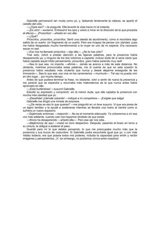 Gabrielle permaneció tan muda como yo, y, ladeando lentamente la cabeza, se apartó el
cabello del oído.
    —¿Oyes eso? —le pregunté. Ella levantó la vista hacia mí al instante.
    —¡Es otro! —exclamó. Entrecerró los ojos y volvió a mirar en la dirección de la que procedía
el efluvio—. ¡Proscritos! —añadió en voz alta.
    —¿Qué?
    Proscritos, proscritos, proscritos. Sentí una oleada de aturdimiento, como si recordara algo
salido de un sueño. Un fragmento de un sueño. Pero era incapaz de pensar con claridad, pues
me había desgastado mucho transformando a la mujer en uno de mi especie. Era necesario
saciar mi sed.
    —Eso nos ha llamado proscritos —dijo ella—. ¿No lo has oído?
    Tras esto, volvió a prestar atención a las lejanas palabras, pero la presencia había
desaparecido ya, y ninguno de los dos volvimos a captarla; incluso dudé de si sería cierto que
había captado aquel nítido pensamiento, proscritos, ¡pero había parecido muy real!
    —Sea lo que sea, no importa —afirmé—. Jamás se acerca a más de esta distancia. No
obstante, mientras pronunciaba estas palabras, me di cuenta de que en esta ocasión la
presencia había resultado más virulenta que nunca y deseé alejarme enseguida de les
Innocents—. Sea lo que sea, eso vive en los cementerios —murmuré—. Tal vez no pueda vivir
en otro lugar... por mucho tiempo.
    Antes de que pudiera terminar la frase, no obstante, volví a sentir de nuevo la presencia y
me pareció que se expandía y rezumaba más malevolencia de la que nunca antes había
apreciado en ella.
    —¡Está burlándose! —susurró Gabrielle.
    Estudié su expresión y comprendí, sin la menor duda, que ella captaba la presencia con
mucha más claridad que yo.
    —¡Desafíale! ¡Llámale cobarde! —indiqué a mi compañera—. ¡Exígele que salga!
    Gabrielle me dirigió una mirada de sorpresa.
    —¿De veras es eso lo que quieres? —me preguntó en un leve susurro. Vi que era presa de
un ligero temblor y la ayudé a sostenerse mientras se llevaba una mano al vientre como si
sufriera un nuevo espasmo.
    —Dejémoslo entonces —respondí—. No es el momento adecuado. Ya volveremos a oír esa
voz más adelante, cuando casi nos hayamos olvidado de que existe.
    —Ahora ha desaparecido —añadió ella—. Pero ese ser nos odia...
    —Alejémonos de aquí —insistí en tono despectivo. Después, pasando el brazo en torno a
su cintura, la obligué a acelerar el paso.
    Guardé para mí lo que estaba pensando, lo que me preocupaba mucho más que la
presencia y sus trucos de costumbre. Si Gabrielle podía escucharla igual que yo, o con más
nitidez todavía, era que poseía todos mis poderes, incluida la capacidad para emitir y recibir
imágenes y pensamientos. ¡Y, sin embargo, no podíamos oírnos entre nosotros!
 