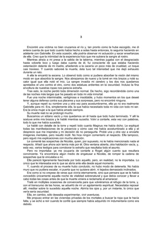 3


     Encontré una víctima no bien cruzamos el río y, tan pronto como la hube escogido, me di
entera cuenta de que todo cuanto había hecho a solas hasta entonces, lo seguiría haciendo en
adelante con Gabrielle. En esta ocasión, ella podría observar mi actuación y sacar enseñanzas
de ella. Creo que la intimidad de la experiencia hizo que me subiera la sangre al rostro.
     Mientras atraía a mi presa a la salida de la taberna, mientras jugaba con el desgraciado
hasta volverle loco y luego daba cuenta de él, fui consciente de que estaba haciendo
ostentación delante de mi madre, añadiendo a la cacería un poco más de crueldad, un toque
casi travieso. Y cuando saboreé la muerte, ésta tuvo tal intensidad que me dejó exhausto
durante un rato.
     A ella le encantó la escena. Lo observó todo como si pudiera absorber la visión del mismo
modo en que absorbía la sangre. Nos abrazamos de nuevo y la tomé en mis brazos y noté su
calor igual que ella notó el mío. La sangre invadía mi cerebro y los dos nos quedamos
apretados el uno contra el otro, como dos estatuas ardientes en la oscuridad. Incluso la fina
envoltura de nuestras ropas nos parecía extraña.
     Tras esto, la noche perdió toda dimensión normal. De hecho, sigo recordándola como una
de las noches más largas que he pasado en toda mi vida inmortal.
     Fue una noche interminable, vertiginosa e insoldable, y hubo momentos en los que deseé
tener alguna defensa contra sus placeres y sus sorpresas, pero no encontré ninguna.
     Y, aunque repetí su nombre una y otra vez para acostumbrarme, ella ya no era realmente
Gabrielle para mí. Era, simplemente ella, la que había necesitado toda mi vida con todo mi ser.
Era la única mujer a la que había amado siempre.
     Su muerte real no se prolongó mucho.
     Buscamos un sótano vacío y nos quedamos en él hasta que todo hubo terminado. Y allí la
sostuve entre mis brazos y le hablé mientras sucedía. Volví a contarle, esta vez con palabras,
todo lo que me había sucedido.
     Le hablé con detalle de la torre y repetí todo cuanto Magnus me había dicho. Le expliqué
todas las manifestaciones de la presencia y cómo casi me había acostumbrado a ella y el
desprecio que me inspiraba y mi decisión de no perseguirla. Probé una y otra vez a enviarle
imágenes mentales, pero resultó inútil. No hice ningún comentario al respecto. Ella tampoco,
pero siguió mis explicaciones con mucha atención.
     Le comenté las sospechas de Nicolás, quien, por supuesto, no le había mencionado nada al
respecto. Añadí que ahora aún temía más por él. Otra ventana abierta, otra habitación vacía, y,
esta vez, varios testigos para corroborar lo extraño que resultaba todo el asunto.
     Pero no importaba: ya me ocuparía de contarle a Roget algún cuento que resultara
convincente. Ya encontraría algún medio de engatusar a Nicolás, de romper la cadena de
sospechas que le vinculaba a mí.
     Ella pareció ligeramente fascinada por todo aquello, pero, en realidad, no le importaba. Lo
único que le interesaba era lo que se abría ante ella desde aquel momento.
     Y, cuando el proceso de su muerte hubo concluido, no hubo modo de detenerla. No había
muro que no pudiera escalar, ni puerta que no quisiera abrir, ni tejados demasiado inclinados.
     Era como si no creyese de veras que viviría eternamente, sino que pensara que se le había
concedido únicamente aquella noche de vitalidad sobrenatural y que debía conocer y llevar a
cabo todas las cosas antes de que la muerte viniera a reclamarla al amanecer.
     Traté en múltiples ocasiones de convencerla para que volviéramos al refugio de la torre, y,
con el transcurso de las horas, se adueñó de mí un agotamiento espiritual. Necesitaba reposar
allí, meditar sobre lo sucedido aquella noche. Abriría los ojos y, por un instante, lo único que
vería sería oscuridad.
     Ella, en cambio, sólo deseaba experimentar, vivir aventuras.
     Me propuso entrar en las viviendas privadas de los mortales a buscar la ropa que le hacía
falta, y se echó a reír cuando le confié que siempre había adquirido mi indumentaria como era
debido.
 
