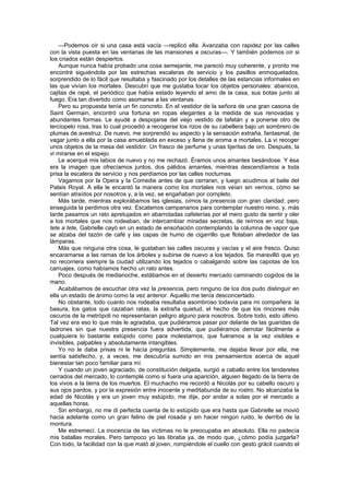 —Podemos oír si una casa está vacía —replicó ella. Avanzaba con rapidez por las calles
con la vista puesta en las ventanas de las mansiones a oscuras—. Y también podemos oír si
los criados están despiertos.
    Aunque nunca había probado una cosa semejante, me pareció muy coherente, y pronto me
encontré siguiéndola por las estrechas escaleras de servicio y los pasillos enmoquetados,
sorprendido de lo fácil que resultaba y fascinado por los detalles de las estancias informales en
las que vivían los mortales. Descubrí que me gustaba tocar los objetos personales: abanicos,
cajitas de rapé, el periódico que había estado leyendo el amo de la casa, sus botas junto al
fuego. Era tan divertido como asomarse a las ventanas.
    Pero su propuesta tenía un fin concreto. En el vestidor de la señora de una gran casona de
Saint Germain, encontró una fortuna en ropas elegantes a la medida de sus renovadas y
abundantes formas. Le ayudé a despojarse del viejo vestido de tafetán y a ponerse otro de
terciopelo rosa, tras lo cual procedió a recogerse los rizos de su cabellera bajo un sombrero de
plumas de avestruz. De nuevo, me sorprendió su aspecto y la sensación extraña, fantasmal, de
vagar junto a ella por la casa amueblada en exceso y llena de aroma a mortales. La vi recoger
unos objetos de la mesa del vestidor. Un frasco de perfume y unas tijeritas de oro. Después, la
vi mirarse en el espejo.
    Le acerqué mis labios de nuevo y no me rechazó. Éramos unos amantes besándose. Y ésa
era la imagen que ofrecíamos juntos, dos pálidos amantes, mientras descendíamos a toda
prisa la escalera de servicio y nos perdíamos por las calles nocturnas.
    Vagamos por la Opera y la Comedie antes de que cerraran, y luego acudimos al baile del
Palais Royal. A ella le encantó la manera como los mortales nos veían sin vernos, cómo se
sentían atraídos por nosotros y, a la vez, se engañaban por completo.
    Más tarde, mientras explorábamos las iglesias, oímos la presencia con gran claridad; pero
enseguida la perdimos otra vez. Escalamos campanarios para contemplar nuestro reino, y, más
tarde pasamos un rato apretujados en abarrotadas cafeterías por el mero gusto de sentir y oler
a los mortales que nos rodeaban, de intercambiar miradas secretas, de reírnos en voz baja,
tete a tete, Gabrielle cayó en un estado de ensoñación contemplando la columna de vapor que
se alzaba del tazón de café y las capas de humo de cigarrillo que flotaban alrededor de las
lámparas.
    Más que ninguna otra cosa, le gustaban las calles oscuras y vacías y el aire fresco. Quiso
encaramarse a las ramas de los árboles y subirse de nuevo a los tejados. Se maravilló que yo
no recorriera siempre la ciudad utilizando los tejados o cabalgando sobre las capotas de los
carruajes, como habíamos hecho un rato antes.
    Poco después de medianoche, estábamos en el desierto mercado caminando cogidos de la
mano.
    Acabábamos de escuchar otra vez la presencia, pero ninguno de los dos pudo distinguir en
ella un estado de ánimo como la vez anterior. Aquello me tenía desconcertado.
    No obstante, todo cuanto nos rodeaba resultaba asombroso todavía para mi compañera: la
basura, los gatos que cazaban ratas, la extraña quietud, el hecho de que los rincones más
oscuros de la metrópoli no representaran peligro alguno para nosotros. Sobre todo, esto último.
Tal vez era eso lo que más le agradaba, que pudiéramos pasar por delante de las guaridas de
ladrones sin que nuestra presencia fuera advertida, que pudiéramos derrotar fácilmente a
cualquiera lo bastante estúpido como para molestarnos, que fuéramos a la vez visibles e
invisibles, palpables y absolutamente intangibles.
    Yo no le daba prisas ni le hacía preguntas. Simplemente, me dejaba llevar por ella, me
sentía satisfecho, y, a veces, me descubría sumido en mis pensamientos acerca de aquel
bienestar tan poco familiar para mí.
    Y cuando un joven agraciado, de constitución delgada, surgió a caballo entre los tenderetes
cerrados del mercado, lo contemplé como si fuera una aparición, alguien llegado de la tierra de
los vivos a la tierra de los muertos. El muchacho me recordó a Nicolás por su cabello oscuro y
sus ojos pardos, y por la expresión entre inocente y meditabunda de su rostro. No alcanzaba la
edad de Nicolás y era un joven muy estúpido, me dije, por andar a solas por el mercado a
aquellas horas.
    Sin embargo, no me di perfecta cuenta de lo estúpido que era hasta que Gabrielle se movió
hacia adelante como un gran felino de piel rosada y sin hacer ningún ruido, le derribó de la
montura.
    Me estremecí. La inocencia de las víctimas no le preocupaba en absoluto. Ella no padecía
mis batallas morales. Pero tampoco yo las libraba ya, de modo que, ¿cómo podía juzgarla?
Con todo, la facilidad con la que mató al joven, rompiéndole el cuello con gesto grácil cuando el
 