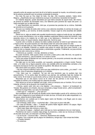 pequeño sorbo de sangre que tomó de él no le habría causado la muerte, me enfureció a pesar
de la extrema excitación que me produjo contemplar la escena.
    Era más fría que yo. Era mejor en todo, me dije. «No muestres piedad», había dicho
Magnus. ¿Significaba eso que matáramos aunque no tuviéramos necesidad de hacerlo?
    Un instante después, quedó desvelado por qué había actuado de aquel modo. Allí mismo,
se arrancó el ceñidor de terciopelo rosa y los faldones para ponerse las ropas del joven. Lo
había escogido por su talla de ropa.
    Y, para describirlo con precisión, diré que, al ponerse las prendas de su víctima, Gabrielle
se convirtió en el muchacho.
    Se puso sus medias de seda color crema y sus calzones escarlata, la camisa de encaje y el
chaleco amarillo y, por encima, la levita escarlata. Incluso cogió la cinta escarlata del cabello
del joven.
    Dentro de mí, algo se rebeló ante aquella transformación mágica al verla de pie, tan gallarda
con su nueva indumentaria y con su larga cabellera cayéndole todavía sobre los hombros, más
parecida ahora a la melena de un león que a los deliciosos y femeninos rizos que lucía
momento antes. En aquel instante, deseé destruirla. Cerré los ojos.
    Cuando volví a mirarla, la cabeza me daba vueltas al pensar en todo lo que habíamos visto
y hecho juntos. No pude soportar por más tiempo estar tan cerca del cuerpo sin vida.
    Ella se recogió toda su rubia melena con la cinta escarlata y dejó que sus largos bucles le
colgaran a la espalda. Extendió su vestido rosa sobre el cuerpo del joven para cubrirlo, y se
puso al cinto su espada, desenvainándola y volviéndola a guardar. Finalmente, se puso encima
la capa de color crema de su víctima.
    —Vámonos ya, querido —me dijo, dándome un beso.
    No pude moverme. Sólo quería volver a la torre y estar junto a ella. Me miró, me apretó la
mano para animarme y, casi al instante, la vi echar a correr.
    Tenía que probar la libertad de sus nuevas piernas y me encontré corriendo tras ella a toda
velocidad para darle alcance.
    Era algo que no me había sucedido, por supuesto, persiguiendo a ningún mortal. Parecía
volar, y la visión de su figura pasando como una centella entre los tenderetes cerrados y los
montones de basura me hizo casi perder el equilibrio. Me detuve de nuevo.
    Ella volvió sobre sus pasos y me besó.
    —No hay ninguna auténtica razón para que siga vistiéndome como antes, ¿no crees? —me
preguntó, como si estuviera dirigiéndose a un chiquillo.
    —No, claro que no —respondí. Tal vez era una bendición que no pudiera leer mis
pensamientos. Yo no podía dejar de admirar sus piernas, tan perfectas bajo las medias de
color crema. Ni el modo en que la levita ceñía su cintura de avispa. Su rostro era una llama.
    Recordad que en esa época nunca se le veían así las piernas a una mujer. Ni se le
marcaban el vientre y los muslos bajo los calzones de seda.
    Pero ahora ya no era en realidad una mujer, como yo tampoco era un hombre. Por un mudo
instante, el horror de la situación me invadió de nuevo.
    —Vamos, quiero subir otra vez a los tejados —me propuso—. Quiero ir al boulevard du
Temple. Me gustaría ver el teatro, ése que compraste y luego hiciste cerrar. ¿Me lo enseñarás?
—Mientras lo preguntaba, sus ojos me estudiaban.
    —Claro que sí —respondí—. ¿Por qué no?
    Nos quedaban un par de horas de aquella noche interminable cuando al fin volvimos a la He
Saint Louis y llegamos al quai bañado por el claro de luna. Al fondo de la calle empedrada vi a
mi yegua, atada donde la había dejado.
    Escuchamos con cuidado por si había algún rastro de Nicolás o de Roget, pero la casa
parecía desierta y a oscuras.
    —Sin embargo, están cerca —cuchicheó ella—. Creo que un poco más allá...
    —En casa de Nicolás —dije—. Y desde allí podría haber alguien atento a la yegua. Algún
criado, apostado para vigilar por si volvemos.
    —Será mejor dejar esa montura y robar otra.
    —No, ésa es mi yegua —repliqué, pero noté que su mano apretaba la mía con más fuerza.
    Percibimos de nuevo a nuestra vieja amiga, la presencia, y esta vez se movía por el Sena,
al otro lado de la isla y en dirección a la Rive Gauche.
    —Ya se ha ido —murmuró ella—. Vámonos. Robaremos otro caballo.
    —Espera. Voy a intentar que la yegua me obedezca y venga aquí. Que rompa las bridas.
    —¿Puedes hacerlo?
    —Ya veremos.
 