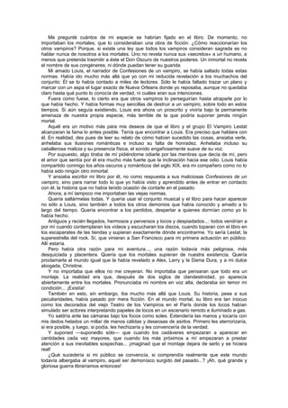 Me pregunté cuántos de mi especie se habrían fijado en el libro. De momento, no
importaban los mortales, que lo consideraban una obra de ficción. ¿Cómo reaccionarían los
otros vampiros? Porque, si existe una ley que todos los vampiros consideran sagrada es no
hablar nunca de nosotros a los mortales. Uno no revela nunca sus «secretos» a un humano, a
menos que pretenda trasmitir a éste el Don Oscuro de nuestros poderes. Un inmortal no revela
el nombre de sus congéneres, ni dónde puedan tener su guarida.
    Mi amado Louis, el narrador de Confesiones de un vampiro, se había saltado todas estas
normas. Había ido mucho más allá que yo con mi reducida revelación a los muchachos del
conjunto: Él se lo había contado a miles de lectores. Sólo le había faltado trazar un plano y
marcar con un aspa el lugar exacto de Nueva Orleans donde yo reposaba, aunque no quedaba
claro hasta qué punto lo conocía de verdad, ni cuáles eran sus intenciones.
    Fuera como fuese, lo cierto era que otros vampiros lo perseguirían hasta atraparle por lo
que había hecho. Y había formas muy sencillas de destruir a un vampiro, sobre todo en estos
tiempos. Si aún seguía existiendo, Louis era ahora un proscrito y viviría bajo la permanente
amenaza de nuestra propia especie, más terrible de la que podría suponer jamás ningún
mortal.
    Aquél era un motivo más para mis deseos de que el libro y el grupo El Vampiro Lestat
alcanzaran la fama lo antes posible. Tenía que encontrar a Louis. Era preciso que hablara con
él. En realidad, des pues de leer su relato de cómo habían sucedido las cosas, ansiaba verle,
anhelaba sus ilusiones románticas e incluso su falta de honradez. Anhelaba incluso su
caballerosa malicia y su presencia física, el sonido engañosamente suave de su voz.
    Por supuesto, algo tiraba de mí pidiéndome odiarle por las mentiras que decía de mí, pero
el amor que sentía por él era mucho más fuerte que la inclinación hacia ese odio. Louis había
compartido conmigo los años oscuros y románticos del siglo XIX, era mi compañero como no lo
había sido ningún otro inmortal.
    Y ansiaba escribir mi libro por él, no como respuesta a sus maliciosas Confesiones de un
vampiro, sino para narrar todo lo que yo había visto y aprendido antes de entrar en contacto
con él, la historia que no había tenido ocasión de contarle en el pasado.
    Ahora, a mí tampoco me importaban las viejas normas.
    Quería saltármelas todas. Y quería usar el conjunto musical y el libro para hacer aparecer
no sólo a Louis, sino también a todos los otros demonios que había conocido y amado a lo
largo del tiempo. Quería encontrar a los perdidos, despertar a quienes dormían como yo lo
había hecho.
    Antiguos y recién llegados, hermosos y perversos y locos y despiadados...: todos vendrían a
por mí cuando contemplaran los vídeos y escucharan los discos, cuando toparan con el libro en
los escaparates de las tiendas y supieran exactamente dónde encontrarme. Yo sería Lestat, la
superestrella del rock. Sí, que vinieran a San Francisco para mi primera actuación en público.
Allí estaría.
    Pero había otra razón para mi aventura..., una razón todavía más peligrosa, más
desquiciada y placentera. Quería que los mortales supieran de nuestra existencia. Quería
proclamarla al mundo igual que la había revelado a Alex, Larry y la Dama Dura, y a mi dulce
abogada, Christine.
    Y no importaba que ellos no me creyeran. No importaba que pensaran que todo era un
montaje. La realidad era que, después de dos siglos de clandestinidad, yo aparecía
abiertamente entre los mortales. Pronunciaba mi nombre en voz alta, declaraba sin temor mi
condición... ¡Existía!
    También en esto, sin embargo, iba mucho más allá que Louis. Su historia, pese a sus
peculiaridades, había pasado por mera ficción. En el mundo mortal, su libro era tan inocuo
como los decorados del viejo Teatro de los Vampiros en el París donde los locos habían
simulado ser actores interpretando papeles de locos en un escenario remoto e iluminado a gas.
    Yo saldría ante las cámaras bajo los focos como soles. Extendería las manos y tocaría con
mis dedos helados un millar de manos cálidas y deseosas de asirlos. Primero les aterrorizaría,
si era posible, y luego, si podía, les hechizaría y les convencería de la verdad.
    Y suponed —suponedlo sólo— que cuando los cadáveres empezaran a aparecer en
cantidades cada vez mayores, que cuando los más próximos a mí empezaran a prestar
atención a sus inevitables sospechas... ¡imaginad que el montaje dejara de serlo y se hiciera
real!
    ¿Qué sucedería si mi público se convencía, si comprendía realmente que este mundo
todavía albergaba al vampiro, aquel ser demoníaco surgido del pasado...? ¡Ah, qué grande y
gloriosa guerra libraríamos entonces!
 