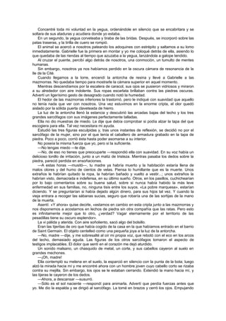 Concentré toda mi voluntad en la yegua, ordenándole en silencio que se encabritara y se
soltara de sus ataduras y acudiera donde yo estaba.
    En un segundo, la yegua corveteaba y tiraba de las bridas. Después, se incorporó sobre las
patas traseras, y la tirilla de cuero se rompió.
    El animal se acercó a nosotros pateando los adoquines con estrépito y saltamos a su lomo
inmediatamente. Gabrielle fue la primera en montar y yo me coloqué detrás de ella, asiendo lo
que quedaba de las riendas al tiempo que azuzaba a la yegua, lanzándola a galope tendido.
    Al cruzar el puente, percibí algo detrás de nosotros, una conmoción, un tumulto de mentes
humanas.
    Sin embargo, nosotros ya nos habíamos perdido en la oscura cámara de resonancia de la
Ile de la Cité.
    Cuando llegamos a la torre, encendí la antorcha de resina y llevé a Gabrielle a las
mazmorras. No quedaba tiempo para mostrarle la cámara superior en aquel momento.
    Mientras descendíamos por la escalera de caracol, sus ojos se pusieron vidriosos y miraron
a su alrededor con aire indolente. Sus ropas escarlata brillaban contra las piedras oscuras.
Advertí un ligerísimo gesto de desagrado cuando notó la humedad.
    El hedor de las mazmorras inferiores la trastornó, pero le indiqué con suavidad que aquello
no tenía nada que ver con nosotros. Una vez estuvimos en la enorme cripta, el olor quedó
aislado por la sólida puerta claveteada de hierro.
    La luz de la antorcha llenó la estancia y descubrió las arcadas bajas del techo y los tres
grandes sarcófagos con sus imágenes perfectamente talladas.
    Ella no dio muestras de miedo. Le dije que debía comprobar si podía alzar la tapa del que
escogiera para ella. Tal vez necesitara mi ayuda.
    Estudió las tres figuras esculpidas y, tras unos instantes de reflexión, se decidió no por el
sarcófago de la mujer, sino por el que tenía el caballero de armadura grabado en la tapa de
piedra. Poco a poco, corrió ésta hasta poder asomarse a su interior.
    No poseía la misma fuerza que yo, pero sí la suficiente.
    —No tengas miedo —le dije.
    —No, de eso no tienes que preocuparte —respondió ella con suavidad. En su voz había un
delicioso tonillo de irritación, junto a un matiz de tristeza. Mientras pasaba los dedos sobre la
piedra, pareció perdida en ensoñaciones.
    —A estas horas —musitó—, tu madre ya habría muerto y la habitación estaría llena de
malos olores y del humo de cientos de velas. Piensa lo humillante que es la muerte. Unos
extraños le habrían quitado la ropa, la habrían bañado y vuelto a vestir...; unos extraños la
habrían visto, demacrada e indefensa, en su último sueño. Otros, en los pasillos, cuchichearían
por lo bajo comentarios sobre su buena salud, sobre si nunca había habido la más leve
enfermedad en sus familias, no, ninguna tisis entre los suyos. «La pobre marquesa», estarían
diciendo. Y se preguntarían si había dejado algún dinero, para sus hijos tal vez. Y cuando la
vieja entrara a recoger las sábanas sucias, seguro que robaría una de las sortijas de la mano
de la muerta.
    Asentí. «Y ahora» quise decirle, «estamos en cambio en esta cripta junto a las mazmorras y
nos disponemos a acostarnos en lechos de piedra sin otra compañía que las ratas. Pero esto
es infinitamente mejor que lo otro, ¿verdad? Vagar eternamente por el territorio de las
pesadillas tiene su oscuro esplendor».
    La vi pálida y aterida. Con aire soñoliento, sacó algo del bolsillo.
    Eran las tijeritas de oro que había cogido de la casa en la que habíamos entrado en el barrio
de Saint Germain. El objeto centelleó como una pequeña joya a la luz de la antorcha.
    —No, madre —dije, y me sobresalté al oír mi propia voz, que rebotó con el eco en los arcos
del techo, demasiado aguda. Las figuras de los otros sarcófagos tomaron el aspecto de
testigos implacables. El dolor que sentí en el corazón me dejó aturdido.
    Un sonido malsano, un chasquido de metal, un corte, y sus cabellos cayeron al suelo en
grandes mechones.
    —¡Oh, madre!
    Ella contempló su melena en el suelo, la esparció en silencio con la punta de la bota; luego
alzó la mirada hacia mí y me encontré ahora con un hombre joven cuyo cabello corto se rizaba
contra su mejilla. Sin embargo, los ojos se le estaban cerrando. Extendió la mano hacia mí, y
las tijeras le cayeron de los dedos.
    —Ahora, a descansar —susurró.
    —Sólo es el sol naciente —respondí para animarla. Advertí que perdía fuerzas antes que
yo. Me dio la espalda y se dirigió al sarcófago. La tomé en brazos y cerró los ojos. Empujando
 