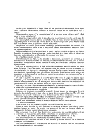 4


    No me gustó despertar en la negra cripta. No me gustó el frío del ambiente, aquel ligero
hedor procedente de las celdas inferiores, la sensación de que allí era donde yacía todo lo
muerto.
    Me embargó un temor. ¿Y si no despertaba? ¿Y si sus ojos no se volvían a abrir? ¿Qué
sabía yo lo que había hecho?
    No obstante, me pareció un acto de soberbia, una obscenidad, mover otra vez la tapa del
ataúd y contemplarla mientras dormía como había hecho la noche anterior. Una sensación de
vergüenza propia de mortales se adueñó de mí. En nuestra vieja casa, jamás habría osado
abrir su puerta sin llamar, o apartar las cortinas de su lecho.
    Despertaría. Era preciso que lo hiciera. Y era mejor que levantara la losa por sí misma, que
supiera despenarse sola y que la sed la empujara a hacerlo en el momento adecuado, como
me había empujado a mí.
    Dejé para ella encendida la antorcha en la pared y salí un momento a respirar aire fresco.
Después, sin cuidarme de cerrar puertas y verjas que abría a mi paso, subí a la cámara de
Magnus a contemplar cómo se difuminaba el crepúsculo en el cielo.
    La oiría al despertarse, me dije.
    Debió transcurrir una hora. La luz azulada se desvaneció, aparecieron las estrellas, y la
distante ciudad de París encendió sus miles de pequeños reclamos luminosos. Dejé el alféizar
donde había estado sentado tras los barrotes de hierro, fui hasta el baúl y empecé a escoger
joyas para ella.
    Las joyas le seguían gustando. Al dejar su habitación mortuoria, se había llevado sus viejas
joyas de familia. Prendí las velas para rebuscar entre las piezas, aunque en realidad no
necesitaba la luz. La iluminación me resultaba hermosa. Era hermosa en las joyas. Y encontré
algunas piezas muy delicadas para ella: alfileres tachonados de perlas que podría lucir en las
solapas de su levita masculina, y anillos que parecerían varoniles en sus manos pequeñas, si
era eso lo que deseaba.
    De vez en cuando, me detenía a escuchar por si ella venía. Y luego me recorrió aquel
escalofrío. ¿Y si no despertaba? ¿Y si para ella todo se había reducido a aquella noche? El
terror se desbocó dentro de mí; y el mar de joyas del baúl, la luz de la vela danzando sobre las
gemas talladas en facetas, los engastes de oro, no significaron nada.
    Pero seguí sin oírla. Escuché el viento en el exterior, el grave y suave rumor de los árboles,
el silbido débil y distante del mozo de cuadra, el piafar de los caballos.
    A lo lejos sonó la campana de una iglesia.
    Entonces, de improviso, me asaltó la sensación de que alguien me observaba. Era una
sensación tan extraña para mí que estuve a punto de ser presa del pánico. Me volví, casi
tropezando con el baúl, y miré hacia la boca del túnel secreto. Allí no había nadie.
    Nadie en el pequeño cuarto privado a la luz de la vela, que hacía juegos de sombras en las
piedras y en la torva expresión de Magnus en la tapa del sarcófago.
    Por fin, miré directamente delante de mí hacia la ventana cerrada por los barrotes.
    Y la descubrí mirándome.
    Parecía flotar en el aire, sujeta con ambas manos a los barrotes, y sonreía.
    Estuve a punto de soltar un grito. Retrocedí unos pasos, al tiempo que todo mi cuerpo
quedaba bañado en sudor. De pronto, me avergoncé de que me hubiera pillado tan
desprevenido, de haber reaccionado con aquel sobresalto.
    Ella permaneció inmóvil, sin dejar de sonreír, y su expresión fue pasando gradualmente de
la serenidad a la malevolencia. La luz de las velas hacía sus ojos demasiado brillantes.
    —No está bien que andes asustando a otros inmortales de esta manera —le dije.
    Ella respondió con una risa más franca y fácil de la que había tenido en vida.
    Me recorrió una sensación de alivio al verla moverse y articular sonidos. Me di cuenta de
que estaba ruborizándome.
    —¿Cómo has llegado ahí? —le pregunté. Me acerqué a la ventana, pasé las manos entre
los barrotes y la sujeté por las muñecas.
 