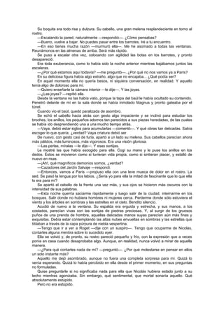 Su boquita era todo risa y dulzura. Su cabello, una gran melena resplandeciente en torno al
rostro.
     —Escalando la pared, naturalmente —respondió—. ¿Cómo pensabas?
     —Bueno, vuelve a bajar. No puedes pasar entre los barrotes. Iré a tu encuentro.
     —En eso tienes mucha razón —murmuró ella—. Me he asomado a todas las ventanas.
Reunámonos en las almenas de arriba. Será más rápido.
     Se puso a escalar otra vez, colocando con agilidad las botas en los barrotes, y pronto
desapareció.
     Era toda exuberancia, como lo había sido la noche anterior mientras bajábamos juntos las
escaleras.
     —¿Por qué estamos aquí todavía? —me preguntó—. ¿Por qué no nos vamos ya a París?
     En su deliciosa figura había algo extraño, algo que no encajaba... ¿Qué podía ser?
     En aquel momento ella no quería besos, ni siquiera conversación, en realidad. Y aquello
tenía algo de doloroso para mí.
     —Quiero enseñarte la cámara interior —le dije—. Y las joyas.
     —¿Las joyas? —repitió ella.
     Desde la ventana no las había visto, porque la tapa del baúl le había ocultado su contenido.
Penetró delante de mí en la sala donde se había inmolado Magnus y pronto gateaba por el
túnel.
     Cuando vio el baúl, quedó paralizada de asombro.
     Se echó el cabello hacia atrás con gesto algo impaciente y se inclinó para estudiar los
broches, los anillos, los pequeños adornos tan parecidos a sus piezas heredadas, de las cuales
se había ido desprendiendo una a una mucho tiempo atrás.
     —Vaya, debió estar siglos para acumularlas —comentó—. Y qué obras tan delicadas. Sabía
escoger lo que quería, ¿verdad? Vaya criatura debió ser.
     De nuevo, con gesto casi de furia, apartó a un lado su melena. Sus cabellos parecían ahora
más pálidos, más luminosos, más vigorosos. Era una visión gloriosa.
     —Las perlas, míralas —le dije—. Y esas sortijas.
     Le mostré las que había escogido para ella. Cogí su mano y le puse los anillos en los
dedos. Éstos se movieron como si tuvieran vida propia, como si sintieran placer, y estalló de
nuevo en risas.
     —¡Ah!, qué magníficos demonios somos, ¿verdad?
     —Cazadores del Jardín Salvaje —respondí.
     —Entonces, vamos a París —propuso ella con una leve mueca de dolor en el rostro. La
sed. Se pasó la lengua por los labios. ¿Sería yo para ella la mitad de fascinante que lo que ella
lo era para mí?
     Se apartó el cabello de la frente una vez más, y sus ojos se hicieron más oscuros con la
intensidad de sus palabras.
     —Esta noche querría saciarme rápidamente y luego salir de la ciudad, internarme en los
bosques. Salir donde no hubiera hombres ni mujeres cerca. Perderme donde sólo estuviera el
viento y los árboles en sombras y las estrellas en el cielo. Bendito silencio.
     Acudió de nuevo a la ventana. Su espalda era erguida y estrecha, y sus manos, a los
costados, parecían vivas con las sortijas de piedras preciosas. Y, al surgir de los gruesos
puños de una prenda de hombre, aquellas delicadas manos suyas parecían aún más finas y
exquisitas. Debía estar contemplando las altas nubes envueltas en sombras y las estrellas que
titilaban a través de la capa púrpura de niebla vespertina.
     —Tengo que ir a ver a Roget —dije con un suspiro—. Tengo que ocuparme de Nicolás,
contarles alguna mentira sobre lo sucedido ayer.
     Ella se volvió y, de pronto, su rostro pareció pequeño y frío, con la expresión que a veces
ponía en casa cuando desaprobaba algo. Aunque, en realidad, nunca volvió a mirar de aquella
manera.
     —¿Para qué contarles nada de mí? —preguntó—. ¿Por qué molestarse en pensar en ellos
un solo instante más?
     Aquello me dejó asombrado, aunque no fuera una completa sorpresa para mí. Quizá lo
venía esperando. Quizá lo había percibido en ella desde el primer momento, en sus preguntas
no formuladas.
     Quise preguntarle si no significaba nada para ella que Nicolás hubiera estado junto a su
lecho mientras agonizaba. Sin embargo, qué sentimental, que mortal sonaría aquello. Qué
absolutamente estúpido.
     Pero no era estúpido.
 
