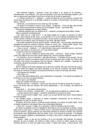 —No pretendo juzgarte —continuó. Cruzó los brazos y se apoyó en la ventana—:
Sencillamente, no lo entiendo. ¿Por qué nos escribías? ¿Por qué nos mandabas regalos? ¿Por
qué no cogías ese fuego blanco de la luna y te ibas con él donde te apeteciera?
    —¿Y dónde querría yo ir? —repliqué—. ¿Lejos de todos los que he conocido y amado? No
quería dejar de pensar en ti, en Nicolás, incluso en mi padre y mis hermanos. He hecho lo que
quería —afirmé.
    —Entonces, ¿la conciencia no tuvo nada que ver con ello?
    —Si sigues tu conciencia, haces lo que quieres —sentencié—. Pero era algo más sencillo
todavía. Quería que tuvieras la riqueza que te entregaba. Quería... que fueras feliz.
    Permaneció meditabunda un largo instante.
    —¿Habrías preferido que me olvidara de ti? —exclamé. La pregunta sonó dolida, irritada.
    Ella no respondió inmediatamente.
    —No, claro que no —dijo al fin—. Y, de haber estado en tu lugar, yo tampoco te habría
olvidado. Estoy segura de ello. Pero, ¿y los demás? A mí no me importan absolutamente nada.
Jamás volveré a cambiar una palabra con ellos. Jamás volveré a ponerles los ojos encima.
    Asentí con la cabeza, pero me repugnó lo que decía. Me daba miedo.
    —No puedo superar la idea de que he muerto —añadió ella—. De que estoy absolutamente
desligada de todas las criaturas vivientes. Puedo ver, tocar, oler... Puedo beber sangre. Pero
es como si fuera algo que no se puede ver, que no puede afectar a las cosas.
    —Pues no es así —repliqué—. ¿Y cuánto tiempo crees que te sostendrá ese ver, ese tocar,
ese oler y ese beber, si no hay amor, si no hay nadie contigo?
    La misma mueca de incomprensión.
    —¡Oh!, ¿por qué me molesto en decirte todo esto? —continué—. Estoy contigo. Estamos
juntos. No sabes lo que era esto cuando estaba solo. ¡No te lo puedes imaginar!
    —Te perturbo y no es mi intención —dijo ella entonces—. Cuéntales lo que quieras. Tal vez
seas capaz de inventar una historia creíble. No sé. Si quieres que vaya contigo, iré. Haré lo que
me pidas. Pero tengo una pregunta más que hacerte. —Bajó la voz y añadió—: Supongo que
no tendrás intención de compartir el poder con ellos...
    —No, jamás.
    Moví la cabeza como para expresar que la idea era increíble. Mis ojos recorrían las joyas y
pensé en todos los regalos que había mandado, en la casa de muñecas. Les había enviado
una casa de muñecas. Pensé en los actores de Renaud, a salvo al otro lado del Canal.
    —¿Ni siquiera con Nicolás?
    —¡No! ¡Dios, no!
    La miré. Ella asintió ligeramente, como aprobando mi respuesta. Y se apartó los cabellos de
la frente una vez más con gesto distraído.
    —¿Por qué no con Nicolás?
    Quise que aquello terminara de una vez.
    —Porque es joven —contesté— y tiene una vida ante él. No está al borde de la muerte. —
Ahora me sentía más que inquieto. Me sentía desgraciado—. Con el tiempo, se olvidará de
nosotros...
    Quise decir: «... de nuestra conversación».
    —Podría morir mañana —protestó ella—. Un carruaje podría arrollarle en cualquier calle...
    —¿Acaso quieres que lo haga? —exclamé, lanzándole una mirada de rabia.
    —No, no quiero que lo hagas. Pero, ¿quién soy yo para decirte qué hacer? Estoy tratando
de comprenderte.
    Los cabellos largos y vigorosos le habían resbalado nuevamente de los hombros y,
exasperada, los asió con ambas manos.
    Entonces, de pronto, lanzó un profundo sonido siseante y su cuerpo se quedó rígido. Tenía
el cabello recogido en dos largas colas y las contemplaba fijamente.
    —Dios mío —susurró. Y luego, en un espasmo, soltó los cabellos y lanzó un grito.
    El sonido me paralizó. Envió un destello de dolor blanco que me atravesó la cabeza. Jamás
había oído un grito igual. Y volvió a emitirlo como si estuviera ardiendo. Se había derrumbado
contra la ventana y seguía gritando aún más fuerte mientras se miraba el cabello. Hizo ademán
de tocárselo, pero rápidamente retiró los dedos, como si el contacto la quemara. Y se debatió
contra la ventana, gritando y retorciéndose a un lado y otro como si tratara de escapar de su
propia cabellera.
    —¡Basta! —grité. La así por los hombros y le di una sacudida. Ella jadeaba. Al instante,
descubrí de qué se trataba. ¡El cabello le había vuelto a crecer! Le había crecido de nuevo
mientras dormía y lo tenía tan largo como antes. Y hasta más tupido, y más lustroso. ¡Era
 