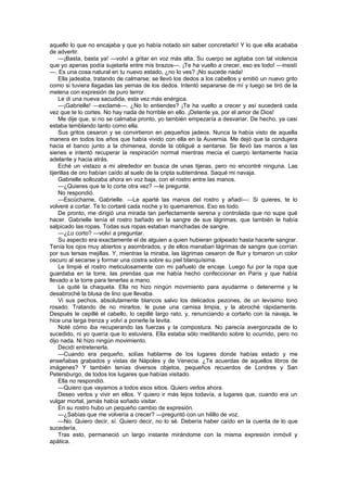 aquello lo que no encajaba y que yo había notado sin saber concretarlo! Y lo que ella acababa
de advertir.
    —¡Basta, basta ya! —volví a gritar en voz más alta. Su cuerpo se agitaba con tal violencia
que yo apenas podía sujetarla entre mis brazos—. ¡Te ha vuelto a crecer, eso es todo! —insistí
—. Es una cosa natural en tu nuevo estado, ¿no lo ves? ¡No sucede nada!
    Ella jadeaba, tratando de calmarse; se llevó los dedos a los cabellos y emitió un nuevo grito
como si tuviera llagadas las yemas de los dedos. Intentó separarse de mí y luego se tiró de la
melena con expresión de puro terror.
    Le di una nueva sacudida, esta vez más enérgica.
    —¡Gabrielle! —exclamé—. ¿No lo entiendes? ¡Te ha vuelto a crecer y así sucederá cada
vez que te lo cortes. No hay nada de horrible en ello. ¡Detente ya, por el amor de Dios!
    Me dije que, si no se calmaba pronto, yo también empezaría a desvariar. De hecho, ya casi
estaba temblando tanto como ella.
    Sus gritos cesaron y se convirtieron en pequeños jadeos. Nunca la había visto de aquella
manera en todos los años que había vivido con ella en la Auvernia. Me dejó que la condujera
hacia el banco junto a la chimenea, donde la obligué a sentarse. Se llevó las manos a las
sienes e intentó recuperar la respiración normal mientras mecía el cuerpo lentamente hacia
adelante y hacia atrás.
    Eché un vistazo a mi alrededor en busca de unas tijeras, pero no encontré ninguna. Las
tijerillas de oro habían caído al suelo de la cripta subterránea. Saqué mi navaja.
    Gabrielle sollozaba ahora en voz baja, con el rostro entre las manos.
    —¿Quieres que te lo corte otra vez? —le pregunté.
    No respondió.
    —Escúchame, Gabrielle. —Le aparté las manos del rostro y añadí—: Si quieres, te lo
volveré a cortar. Te lo cortaré cada noche y lo quemaremos. Eso es todo.
    De pronto, me dirigió una mirada tan perfectamente serena y controlada que no supe qué
hacer. Gabrielle tenía el rostro bañado en la sangre de sus lágrimas, que también le había
salpicado las ropas. Todas sus ropas estaban manchadas de sangre.
    —¿Lo corto? —volví a preguntar.
    Su aspecto era exactamente el de alguien a quien hubieran golpeado hasta hacerle sangrar.
Tenía los ojos muy abiertos y asombrados, y de ellos manaban lágrimas de sangre que corrían
por sus tersas mejillas. Y, mientras la miraba, las lágrimas cesaron de fluir y tomaron un color
oscuro al secarse y formar una costra sobre su piel blanquísima.
    Le limpié el rostro meticulosamente con mi pañuelo de encaje. Luego fui por la ropa que
guardaba en la torre, las prendas que me había hecho confeccionar en París y que había
llevado a la torre para tenerlas a mano.
    Le quité la chaqueta. Ella no hizo ningún movimiento para ayudarme o detenerme y le
desabroché la blusa de lino que llevaba.
    Vi sus pechos, absolutamente blancos salvo los delicados pezones, de un levísimo tono
rosado. Tratando de no mirarlos, le puse una camisa limpia, y la abroché rápidamente.
Después le cepillé el cabello, lo cepillé largo rato, y, renunciando a cortarlo con la navaja, le
hice una larga trenza y volví a ponerle la levita.
    Noté cómo iba recuperando las fuerzas y la compostura. No parecía avergonzada de lo
sucedido, ni yo quería que lo estuviera. Ella estaba sólo meditando sobre lo ocurrido, pero no
dijo nada. Ni hizo ningún movimiento.
    Decidí entretenerla.
    —Cuando era pequeño, solías hablarme de los lugares donde habías estado y me
enseñabas grabados y vistas de Nápoles y de Venecia. ¿Te acuerdas de aquellos libros de
imágenes? Y también tenías diversos objetos, pequeños recuerdos de Londres y San
Petersburgo, de todos los lugares que habías visitado.
    Ella no respondió.
    —Quiero que vayamos a todos esos sitios. Quiero verlos ahora.
    Deseo verlos y vivir en ellos. Y quiero ir más lejos todavía, a lugares que, cuando era un
vulgar mortal, jamás había soñado visitar.
    En su rostro hubo un pequeño cambio de expresión.
    —¿Sabías que me volvería a crecer? —preguntó con un hilillo de voz.
    —No. Quiero decir, sí. Quiero decir, no lo sé. Debería haber caído en la cuenta de lo que
sucedería.
    Tras esto, permaneció un largo instante mirándome con la misma expresión inmóvil y
apática.
 