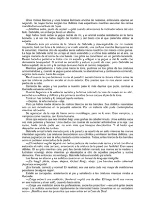 Unos rostros blancos y unos brazos lechosos encima de nosotros, entrevistos apenas un
segundo, de cuyas bocas surgían los chillidos más espantosos mientras sacudían las ramas
mandándonos una lluvia de hojas.
    —¡Malditas seáis, jauría de arpías! —grité cuando alcanzamos la inclinada ladera del otro
lado. Gabrielle, sin embargo, lanzó un alarido.
    Algo había caído sobre la yegua detrás de mí, y el animal estaba resbalando en la tierra
húmeda, y el ser me había cogido del hombro y del brazo con el que pretendía utilizar la
espada.
    Volteando ésta por encima de la cabeza de Gabrielle y descargándola por mi costado
izquierdo, herí con furia a la criatura y la vi salir volando, una confusa mancha blanquecina en
la oscuridad, mientras otro de aquellos seres saltaba hacia nosotros con manos como garras.
La hoja de Gabrielle cortó de un tajo el brazo extendido y vi cómo éste saltaba en el aire. La
sangre manaba de él como de una fuente. Los gritos se convirtieron en un gemido lacerante.
Deseé hacerlos pedazos a todos con mi espada y obligué a la yegua a dar la vuelta con
demasiada brusquedad. El animal se encabritó y estuvo a punto de caer, pero Gabrielle se
había sujetado de su crin y la condujo de nuevo hacia el camino despejado.
    Mientras galopábamos a toda prisa hacia la torre, pudimos oír los gritos de las criaturas
aproximándose y, cuando la yegua quedó exhausta, la abandonamos y continuamos corriendo,
cogidos de la mano, hacia las verjas.
    Me di cuenta de que debíamos cruzar el pasadizo secreto hasta la cámara interior antes de
que las criaturas pudieran escalar el muro exterior. Era preciso que no nos vieran sacar la
piedra de su sitio.
    Cerrando las verjas y las puertas a nuestro paso lo más deprisa que pude, conduje a
Gabrielle escaleras arriba.
    Cuando llegamos a la estancia secreta y hubimos colocado la losa de nuevo en su sitio,
escuché sus aullidos y chillidos y los primeros sonidos de sus zarpas al pie de la torre.
    Tomé un haz de leña y lo coloqué bajo la ventana.
    —Deprisa, la leña menuda —dije.
    Pero ya había media docena de rostros blancos en los barrotes. Sus chillidos resonaban
con un eco monstruoso en la pequeña estancia. Por un instante sólo pude contemplarlos
mientras retrocedía.
    Se agarraban de la reja de hierro como murciélagos, pero no lo eran. Eran vampiros, y
vampiros como nosotros, con forma humana.
    Unos ojos oscuros que nos miraban bajo unas greñas de cabello hirsuto. Unos aullidos cada
vez más potentes y feroces. Unos dedos con costras de suciedad adhiriéndose a la reja. Las
ropas, hasta donde podía ver, no eran más que harapos descoloridos. Y el hedor que
despedían era el de las tumbas.
    Gabrielle arrojó la leña menuda junto a la pared y se apartó de un salto mientras las manos
intentaban agarrarla. Las criaturas descubrieron sus colmillos y emitieron terribles chillidos. Las
manos pugnaron por asir la leña y lanzarla contra nosotros. Todas juntas tiraron de los barrotes
como si pudieran arrancarlos de la piedra.
    —¡El mechero! —grité. Agarré uno de los pedazos de madera más recios y lancé con él una
estocada al rostro más cercano, arrancando a la criatura de la pared con facilidad. Eran seres
débiles. Oí su grito mientras caía, pero las demás habían cerrado sus manos en la madera y
luchaban conmigo ahora mientras yo desalojaba a otro de aquellos pequeños y sucios
demonios. Para entonces, sin embargo, Gabrielle había encendido ya la leña.
    Las llamas se alzaron y los aullidos cesaron en un frenesí de lenguaje inteligible:
    —¡Es fuego! ¡Atrás, abajo, alejaos, idiotas! Abajo, abajo. ¡Los barrotes están calientes!
¡Apartaos enseguida!
    ¡Era francés, correcto y normal! En realidad, era una sarta cada vez mayor de maldiciones
peculiares de alguna región.
    Estallé en carcajadas, adelantando el pie y señalando a las criaturas mientras miraba a
Gabrielle.
    —¡Caiga sobre ti una maldición, blasfemo! —gritó una de ellas. El fuego lamió sus manos
en ese instante y el ser aulló, cayendo hacia atrás.
    —¡Caiga una maldición sobre los profanadores, sobre los proscritos! —escuché gritar desde
abajo. Los aullidos aumentaron rápidamente de intensidad hasta convertirse en un verdadero
coro—. ¡Malditos sean los proscritos que osan entrar en la Casa de Dios!
 