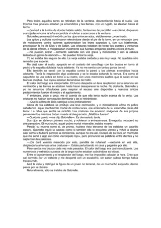 Pero todos aquellos seres se retiraban de la ventana, descendiendo hacia el suelo. Los
troncos más gruesos estaban ya encendidos y las llamas, con un rugido, se alzaban hasta el
techo.
    —¡Volved a la tumba de donde habéis salido, fantasmas de pacotilla! —exclamé, dispuesto
a arrojarles encima la leña encendida si volvían a acercarse a la ventana.
    Gabrielle permaneció inmóvil con los ojos entrecerrados, visiblemente concentrada.
    Los gritos y aullidos continuaron elevándose desde el pie de la torre, en un renovado coro
de maldiciones contra quienes quebrantaban las leyes sagradas y, con sus blasfemias,
provocaban la ira de Dios y de Satán. Las criaturas trataban de forzar las puertas y ventanas
de la planta inferior, o malgastaban inútilmente sus fuerzas arrojando piedras contra el muro.
    —No pueden entrar —comentó Gabrielle con voz grave y monocorde y con la cabeza
ladeada en gesto de atención—. No pueden forzar la verja.
    Yo no estaba tan seguro de ello. La verja estaba oxidada y era muy vieja. No quedaba otro
remedio que esperar.
    Me dejé caer al suelo, apoyado en el costado del sarcófago con los brazos en torno al
pecho y la espalda doblada hacia adelante. Ya no me sentía con tantas ganas de reír.
    Ella también se sentó con la espalda contra la pared y las piernas extendidas hacia
adelante. Tenía la respiración algo acelerada y se le estaba soltando la trenza. Era como el
capuchón de una cobra en torno a su rostro, con unos mechones sueltos que le caían en las
blancas mejillas. Sus ropas estaban llenándose de hollín.
    El calor del fuego era insoportable. El humo despedía un leve resplandor en la estancia sin
ventilación y las llamas se alzaban hasta hacer desaparecer la noche. No obstante, Gabrielle y
yo no teníamos dificultades para respirar el escaso aire disponible y nuestros únicos
padecimientos fueron el miedo y el agotamiento.
    Y entonces, poco a poco, me di cuenta de que ella tenía razón acerca de la verja. Las
criaturas no habían conseguido derribarla y las oí retirándose.
    —¡Que la cólera de Dios castigue a los profanadores!
    Cerca de los establos se produjo una leve conmoción, y vi mentalmente cómo mi pobre
caballerizo, aquel muchachito mortal de cortas luces, era arrancado de su escondite presa del
terror. La rabia que sentía se redobló. Las criaturas me enviaron imágenes de sus propios
pensamientos mientras daban muerte al desgraciado. ¡Malditos fueran!
    —Quédate quieto —me dijo Gabrielle—. Es demasiado tarde.
    Sus ojos se abrieron primero mucho, y volvieron a entrecerrarse. Enseguida, recuperó su
aire pensativo. El muchacho, aquel pobre mortal miserable, estaba muerto.
    Percibí su muerte como si, de pronto, hubiera visto elevarse de los establos un pajarillo
oscuro. Gabrielle irguió la cabeza como si también ella lo estuviera viendo y volvió a dejarla
caer como si hubiera perdido la conciencia, aunque no era así. Escapó de su boca un murmullo
que me sonó a algo así como «terciopelo rojo», pero pronunció las palabras entre dientes y no
capté bien las palabras.
    —¡Os daré vuestro merecido por esto, pandilla de rufianes! —exclamé en voz alta,
dirigiendo la amenaza a las criaturas—. Estáis perturbando mi casa y pagaréis por ello.
    Pero sentía mis brazos cada vez más pesados. El calor del fuego era casi narcotizante. Los
numerosos y extraños sucesos de la larga noche estaban cobrándose su tributo.
    Entre el agotamiento y el resplandor del fuego, me fue imposible calcular la hora. Creo que
caí dormido por un instante y me desperté con un escalofrío, sin saber cuánto tiempo había
transcurrido.
    Alcé la vista y distinguí la figura de un joven no terrenal, de un muchacho exquisito, dando
pasos por la cámara.
    Naturalmente, sólo se trataba de Gabrielle.
 
