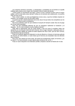 Los vampiros seríamos conocidos; ¡y perseguidos y combatidos por el hombre en aquella
brillante selva urbana como ningún otro monstruo mítico lo había sido jamás!
    ¿Cómo podía no encantarme esa idea? ¿Cómo no iba a merecer la pena correr el mayor
peligro, sufrir la más total y atroz derrota? Incluso en el momento de la destrucción, me sentiría
más vivo que nunca.
    Pero, a decir verdad, no creía que llegáramos nunca a eso, a que los mortales creyeran en
nosotros. Los mortales nunca me han dado miedo.
    La guerra que iba a desencadenarse era la otra, ésa en la que todos mis compañeros se me
unirían... o vendrían juntos a combatirme.
    Ésa era la auténtica razón de que existiera el conjunto El Vampiro Lestat. Ése era el juego
por el que había apostado.
    Pero esa otra posibilidad deliciosa de que se produjeran realmente la revelación y el
desastre... ¡En fin, eso le añadiría mucho interés al asunto!
    Dejé atrás el deprimente erial de Canal Street y subí de nuevo la escalera hasta mis
aposentos en el anticuado hotel del barrio francés. Era un lugar tranquilo y adecuado para mí,
con las estrechas callejas de casitas de estilo español del Vieux Caire, que tan bien conocía,
extendiéndose bajo las ventanas.
    Puse en el aparato gigante de televisión la cinta de Muerte en Venecia, la hermosa película
de Visconti. En cierta escena, un actor decía que el mal era una necesidad. Que era alimento
para el espíritu.
    No lo creí, pero deseé que fuera cierto. Así podría ser simplemente Lestat, el monstruo, ¿no
es cierto? ¡Y yo tenía siempre un gran talento para monstruo! ¡Ah, en fin...!
    Puse un nuevo disquete en el ordenador portátil y empecé a escribir la historia de mi vida.
 