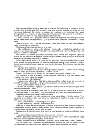 6


    Mientras deambulaba arriba y abajo por la estancia, Gabrielle daba la impresión de una
energía casi desenfrenada. Sin embargo, toda esta energía quedaba contenida en una
hermosura inalterada. Se dedicó a pisotear los maderos y a contemplar los restos
ennegrecidos de la pequeña pira durante unos momentos, antes de recuperar el control de sí
misma. Eché un vistazo al cielo. Nos quedaba una hora tal vez.
    —Pero, ¿quiénes son? —preguntó, plantada ante mí con las piernas separadas y las manos
en dos claros gestos de impaciencia—. ¿Por qué nos llaman proscritos y blasfemos? —exigió
saber.
    —Te he contado todo lo que sé —repliqué—. Hasta esta noche no creía que poseyeran
caras, manos ni voces de verdad.
    Me puse en pie y me sacudí el polvo de la ropa.
    —¡Nos maldecían por entrar en las iglesias! —insistió ella—. ¿No lo has captado en las
imágenes que surgían de ellos? Y no saben cómo es posible que entremos. Ninguna de esas
criaturas se atrevería a hacerlo.
    Por primera vez, observé que estaba temblando. Había en ella otros pequeños signos de
alarma: los tics nerviosos de la piel en torno a sus ojos, el gesto con el que volvía a apartar de
su frente los mechones sueltos de su cabellera.
    —Gabrielle —le dije, tratando de poner una voz autoritaria y tranquilizadora—, lo importante
ahora es salir de aquí enseguida. No sabemos cuándo se levantan esas criaturas, ni cuánto
tiempo pasará desde el ocaso hasta que se presenten de nuevo. Tenemos que encontrar otro
escondite.
    —La cripta de la mazmorra —propuso ella.
    —Es una trampa peor aún que ésta, si consiguen pasar la puerta. —Miré de nuevo al cielo y
saqué la piedra que ocultaba el pasadizo—. Vamos —le dije.
    —Pero, ¿adonde? —Era la primera vez que parecía casi frágil en toda la noche.
    —A un pueblo al este de la torre. Es absolutamente obvio que el lugar más seguro para
nosotros es la propia iglesia del pueblo.
    —¿Serías capaz? ¿En la iglesia?
    —Naturalmente. ¡Como bien has dicho, esas pequeñas bestias jamás se atreverían a
entrar! Y las criptas bajo el altar serán profundas y oscuras como cualquier tumba.
    —¡Pero, Lestat: descansar bajo el altar!
    —Madre, me asombras —repliqué—. ¡Si hasta he dado cuenta de mis presas bajo el techo
de la mismísima Notre Dame!
    Pero me vino a la cabeza otra idea más. Fui al baúl de Magnus y rebusqué en el tesoro.
Saqué dos rosarios, uno de perlas y otro de esmeraldas, ambos con el crucifijo de costumbre.
    Gabrielle me observó con la cara pálida, contraída.
    —Mira, tú coge éste —le dije entregándole el de esmeraldas—. Llévalo encima. Y, si
volvemos a encontrarnos con esas criaturas, muéstrales el crucifijo. Si estoy en lo cierto,
saldrán huyendo al verlo.
    —Pero, ¿encontraremos un lugar seguro en la iglesia?
    —¿Cómo diablos voy a saberlo? ¡Volveremos aquí!
    Noté que el miedo se concentraba en su interior e irradiaba de ella, mientras, titubeante,
observaba las estrellas apagándose en el cielo. Había traspasado el velo que la conducía a la
promesa de ser eterna y ya volvía a estar en peligro.
    Rápidamente, le quité el rosario de la mano, la besé y deslicé el objeto en el bolsillo de su
levita.
    —Las esmeraldas representan la vida eterna, madre —murmuré.
    Volvía a parecerme el muchacho de antes, allí plantada con el último resplandor del fuego
dibujando apenas el perfil de la mejilla y de los labios.
    —Tenía razón en lo que he dicho antes —susurró—. No le tienes miedo a nada, ¿verdad?
    —¿Qué importa eso? —respondí, encogiéndome de hombros. La tomé del brazo y la llevé
hacia el pasadizo—. Nosotros somos aquellos a quienes temen los demás, recuérdalo.
 