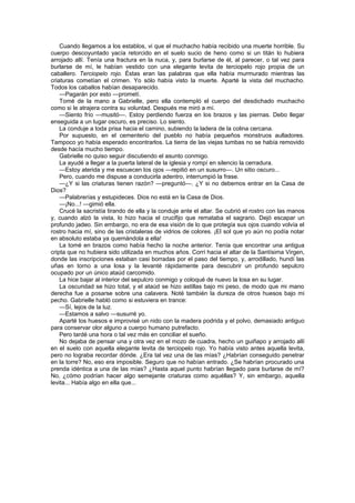 Cuando llegamos a los establos, vi que el muchacho había recibido una muerte horrible. Su
cuerpo descoyuntado yacía retorcido en el suelo sucio de heno como si un titán lo hubiera
arrojado allí. Tenía una fractura en la nuca, y, para burlarse de él, al parecer, o tal vez para
burlarse de mí, le habían vestido con una elegante levita de terciopelo rojo propia de un
caballero. Terciopelo rojo. Éstas eran las palabras que ella había murmurado mientras las
criaturas cometían el crimen. Yo sólo había visto la muerte. Aparté la vista del muchacho.
Todos los caballos habían desaparecido.
    —Pagarán por esto —prometí.
    Tomé de la mano a Gabrielle, pero ella contempló el cuerpo del desdichado muchacho
como si le atrajera contra su voluntad. Después me miró a mí.
    —Siento frío —musitó—. Estoy perdiendo fuerza en los brazos y las piernas. Debo llegar
enseguida a un lugar oscuro, es preciso. Lo siento.
    La conduje a toda prisa hacia el camino, subiendo la ladera de la colina cercana.
    Por supuesto, en el cementerio del pueblo no había pequeños monstruos aulladores.
Tampoco yo había esperado encontrarlos. La tierra de las viejas tumbas no se había removido
desde hacía mucho tiempo.
    Gabrielle no quiso seguir discutiendo el asunto conmigo.
    La ayudé a llegar a la puerta lateral de la iglesia y rompí en silencio la cerradura.
    —Estoy aterida y me escuecen los ojos —repitió en un susurro—. Un sitio oscuro...
    Pero, cuando me dispuse a conducirla adentro, interrumpió la frase.
    —¿Y si las criaturas tienen razón? —preguntó—. ¿Y si no debemos entrar en la Casa de
Dios?
    —Palabrerías y estupideces. Dios no está en la Casa de Dios.
    —¡No...! —gimió ella.
    Crucé la sacristía tirando de ella y la conduje ante el altar. Se cubrió el rostro con las manos
y, cuando alzó la vista, lo hizo hacia el crucifijo que remataba el sagrario. Dejó escapar un
profundo jadeo. Sin embargo, no era de esa visión de lo que protegía sus ojos cuando volvía el
rostro hacia mí, sino de las cristaleras de vidrios de colores. ¡El sol que yo aún no podía notar
en absoluto estaba ya quemándola a ella!
    La tomé en brazos como había hecho la noche anterior. Tenía que encontrar una antigua
cripta que no hubiera sido utilizada en muchos años. Corrí hacia el altar de la Santísima Virgen,
donde las inscripciones estaban casi borradas por el paso del tiempo, y, arrodillado, hundí las
uñas en torno a una losa y la levanté rápidamente para descubrir un profundo sepulcro
ocupado por un único ataúd carcomido.
    La hice bajar al interior del sepulcro conmigo y coloqué de nuevo la losa en su lugar.
    La oscuridad se hizo total, y el ataúd se hizo astillas bajo mi peso, de modo que mi mano
derecha fue a posarse sobre una calavera. Noté también la dureza de otros huesos bajo mi
pecho. Gabrielle habló como si estuviera en trance:
    —Sí, lejos de la luz.
    —Estamos a salvo —susurré yo.
    Aparté los huesos e improvisé un nido con la madera podrida y el polvo, demasiado antiguo
para conservar olor alguno a cuerpo humano putrefacto.
    Pero tardé una hora o tal vez más en conciliar el sueño.
    No dejaba de pensar una y otra vez en el mozo de cuadra, hecho un guiñapo y arrojado allí
en el suelo con aquella elegante levita de terciopelo rojo. Yo había visto antes aquella levita,
pero no lograba recordar dónde. ¿Era tal vez una de las mías? ¿Habrían conseguido penetrar
en la torre? No, eso era imposible. Seguro que no habían entrado. ¿Se habrían procurado una
prenda idéntica a una de las mías? ¿Hasta aquel punto habrían llegado para burlarse de mí?
No, ¿cómo podrían hacer algo semejante criaturas como aquéllas? Y, sin embargo, aquella
levita... Había algo en ella que...
 