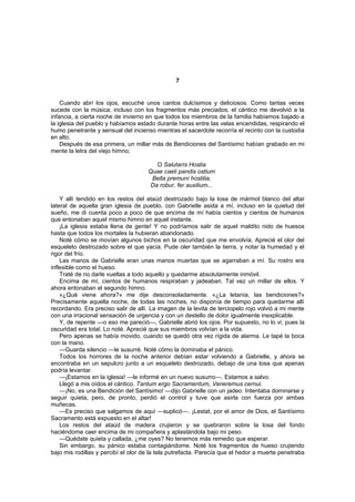 7


    Cuando abrí los ojos, escuché unos cantos dulcísimos y deliciosos. Como tantas veces
sucede con la música, incluso con los fragmentos más preciados, el cántico me devolvió a la
infancia, a cierta noche de invierno en que todos los miembros de la familia habíamos bajado a
la iglesia del pueblo y habíamos estado durante horas entre las velas encendidas, respirando el
humo penetrante y sensual del incienso mientras el sacerdote recorría el recinto con la custodia
en alto.
    Después de esa primera, un millar más de Bendiciones del Santísimo habían grabado en mi
mente la letra del viejo himno;

                                        O Salutarís Hostia
                                     Quae caeli pandis ostium
                                      Bella premuní hostilia,
                                      Da robur, fer auxilium...

    Y allí tendido en los restos del ataúd destrozado bajo la losa de mármol blanco del altar
lateral de aquella gran iglesia de pueblo, con Gabrielle asida a mí, incluso en la quietud del
sueño, me di cuenta poco a poco de que encima de mí había cientos y cientos de humanos
que entonaban aquel mismo himno en aquel instante.
    ¡La iglesia estaba llena de gente! Y no podríamos salir de aquel maldito nido de huesos
hasta que todos los mortales la hubieran abandonado.
    Noté cómo se movían algunos bichos en la oscuridad que me envolvía. Aprecié el olor del
esqueleto destrozado sobre el que yacía. Pude oler también la tierra, y notar la humedad y el
rigor del frío.
    Las manos de Gabrielle eran unas manos muertas que se agarraban a mí. Su rostro era
inflexible como el hueso.
    Traté de no darle vueltas a todo aquello y quedarme absolutamente inmóvil.
    Encima de mí, cientos de humanos respiraban y jadeaban. Tal vez un millar de ellos. Y
ahora entonaban el segundo himno.
    «¿Qué viene ahora?» me dije desconsoladamente. «¿La letanía, las bendiciones?»
Precisamente aquella noche, de todas las noches, no disponía de tiempo para quedarme allí
recordando. Era preciso salir de allí. La imagen de la levita de terciopelo rojo volvió a mi mente
con una irracional sensación de urgencia y con un destello de dolor igualmente inexplicable.
    Y, de repente —o eso me pareció—, Gabrielle abrió los ojos. Por supuesto, no lo vi, pues la
oscuridad era total. Lo noté. Aprecié que sus miembros volvían a la vida.
    Pero apenas se había movido, cuando se quedó otra vez rígida de alarma. Le tapé la boca
con la mano.
    —Guarda silencio —le susurré. Noté cómo la dominaba el pánico.
    Todos los horrores de la noche anterior debían estar volviendo a Gabrielle, y ahora se
encontraba en un sepulcro junto a un esqueleto destrozado, debajo de una losa que apenas
podría levantar.
    —¡Estamos en la iglesia! —le informé en un nuevo susurro—. Estamos a salvo.
    Llegó a mis oídos el cántico. Tantum ergo Sacramentum, Veneremus cernui.
    —¡No, es una Bendición del Santísimo! —dijo Gabrielle con un jadeo. Intentaba dominarse y
seguir quieta, pero, de pronto, perdió el control y tuve que asirla con fuerza por ambas
muñecas.
    —Es preciso que salgamos de aquí —suplicó—. ¡Lestat, por el amor de Dios, el Santísimo
Sacramento está expuesto en el altar!
    Los restos del ataúd de madera crujieron y se quebraron sobre la losa del fondo
haciéndome caer encima de mi compañera y aplastándola bajo mi peso.
    —Quédate quieta y callada, ¿me oyes? No tenemos más remedio que esperar.
    Sin embargo, su pánico estaba contagiándome. Noté los fragmentos de hueso crujiendo
bajo mis rodillas y percibí el olor de la tela putrefacta. Parecía que el hedor a muerte penetraba
 