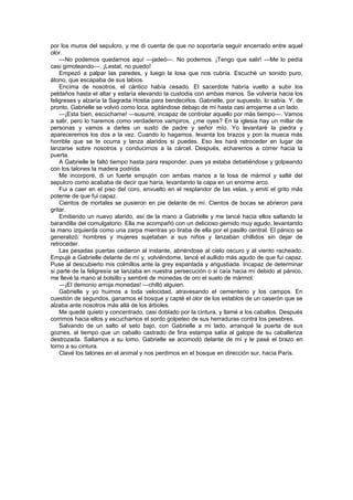 por los muros del sepulcro, y me di cuenta de que no soportaría seguir encerrado entre aquel
olor.
    —No podemos quedarnos aquí —jadeó—. No podemos. ¡Tengo que salir! —Me lo pedía
casi gimoteando—. ¡Lestat, no puedo!
    Empezó a palpar las paredes, y luego la losa que nos cubría. Escuché un sonido puro,
átono, que escapaba de sus labios.
    Encima de nosotros, el cántico había cesado. El sacerdote habría vuelto a subir los
peldaños hasta el altar y estaría elevando la custodia con ambas manos. Se volvería hacia los
feligreses y alzaría la Sagrada Hostia para bendecirlos. Gabrielle, por supuesto, lo sabía. Y, de
pronto, Gabrielle se volvió como loca, agitándose debajo de mí hasta casi arrojarme a un lado.
    —¡Esta bien, escúchame! —susurré, incapaz de controlar aquello por más tiempo—. Vamos
a salir, pero lo haremos como verdaderos vampiros, ¿me oyes? En la iglesia hay un millar de
personas y vamos a darles un susto de padre y señor mío. Yo levantaré la piedra y
apareceremos los dos a la vez. Cuando lo hagamos, levanta los brazos y pon la mueca más
horrible que se te ocurra y lanza alaridos si puedes. Eso les hará retroceder en lugar de
lanzarse sobre nosotros y conducirnos a la cárcel. Después, echaremos a correr hacia la
puerta.
    A Gabrielle le faltó tiempo hasta para responder, pues ya estaba debatiéndose y golpeando
con los talones la madera podrida.
    Me incorporé, di un fuerte empujón con ambas manos a la losa de mármol y salté del
sepulcro como acababa de decir que haría, levantando la capa en un enorme arco.
    Fui a caer en el piso del coro, envuelto en el resplandor de las velas, y emití el grito más
potente de que fui capaz.
    Cientos de mortales se pusieron en pie delante de mí. Cientos de bocas se abrieron para
gritar.
    Emitiendo un nuevo alarido, así de la mano a Gabrielle y me lancé hacia ellos saltando la
barandilla del comulgatorio. Ella me acompañó con un delicioso gemido muy agudo, levantando
la mano izquierda como una zarpa mientras yo tiraba de ella por el pasillo central. El pánico se
generalizó: hombres y mujeres sujetaban a sus niños y lanzaban chillidos sin dejar de
retroceder.
    Las pesadas puertas cedieron al instante, abriéndose al cielo oscuro y al viento racheado.
Empujé a Gabrielle delante de mí y, volviéndome, lancé el aullido más agudo de que fui capaz.
Puse al descubierto mis colmillos ante la grey espantada y angustiada. Incapaz de determinar
si parte de la feligresía se lanzaba en nuestra persecución o si caía hacia mí debido al pánico,
me llevé la mano al bolsillo y sembré de monedas de oro el suelo de mármol.
    —¡El demonio arroja monedas! —chilló alguien.
    Gabrielle y yo huimos a toda velocidad, atravesando el cementerio y los campos. En
cuestión de segundos, ganamos el bosque y capté el olor de los establos de un caserón que se
alzaba ante nosotros más allá de los árboles.
    Me quedé quieto y concentrado, casi doblado por la cintura, y llamé a los caballos. Después
corrimos hacia ellos y escuchamos el sordo golpeteo de sus herraduras contra los pesebres.
    Salvando de un salto el seto bajo, con Gabrielle a mi lado, arranqué la puerta de sus
goznes, al tiempo que un caballo castrado de fina estampa salía al galope de su caballeriza
destrozada. Saltamos a su lomo. Gabrielle se acomodó delante de mí y le pasé el brazo en
torno a su cintura.
    Clavé los talones en el animal y nos perdimos en el bosque en dirección sur, hacia París.
 