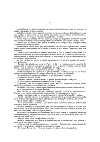 8


    Intenté elaborar un plan mientras nos acercábamos a la ciudad, pero, para ser sinceros, no
estaba nada seguro de cómo proceder.
    No había modo de evitar a aquellos pequeños monstruos repulsivos. Cabalgábamos hacia
una batalla y la situación no era muy distinta a la mañana en que saliera a matar los lobos,
confiado en que mi rabia y mi voluntad me ayudarían a vencerlos.
    Apenas habíamos entrado entre las casas de campo que salpicaban Montmartre cuando
escuchamos durante una fracción de segundo su leve murmullo, nocivo como un vapor tóxico.
    Gabrielle y yo nos dimos cuenta de que debíamos beber enseguida para estar preparados
cuando se produjera el encuentro.
    Nos detuvimos en una de las pequeñas alquerías, cruzamos con sigilo el huerto hasta la
puerta trasera y encontramos en el interior al hombre y a su esposa, dormitando ante una
chimenea.
    Cuando hubimos terminado de beberlos, salimos de la casa al pequeño huerto, donde nos
detuvimos un instante a contemplar el cielo gris perla. No se oía la presencia de nadie más.
Sólo la quietud, la claridad de la sangre fresca y la amenaza de la lluvia en las nubes que se
congregaban sobre nosotros.
    Me volví y ordené en silencio al caballo que acudiera a mí. Mientras sujetaba las riendas,
miré a Gabrielle.
    —No veo más solución que entrar en París —le dije— e ir directamente al encuentro de
esas bestias. Y hasta que aparezcan y estalle de nuevo la guerra, hay otras cosas que debo
hacer. Tengo que pensar en Nicolás y debo hablar con Roget.
    —No es momento para esas tonterías de mortales —replicó ella.
    Aún llevaba el polvo del sepulcro de la iglesia adherido a la tela de la capa y a sus rubios
cabellos: le daban el aspecto de un ángel arrastrado por la tierra, un ángel caído.
    —No dejaré que se interpongan entre mí y lo que deseo hacer —declaré.
    Ella exhaló un profundo suspiro.
    —¿Quieres conducir a estas criaturas a tu querido monsieur Roget? —preguntó.
    Era una posibilidad demasiado horrible para correr el riesgo.
    Empezaban a caer las primeras gotas de lluvia y sentí frío a pesar de la sangre recién
bebida. En un momento empezaría a llover con fuerza.
    —Está bien —reconocí—. No se puede hacer nada hasta que terminemos esto de una vez.
    Monté de nuevo y tendí la mano a Gabrielle.
    —Las heridas no hacen más que espolearte, ¿verdad? —comentó, estudiándome—.
Intenten lo que intenten esas criaturas, no conseguirán otra cosa que darte fuerzas.
    —¡Vaya, esto sí que me parece una tontería propia de mortales! ¡Vamos allá! —repliqué.
    —Lestat —dijo ella entonces con voz seria—, al muchacho de la cuadra le pusieron aquella
levita de caballero después de matarle. ¿Te fijaste en la prenda? ¿No la habías visto antes?
    Aquella maldita ropa de terciopelo rojo...
    —Yo sí la había visto —continuó—. La vi durante horas en mi lecho de muerte en París. Era
la levita de Nicolás de Lenfent.
    Me quedé mirándola un largo instante, pero creo que no la percibí en absoluto. La rabia que
crecía dentro de mí era absolutamente muda. Sería rabia hasta que tuviera pruebas de que
debía ser pena, pensé. Después, dejé de pensar.
    Me di cuenta, difusamente, de que Gabrielle aún no tenía idea de lo fuertes que podían ser
nuestras emociones, del efecto paralizante que podían tener. Creo que moví los labios, pero no
salió de ellos sonido alguno.
    —No creo que le hayan matado, Lestat —me dijo.
    Intenté de nuevo decir algo. Quería preguntarle por qué lo pensaba así, pero no pude y
seguí con la vista fija en el huerto.
    —Creo que está vivo y le tienen prisionero —continuó—. De lo contrario, habrían dejado ahí
su cuerpo, y no se habrían molestado con el mozo de cuadra.
    —Es posible. Tal vez no... —Tuve que obligar a mis labios a formar las palabras.
 