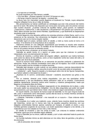—La ropa era un mensaje.
    No pude soportarlo por más tiempo y estallé:
    —Voy tras ellos. ¿Quieres regresar a la torre? Si fracaso en esto...
    —No tengo ninguna intención de dejarte —contestó ella.
    La lluvia caía con intensidad cuando llegamos al boulevard du Temple, cuyos adoquines
mojados reflejaban la luz de un millar de farolas.
    Mis pensamientos se habían solidificado en estrategias que eran más producto del instinto
que de la razón. Me sentía más dispuesto que nunca para una lucha, pero era preciso conocer
bien nuestra situación. ¿Cuántas criaturas de aquéllas había? ¿Qué querían, en realidad?
¿Capturarnos y destruirnos, o sólo asustarnos y ahuyentarnos? Era preciso que contuviera mi
rabia; debía recordar que eran seres infantiles, supersticiosos, y que fácilmente se dispersarían
asustados ante mi presencia.
    Cuando llegamos a los elevados edificios de viviendas próximos a Notre Dame, sentí y oí su
presencia en las cercanías. Sus vibraciones me llegaban como un destello plateado que se
desvanecía casi con la misma singular rapidez.
    Gabrielle irguió el cuerpo, sentada sobre el caballo, y noté su mano zurda en torno a mi
muñeca. Vi la derecha en la empuñadura de su espada.
    Habíamos entrado en una callejuela serpenteante que formaba un recodo ante nosotros
antes de perderse en las sombras. El martilleo de las herraduras hendía el silencio y traté de
que no me pusiera nervioso el reiterado sonido.
    Los dos las vimos, al parecer, en el mismo instante.
    Gabrielle se apretó contra mí y reprimí un jadeo para que las criaturas no pudieran
interpretarlo como una demostración de miedo.
    Encima de nosotros, a ambos lados del angosto callejón, aparecían sus rostros lechosos
justo sobre los aleros de los edificios, como un leve resplandor contra las nubes del cielo y el
inaudible caer de la lluvia plateada.
    Azucé la montura hacia adelante en un estruendo de pezuñas arañando y golpeando los
adoquines. Arriba, las criaturas correteaban como ratas por los tejados. Sus voces se alzaban
en un leve aullido que los mortales no podían escuchar.
    Gabrielle dejó escapar un grito cuando vio sus pálidos brazos y piernas descendiendo los
muros delante de nosotros; detrás, escuché el sordo rumor de sus pies sobre el empedrado.
    —¡Adelante! —grité. Saqué la espada y la descargué sobre dos de las figuras harapientas,
que habían saltado a interceptarnos el paso—
    ¡Apartaos de mi camino, condenadas criaturas! —exclamé, escuchando sus gritos a mis
pies.
    Por un instante, observé unos rostros angustiados. Los que nos acechaban arriba
desaparecieron y los que llevábamos detrás parecieron cejar en su empeño. Continuamos
adelante rápidamente, poniendo metros entre nosotros y nuestros perseguidores, hasta que
llegamos a la desierta place de Gréve.
    Sin embargo, las criaturas se estaban reagrupando en los alrededores de la plaza, y esta
vez pude captar sus pensamientos inteligibles. Una de ellas preguntaba qué poder era aquél
que poseíamos y por qué debían tener miedo: otra insistía en seguir acercándose a nosotros.
    En aquel instante, una especie de fuerza surgió de Gabrielle; no me cupo ninguna duda de
ello, pues vi claramente cómo retrocedían cuando ella les lanzó su mirada mientras cerraba la
mano en la empuñadura de su espada.
    —¡Detente, mámenles a distancia! —me masculló en un susurro—. Esas criaturas están
aterrorizadas.
    De inmediato, la oí soltar una maldición, pues, volando hacia nosotros desde las sombras
del Hótel-Dieu, venían por lo menos seis más de aquellos pequeños demonios, con sus
delgadas extremidades blancas apenas cubiertas por harapos, el cabello al viento y unos
horribles gemidos surgiendo de sus bocas. Los recién aparecidos instigaron a los demás, y la
malevolencia que nos rodeaba se hizo más y más intensa.
    El caballo se encabritó y casi nos arrojó al suelo. Las criaturas le estaban ordenando
detenerse, igual que yo le mandaba seguir adelante.
    Tomé a Gabrielle por la cintura, salté del caballo y corrí a toda velocidad hasta la puerta de
Notre Dame.
    Un horrible barboteo irónico se alzó silencioso en mis oídos, lleno de gemidos y de gritos y
de amenazas:
    —¡No te atreverás! ¡No lo harás!
 