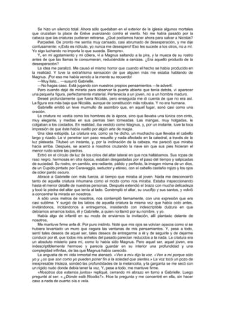 Se hizo un silencio total. Ahora sólo quedaban en el exterior de la iglesia algunos mortales
que cruzaban la place de Gréve avanzando contra el viento. No me había pasado por la
cabeza que las criaturas pudieran retirarse. ¿Qué podíamos hacer ahora para salvar a Nicolás?
    Parpadeé. De pronto me sentía muy cansado, casi abrumado de desesperación, y me dije
confusamente: «¡Esto es ridículo, yo nunca me desespero! Eso les sucede a los otros, no a mí.
Yo sigo luchando no importa lo que suceda. Siempre».
    Y, en mi agotamiento y mi cólera, vi a Magnus saltando a la pira, y la mueca de su rostro
antes de que las llamas le consumieran, reduciéndole a cenizas. ¿Era aquello producto de la
desesperación?
    La idea me paralizó. Me causó el mismo horror que cuando el hecho se había producido en
la realidad. Y tuve la extrañísima sensación de que alguien más me estaba hablando de
Magnus. ¡Por eso me había venido a la mente su recuerdo!
    —Muy listo... —susurró Gabrielle.
    —No hagas caso. Está jugando con nuestros propios pensamientos —le advertí.
    Pero cuando dejé de mirarla para observar la puerta abierta que tenía detrás, vi aparecer
una pequeña figura, perfectamente material. Pertenecía a un joven, no a un hombre maduro.
    Deseé profundamente que fuera Nicolás, pero enseguida me di cuenta de que no era así.
La figura era más baja que Nicolás, aunque de constitución más robusta. Y no era humana.
    Gabrielle emitió un leve murmullo de asombro que, en aquel lugar, sonó casi como una
oración.
    La criatura no vestía como los hombres de la época, sino que llevaba una túnica con cinto,
muy elegante, y medias en sus piernas bien torneadas. Las mangas, muy holgadas, le
colgaban a los costados. En realidad, iba vestido como Magnus, y, por un instante, tuve la loca
impresión de que éste había vuelto por algún arte de magia.
    Una idea estúpida. La criatura era, como ya he dicho, un muchacho que llevaba el cabello
largo y rizado. Le vi penetrar con paso resuelto y nada afectado en la catedral, a través de la
luz plateada. Titubeó un instante, y, por la inclinación de la cabeza, me pareció que miraba
hacia arriba. Después, se acercó a nosotros cruzando la nave sin que sus pies hicieran el
menor ruido sobre las piedras.
    Entró en el círculo de luz de los cirios del altar lateral en que nos hallábamos. Sus ropas de
raso negro, hermosas en otra época, estaban desgastadas por el paso del tiempo y salpicadas
de suciedad. Su rostro, en cambio, era radiante, pálido y perfecto, la imagen misma de un dios,
de un Cupido pintado por Caravaggio, seductor y etéreo, con el cabello castaño rojizo y los ojos
de color pardo oscuro.
    Abracé a Gabrielle con más fuerza, al tiempo que miraba al joven. Nada me desconcertó
tanto de aquella criatura inhumana como el modo como nos miraba. Estaba inspeccionando
hasta el menor detalle de nuestras personas. Después extendió el brazo con mucha delicadeza
y tocó la piedra del altar que tenía al lado. Contempló el altar, su crucifijo y sus santos, y volvió
a concentrar la mirada en nosotros.
    A sólo unos metros de nosotros, nos contempló tiernamente, con una expresión que era
casi sublime. Y surgió de los labios de aquella criatura la misma voz que había oído antes,
invitándonos, incitándonos a entregarnos, insistiendo con indescriptible dulzura en que
debíamos amarnos todos, él y Gabrielle, a quien no llamó por su nombre, y yo.
    Había algo de infantil en su modo de enviarnos la invitación, allí plantado delante de
nosotros.
    Me mantuve firme ante él. Por puro instinto. Noté que mis ojos se volvían opacos como si se
hubiera levantado un muro que cegara las ventanas de mis pensamientos. Y, pese a todo,
sentí tales deseos de aquel ser, tales deseos de entregarme a él y de seguirle y de dejarme
conducir por él, que todos mis anhelos del pasado parecían reducidos a la nada. La criatura era
un absoluto misterio para mí, como lo había sido Magnus. Pero aquel ser, aquel joven, era
indescriptiblemente hermoso y parecía guardar en su interior una profundidad y una
complejidad infinitas, de las que Magnus había carecido.
    La angustia de mi vida inmortal me atenazó. «Ven a mí» dijo la voz. «Ven a mí porque sólo
yo y ¿os que son como yo pueden poner fin a la soledad que sientes.» La voz tocó un pozo de
inexpresable tristeza, sondeó las profundidades de la melancolía, y la garganta se me secó con
un rígido nudo donde debía tener la voz. Y, pese a todo, me mantuve firme.
    «Nosotros dos estamos juntos» repliqué, cerrando mi abrazo en torno a Gabrielle. Luego
pregunté al ser: «.¿Dónde está Nicolás?». Hice la pregunta y me concentré en ella, sin hacer
caso a nada de cuanto oía o veía.
 