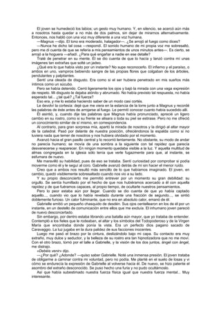 El joven se humedeció los labios; un gesto muy humano. Y, en silencio, se acercó aún más
a nosotros hasta quedar a no más de dos palmos, sin dejar de mirarnos alternativamente.
Entonces, nos habló con una voz muy diferente a una voz humana.
    —Magnus —dijo. El tono era moderado, halagador—. ¿Se arrojó al fuego como dices?
    —Nunca he dicho tal cosa —respondí. El sonido humano de mi propia voz me sobresaltó,
pero me di cuenta de que se refería a mis pensamientos de unos minutos antes—. Es cierto, se
arrojó a la hoguera —añadí. ¿Para qué engañar a nadie en ese detalle?
    Traté de penetrar en su mente. Él se dio cuenta de que lo hacía y lanzó contra mí unas
imágenes tan extrañas que solté un jadeo.
    ¿Qué era lo que había visto por un instante? No supe reconocerlo. El infierno y el paraíso, o
ambos en uno, vampiros bebiendo sangre de las propias flores que colgaban de los árboles,
pendulantes y palpitantes.
    Sentí una oleada de disgusto. Era como si el ser hubiera penetrado en mis sueños más
íntimos como un súcubo.
    Pero se había detenido. Cerró ligeramente los ojos y bajó la mirada con una vaga expresión
de respeto. Mi disgusto le dejaba atónito y abrumado. No había previsto tal respuesta, no había
esperado tal... ¿tal qué? ¿Tal fuerza?
    Eso era, y me lo estaba haciendo saber de un modo casi cortés.
    Le devolví la cortesía: dejé que me viera en la estancia de la torre junto a Magnus y recordé
las palabras de éste antes de arrojarse al fuego. Le permití conocer cuanto había sucedido allí.
    Él asintió, y, cuando dije las palabras que Magnus había pronunciado, aprecié un ligero
cambio en su rostro, como si su frente se alisara o toda su piel se estirase. Pero no me ofreció
un conocimiento similar de sí mismo, en correspondencia.
    Al contrario, para gran sorpresa mía, apartó la mirada de nosotros y la dirigió al altar mayor
de la catedral. Pasó por delante de nuestra posición, ofreciéndonos la espalda como si no
tuviera nada que temer de nosotros y nos hubiera olvidado por el momento.
    Avanzó hacia el gran pasillo central y lo recorrió lentamente. No obstante, su modo de andar
no parecía humano; se movía de una sombra a la siguiente con tal rapidez que parecía
desvanecerse y reaparecer. En ningún momento quedaba visible a la luz. Y aquella multitud de
almas congregada en la iglesia sólo tenía que verle fugazmente para que, al instante, se
esfumara de nuevo.
    Me maravilló su habilidad, pues de eso se trataba. Sentí curiosidad por comprobar si podía
moverme como él y le seguí al coro. Gabrielle avanzó detrás de mí sin hacer el menor ruido.
    Creo que a ambos nos resultó más sencillo de lo que habíamos imaginado. El joven, en
cambio, quedó visiblemente sobresaltado cuando nos vio a su lado.
    Y su propio desconcierto me permitió entrever por un momento su gran debilidad: su
orgullo. Se sentía humillado por el hecho de que nos hubiéramos acercado a él con aquella
rapidez y de que fuéramos capaces, al propio tiempo, de ocultarle nuestros pensamientos.
    Pero lo peor estaba aún por llegar. Cuando se dio cuenta de que yo había captado
aquello..., cuando vio que lo había revelado durante una fracción de segundo..., se sintió
doblemente furioso. Un calor fulminante, que no era en absoluto calor, emanó de él.
    Gabrielle emitió un pequeño chasquido de desdén. Sus ojos centellearon en los de él por un
instante, en un destello de comunicación entre ellos que me excluía. El inhumano joven pareció
de nuevo desconcertado.
    Sin embargo, por dentro estaba librando una batalla aún mayor, que yo trataba de entender.
Contempló a los fieles que le rodeaban, el altar y los símbolos del Todopoderoso y de la Virgen
María que encontraba donde ponía la vista. Era un perfecto dios pagano sacado de
Caravaggio. La luz jugaba en la dura palidez de sus facciones inocentes.
    Luego me pasó el brazo por la cintura, deslizándolo bajo mi capa. Su contacto era muy
extraño, muy dulce y seductor, y la belleza de su rostro era tan hipnotizadora que no me moví.
Con el otro brazo, tornó por el talle a Gabrielle, y la visión de los dos juntos, ángel con ángel,
me distrajo.
    «Debéis venir» dijo.
    —¿Por qué? ¿Adonde? —quiso saber Gabrielle. Noté una inmensa presión. El joven trataba
de obligarme a caminar contra mi voluntad, pero no podía. Me planté en el suelo de losas y vi
cómo se endurecía la expresión de Gabrielle al volverse hacia él. De nuevo, se hizo patente el
asombro del extraño desconocido. Se puso hecho una furia y no pudo ocultárnoslo.
    Así que había subestimado nuestra fuerza física igual que nuestra fuerza mental... Muy
interesante.
 