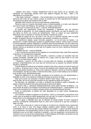 —Debéis venir ahora —insistió, dirigiéndome toda la gran fuerza de su voluntad, que
identifiqué con demasiada claridad como para dejarme engañar por ella—. Salid y mis
seguidores no os harán daño.
    —Nos estás mintiendo —repliqué—. Has enviado lejos a tus seguidores con la intención de
hacernos salir antes de que vuelvan, porque no quieres que te vean abandonando la iglesia.
¡No quieres que sepan que puedes entrar en ella!
    Gabrielle volvió a lanzar una de sus risas burlonas y despectivas.
    Planté la mano en el pecho del extraño joven e intenté apartarle a un lado, pero descubrí
que era tan fuerte como Magnus. Sin embargo, me negué a sentir temor.
    —¿Por qué no quieres que te vean? —susurré, mirándole fijamente.
    El cambio que experimentó resultó tan inesperado y espantoso que me descubrí
conteniendo la respiración. Su rostro angelical pareció marchitarse, sus ojos se abrieron y en
sus labios se formó una mueca de consternación. Todo su cuerpo se puso totalmente
deformado como si intentara no rechinar los dientes ni apretar los puños.
    Gabrielle se apartó de él y me eché a reír. No era mi intención hacerlo, pero no pude
evitarlo. El aspecto del joven era aterrador, pero también resultaba muy divertido.
    Con asombrosa rapidez, aquel horroroso espejismo —si de tal cosa se trataba— se
desvaneció, y nuestro interlocutor recuperó su plácido aspecto anterior. Incluso volvió a mostrar
la misma expresión sublime. Mediante un sostenido flujo de pensamientos, me hizo saber que
me consideraba infinitamente más fuerte de lo que había supuesto en un principio, pero que las
demás criaturas se asustarían al verle salir de la iglesia y que, por tanto, debíamos abandonar
ésta enseguida.
    —Mientes otra vez —susurró Gabrielle.
    Y me di cuenta de que aquel ser tan orgulloso no nos perdonaría nada. ¡Qué Dios amparara
a Nicolás si no conseguíamos engañarle!
    Di media vuelta, así de la mano a Gabrielle y echamos a andar por el pasillo hacia las
puertas principales. Gabrielle miró al extraño ser y luego volvió los ojos hacia mí con aire
inquisitivo y el rostro tenso y pálido.
    —Paciencia —susurré. Al mirar atrás vi al joven lejos de nosotros, de espaldas al altar
principal, contemplándonos con unos ojos tan enormes que su aspecto me pareció horrible,
repulsivo y fantasmal.
    Cuando llegué al vestíbulo de la catedral, emplacé a las otras criaturas con toda la fuerza de
mi mente y, al tiempo que lo hacía, murmuré las palabras entre dientes para que Gabrielle
supiera qué estaba haciendo yo. Invité a las criaturas a regresar y entrar en el recinto sagrado
si lo deseaban, les dije que nadie ni nada les haría daño y que su líder estaba ya en el interior,
junto al altar mayor, absolutamente ileso.
    Repetí las palabras en voz más alta, insistiendo en la invitación con mis pensamientos, y
Gabrielle se sumó a mis esfuerzos repitiendo las frases al unísono conmigo.
    Noté que el joven se acercaba a nosotros desde el altar mayor, hasta que, de pronto, le
perdí la pista. No me di cuenta del momento en que reaparecía detrás de nosotros.
    De improviso, se materializó a mi lado y, al tiempo que arrojaba al suelo a Gabrielle, me
agarró e intentó levantarme del suelo para lanzarme fuera de la iglesia.
    Me resistí a ello, y, repasando desesperadamente cuanto podía recordar de Magnus —su
rara manera de andar y los extraños movimientos de la fantasmal figura—, logré lanzarle, no al
suelo como sucedería con un sólido y pesado mortal, sino directamente por los aires.
    Como ya sospechaba, el extraño ser salió despedido en un salto mortal, estrellándose
contra la pared.
    Los humanos mortales se agitaron en los bancos. Vieron un movimiento y escucharon unos
ruidos, pero el causante ya había desaparecido una vez más. En cuanto a Gabrielle y a mí, en
la penumbra no nos distinguíamos de otros jóvenes caballeros.
    Hice un gesto a Gabrielle para que se apartara de donde estaba. El joven reapareció
entonces, embistiendo directamente hacia mí, pero me di cuenta de lo que iba a suceder y
salté a un lado.
    A unos cinco metros de mí, caído en el suelo, le vi mirarme con auténtico temor reverencial,
como si yo fuera un dios. Sus largos cabellos castaños rojizos estaban revueltos y me
contemplaba con sus enormes ojos pardos abiertos como platos. Y, pese a la dulce inocencia
de sus facciones, sus pensamientos volvían a volcar sobre mí un ardiente chorro de órdenes,
diciéndome que yo era débil, imperfecto y estúpido, y que sus seguidores me arrancarían los
miembros uno a uno tan pronto reaparecieran. Capté imágenes de Nicolás y amenazas de que
asarían a mi joven amante a fuego lento hasta la muerte.
 