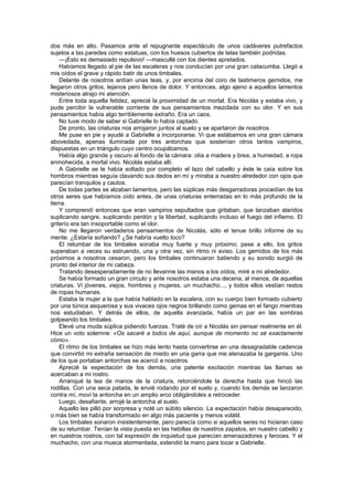 dos más en alto. Pasamos ante el repugnante espectáculo de unos cadáveres putrefactos
sujetos a las paredes como estatuas, con los huesos cubiertos de telas también podridas.
    —¡Esto es demasiado repulsivo! —mascullé con los dientes apretados.
    Habíamos llegado al pie de las escaleras y nos conducían por una gran catacumba. Llegó a
mis oídos el grave y rápido batir de unos timbales.
    Delante de nosotros ardían unas teas, y, por encima del coro de lastimeros gemidos, me
llegaron otros gritos, lejanos pero llenos de dolor. Y entonces, algo ajeno a aquellos lamentos
misteriosos atrajo mi atención.
    Entre toda aquella fetidez, aprecié la proximidad de un mortal. Era Nicolás y estaba vivo, y
pude percibir la vulnerable corriente de sus pensamientos mezclada con su olor. Y en sus
pensamientos había algo terriblemente extraño. Era un caos.
    No tuve modo de saber si Gabrielle lo había captado.
    De pronto, las criaturas nos arrojaron juntos al suelo y se apartaron de nosotros.
    Me puse en pie y ayudé a Gabrielle a incorporarse. Vi que estábamos en una gran cámara
abovedada, apenas iluminada por tres antorchas que sostenían otros tantos vampiros,
dispuestas en un triángulo cuyo centro ocupábamos.
    Había algo grande y oscuro al fondo de la cámara: olía a madera y brea, a humedad, a ropa
enmohecida, a mortal vivo. Nicolás estaba allí.
    A Gabrielle se le había soltado por completo el lazo del cabello y éste le caía sobre los
hombros mientras seguía clavando sus dedos en mí y miraba a nuestro alrededor con ojos que
parecían tranquilos y cautos.
    De todas partes se alzaban lamentos, pero las súplicas más desgarradoras procedían de los
otros seres que habíamos oído antes, de unas criaturas enterradas en lo más profundo de la
tierra.
    Y comprendí entonces que eran vampiros sepultados que gritaban, que lanzaban alaridos
suplicando sangre, suplicando perdón y la libertad, suplicando incluso el fuego del infierno. El
griterío era tan insoportable como el olor.
    No me llegaron verdaderos pensamientos de Nicolás, sólo el tenue brillo informe de su
mente. ¿Estaría soñando? ¿Se habría vuelto loco?
    El retumbar de los timbales sonaba muy fuerte y muy próximo; pese a ello, los gritos
superaban a veces su estruendo, una y otra vez, sin ritmo ni aviso. Los gemidos de los más
próximos a nosotros cesaron, pero los timbales continuaron batiendo y su sonido surgió de
pronto del interior de mi cabeza.
    Tratando desesperadamente de no llevarme las manos a los oídos, miré a mi alrededor.
    Se había formado un gran círculo y ante nosotros estaba una decena, al menos, de aquellas
criaturas. Vi jóvenes, viejos, hombres y mujeres, un muchacho..., y todos ellos vestían restos
de ropas humanas.
    Estaba la mujer a la que había hablado en la escalera, con su cuerpo bien formado cubierto
por una túnica asquerosa y sus vivaces ojos negros brillando como gemas en el fango mientras
nos estudiaban. Y detrás de ellos, de aquella avanzada, había un par en las sombras
golpeando los timbales.
    Elevé una muda súplica pidiendo fuerzas. Traté de oír a Nicolás sin pensar realmente en él.
Hice un voto solemne: «Os sacaré a todos de aquí, aunque de momento no sé exactamente
cómo».
    El ritmo de los timbales se hizo más lento hasta convertirse en una desagradable cadencia
que convirtió mi extraña sensación de miedo en una garra que me atenazaba la garganta. Uno
de los que portaban antorchas se acercó a nosotros.
    Aprecié la expectación de los demás, una patente excitación mientras las llamas se
acercaban a mi rostro.
    Arranqué la tea de manos de la criatura, retorciéndole la derecha hasta que hincó las
rodillas. Con una seca patada, le envié rodando por el suelo y, cuando los demás se lanzaron
contra mí, moví la antorcha en un amplio arco obligándoles a retroceder.
    Luego, desafiante, arrojé la antorcha al suelo.
    Aquello les pilló por sorpresa y noté un súbito silencio. La expectación había desaparecido,
o más bien se había transformado en algo más paciente y menos volátil.
    Los timbales sonaron insistentemente, pero parecía como si aquellos seres no hicieran caso
de su retumbar. Tenían la vista puesta en las hebillas de nuestros zapatos, en nuestro cabello y
en nuestros rostros, con tal expresión de inquietud que parecían amenazadores y feroces. Y el
muchacho, con una mueca atormentada, extendió la mano para tocar a Gabrielle.
 