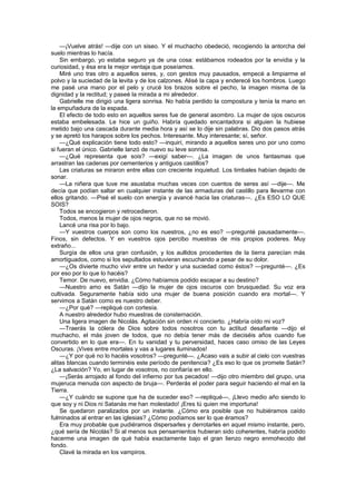 —¡Vuelve atrás! —dije con un siseo. Y el muchacho obedeció, recogiendo la antorcha del
suelo mientras lo hacía.
    Sin embargo, yo estaba seguro ya de una cosa: estábamos rodeados por la envidia y la
curiosidad, y ésa era la mejor ventaja que poseíamos.
    Miré uno tras otro a aquellos seres, y, con gestos muy pausados, empecé a limpiarme el
polvo y la suciedad de la levita y de los calzones. Alisé la capa y enderecé los hombros. Luego
me pasé una mano por el pelo y crucé los brazos sobre el pecho, la imagen misma de la
dignidad y la rectitud; y paseé la mirada a mi alrededor.
    Gabrielle me dirigió una ligera sonrisa. No había perdido la compostura y tenía la mano en
la empuñadura de la espada.
    El efecto de todo esto en aquellos seres fue de general asombro. La mujer de ojos oscuros
estaba embelesada. Le hice un guiño. Habría quedado encantadora si alguien la hubiese
metido bajo una cascada durante media hora y así se lo dije sin palabras. Dio dos pasos atrás
y se apretó los harapos sobre los pechos. Interesante. Muy interesante; sí, señor.
    —¿Qué explicación tiene todo esto? —inquirí, mirando a aquellos seres uno por uno como
si fueran el único. Gabrielle lanzó de nuevo su leve sonrisa.
    —¿Qué representa que sois? —exigí saber—. ¿La imagen de unos fantasmas que
arrastran las cadenas por cementerios y antiguos castillos?
    Las criaturas se miraron entre ellas con creciente inquietud. Los timbales habían dejado de
sonar.
    —La niñera que tuve me asustaba muchas veces con cuentos de seres así —dije—. Me
decía que podían saltar en cualquier instante de las armaduras del castillo para llevarme con
ellos gritando. —Pisé el suelo con energía y avancé hacia las criaturas—. ¿Es ESO LO QUE
SOIS?
    Todos se encogieron y retrocedieron.
    Todos, menos la mujer de ojos negros, que no se movió.
    Lancé una risa por lo bajo.
    —Y vuestros cuerpos son como los nuestros, ¿no es eso? —pregunté pausadamente—.
Finos, sin defectos. Y en vuestros ojos percibo muestras de mis propios poderes. Muy
extraño...
    Surgía de ellos una gran confusión, y los aullidos procedentes de la tierra parecían más
amortiguados, como si los sepultados estuvieran escuchando a pesar de su dolor.
    —¿Os divierte mucho vivir entre un hedor y una suciedad como éstos? —pregunté—. ¿Es
por eso por lo que lo hacéis?
    Temor. De nuevo, envidia. ¿Cómo habíamos podido escapar a su destino?
    —Nuestro amo es Satán —dijo la mujer de ojos oscuros con brusquedad. Su voz era
cultivada. Seguramente había sido una mujer de buena posición cuando era mortal—. Y
servimos a Satán como es nuestro deber.
    —¿Por qué? —repliqué con cortesía.
    A nuestro alrededor hubo muestras de consternación.
    Una ligera imagen de Nicolás. Agitación sin orden ni concierto. ¿Habría oído mi voz?
    —Traerás la cólera de Dios sobre todos nosotros con tu actitud desafiante —dijo el
muchacho, el más joven de todos, que no debía tener más de dieciséis años cuando fue
convertido en lo que era—. En tu vanidad y tu perversidad, haces caso omiso de las Leyes
Oscuras. ¡Vives entre mortales y vas a lugares iluminados!
    —¿Y por qué no lo hacéis vosotros? —pregunté—. ¿Acaso vais a subir al cielo con vuestras
alitas blancas cuando terminéis este período de penitencia? ¿Es eso lo que os promete Satán?
¿La salvación? Yo, en lugar de vosotros, no confiaría en ello.
    —¡Serás arrojado al fondo del infierno por tus pecados! —dijo otro miembro del grupo, una
mujeruca menuda con aspecto de bruja—. Perderás el poder para seguir haciendo el mal en la
Tierra.
    —¿Y cuándo se supone que ha de suceder eso? —repliqué—, ¡Llevo medio año siendo lo
que soy y ni Dios ni Satanás me han molestado! ¡Eres tú quien me importuna!
    Se quedaron paralizados por un instante. ¿Cómo era posible que no hubiéramos caído
fulminados al entrar en las iglesias? ¿Cómo podíamos ser lo que éramos?
    Era muy probable que pudiéramos dispersarles y derrotarles en aquel mismo instante, pero,
¿qué sería de Nicolás? Si al menos sus pensamientos hubieran sido coherentes, habría podido
hacerme una imagen de qué había exactamente bajo el gran lienzo negro enmohecido del
fondo.
    Clavé la mirada en los vampiros.
 