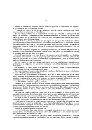 2


    El amo de las criaturas avanzaba hacia el centro del gran círculo, de espaldas a la hoguera,
acompañado de una extraña mujer vampiro.
    Y cuando lo miré a la luz de las antorchas, sentí la misma conmoción que había
experimentado al verle entrar en Notre Dame.
    No era sólo su belleza, sino la sorprendente inocencia que reflejaba su rostro juvenil. Se
movía con tal rapidez y tal ligereza que era imposible determinar el momento en que sus pies
daban un paso. Sus ojos enormes nos miraron sin odio, mientras su pelo, pese a la suciedad,
despedía unos leves destellos rojizos.
    Traté de leer su mente, de saber qué era aquel ser, por qué una criatura tan sublime
mandaba sobre aquellos tristes fantasmas cuando tenía todo el mundo a su disposición. Intenté
de nuevo descubrir algo que ya casi había averiguado cuando aquella criatura y yo habíamos
estado cara a cara en el altar de la catedral. Si lo descubría, tal vez podría derrotarle, y ésa era
mi intención.
    Creí verle responder, dirigirme una silenciosa contestación, un destello del paraíso en la
misma boca del infierno en su expresión inocente, como si el diablo aún conservase el rostro y
la forma del ángel que era antes de la caída.
    Pero allí sucedía algo muy raro. El amo no pronunció una sola palabra. Los timbales
retumbaron ansiosamente, pero no se produjo una reacción unitaria entre las criaturas. La
mujer de ojos oscuros no se unió a los demás en el coro de lamentos, y otros de aquellos seres
vampíricos habían enmudecido también.
    En ese instante, la mujer que había entrado con el amo, una extraña criatura ataviada como
una reina de la antigüedad con una túnica harapienta y un ceñidor bordado en la cintura, se
echó a reír.
    El aquelarre, o como quiera que llamaran a la reunión, quedó comprensiblemente
desconcertado. Uno de los timbales dejó de sonar.
    La criatura de aspecto de reina se rió cada vez más fuerte. Su blanca dentadura brillaba tras
el sucio velo de sus cabellos enredados.
    Había sido una mujer hermosa en su tiempo. Y no era su edad de mortal lo que la había
ajado. Más bien tenía el aspecto de una loca: su boca en una mueca horrible mientras sus ojos
miraban frenéticamente lo que tenía delante; su cuerpo arqueado súbitamente con las
carcajadas, como había hecho Magnus al danzar en torno a su pira funeraria.
    —Os lo advertí, ¿verdad? —gritó—. ¿Sí o no?
    Al fondo de la cámara, detrás de la mujer, Nicolás se agitó en su jaula. Noté que la risa se
escarnecía en él, y noté también que mi camarada me miraba fijamente y que en sus facciones
asomaba un destello de razón pese a su mueca distorsionada. El miedo pugnaba con la
malevolencia dentro de él, y a esa lucha se unía una maraña de asombro y de casi
desesperación.
    El joven de cabellos castaños rojizos miró a su acompañante, la reina vampiro, con
expresión inescrutable. El muchacho de la antorcha dio un paso adelante y gritó a la mujer que
callara de una vez. A pesar de sus andrajos, el porte del muchacho era ahora muy distinguido.
    La mujer le volvió la espalda y nos miró cara a cara. Pronunció sus palabras en una especie
de cántico, con una voz ronca y asexuada que dio paso a otra risa restallante.
    —Mil veces lo he dicho y no habéis querido escucharme —declaró. La túnica vibraba a su
alrededor como si estuviera temblando—. Y me habéis llamado loca, víctima de mi tiempo,
Casandra errante corrompida por una vigilia demasiado larga en esta Tierra. Pues bien, ya veis
que mis predicciones se han cumplido una por una.
    El amo no hizo ademán alguno de responder.
    —Y ha tenido que llegar esta criatura —prosiguió, acercándose a mí con una horrible
mueca cómica en el rostro, igual a la que había visto en Magnus—, este alocado caballero,
para demostrároslo de una vez por todas.
    Emitió un siseo, hizo una profunda respiración y se quedó inmóvil, muy erguida. Y en aquel
momento de absoluta quietud, se transfiguró en una hermosa mujer. Deseé peinarle el cabello,
 