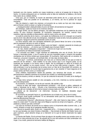 lavárselo con mis manos, vestirla con ropas modernas y verla en el espejo de mi época. De
hecho, mi mente enloqueció por un momento ante la idea de restituirle su belleza y de borrar
todo rastro de su nefasto disfraz.
    Creo que, por un instante, la noción de eternidad ardió dentro de mí, y supe qué era la
inmortalidad. Todo era posible en la eternidad, o, al menos, así me lo pareció en aquel
momento.
    Ella me observó y captó mis visiones y el encanto de su rostro se hizo aún más intenso,
pero el frenesí volvió a crecer y oí gritar al muchacho:
    —¡Castiguémosles! ¡Apliquémosles el juicio de Satán! ¡Encendamos la hoguera!
    Sin embargo, nadie se movió en la inmensa cámara.
    La mujer emitió, con los labios cerrados, una salmodia misteriosa con la cadencia de unos
versos. El amo continuó impasible. El muchacho harapiento, en cambio, avanzó hacia
nosotros, dejó los colmillos al descubierto y alzó la mano como una zarpa.
    Le quité la antorcha de la mano y, con gesto de indiferencia, le di un empujón en el pecho
que le envió más allá del círculo de andrajosos, resbalando hasta la leña menuda apilada junto
a la hoguera. Apagué la antorcha pisándola contra el suelo.
    La reina vampiro soltó una carcajada estridente que pareció llenar de terror a los demás,
pero la expresión del amo no varió un ápice.
    —¡No pienso quedarme a esperar ningún juicio de Satán! —declaré, pasando la mirada por
el círculo de criaturas—. ¡A menos que me traigáis aquí al propio Satán!
    —¡Sí, hijo, díselo! ¡Oblígales a responder! —intervino la mujer con voz triunfal.
    El muchacho se había incorporado nuevamente.
    —Ya conocéis sus faltas —rugió mientras se adelantaba otra vez al círculo. Se le veía
furioso y rezumaba poder, y me di cuenta de que era imposible juzgar a ninguno de aquellos
andrajosos por la forma mortal que conservaban. El muchacho, bien podía ser un anciano; la
mujeruca, una joven inexperta; y el aniñado líder, el más viejo de todos ellos.
    —¡Ved aquí! —continuó, acercándose aún más con un intenso brillo en los ojos al notar la
atención de los demás—. Este maldito no ha sido novicio aquí ni en ninguna parte; no ha
suplicado ser acogido ni ha hecho votos a Satán. No ha entregado su alma en el lecho de
muerte. ¡En realidad, no ha muerto nunca! —Su voz se hizo más sonora y aguda—. ¡No ha
sido enterrado ni se ha levantado de la tumba como un Hijo de la Oscuridad! ¡Al contrario, se
atreve a deambular por el mundo bajo la apariencia de un ser viviente! ¡Y hace negocios en el
propio centro de París como un mortal más!
    Unos chillidos respondieron desde las paredes. Los vampiros del círculo, en cambio,
permanecieron callados mientras el muchacho les miraba; su mandíbula temblaba.
    Alzó los brazos y emitió un alarido. Un par de criaturas le secundó. El rostro se le desfiguró
de rabia.
    La vieja reina vampiro estalló en otra carcajada, y me miró, mientras su sonrisa aparecía
aún más desquiciada.
    El muchacho, no obstante, no se dio por vencido. Me señaló y dijo:
    —Busca el calor del fuego: ¡rigurosamente prohibido! —me acusó a gritos, pateando el
suelo y tirándose de la ropa—. ¡Acude a los mismísimos emporios del placer carnal y se
relaciona allí con mortales al ritmo de la música! ¡Incluso baila con ellos!
    —¡Basta ya de desvaríos! —le interrumpí. Aunque, en realidad, deseaba seguir
escuchándole.
    El muchacho se precipitó hacia mí, apuntándome con el dedo muy cerca de mi rostro.
    —¡Ningún ritual puede purificarle! Ya es demasiado tarde para los Juramentos Oscuros,
para las Bendiciones Oscuras...
    —¿Juramentos Oscuros? ¿Bendiciones Oscuras? —Me volví hacia la vieja reina—. ¿Qué
dices tú a todo esto? Tú eres tan vieja como Magnus cuando se arrojó a la hoguera... ¿Por qué
padeces y toleras que esto continúe?
    Los ojos se movieron de pronto en su cabeza como si únicamente ellos tuvieran vida, y, de
nuevo, empezó a surgir de su garganta aquella risa loca.
    —Nunca te causaré daño, joven mío —respondió al fin—. A ninguno de los dos —añadió, a
la vez que lanzaba una dulce mirada a Gabrielle—. Has tomado la Senda del Diablo hacia una
gran aventura. ¿Qué derecho tengo yo a intervenir en lo que te tienen reservado los siglos
futuros?
    La Senda del Diablo. Era la primera frase de alguno de aquellos seres que sonaba como un
clarín en lo más profundo de mi ser. Se adueñó de mí una rara euforia con sólo contemplar a la
mujer. A su modo, parecía la hermana melliza de Magnus.
 