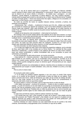 —¡Oh, sí, soy de la misma edad que tu progenitor! —Al sonreír, sus blancos colmillos
rozaron apenas el labio inferior para desaparecer a continuación. Dirigió una mirada al amo,
que la observó sin el menor interés ni emoción—. Ya estaba aquí —prosiguió—, en este
aquelarre, cuando Magnus, el alquimista, el astuto Magnus, nos robó nuestros secretos...,
cuando bebió la sangre que le daría la vida eterna de un modo como el Mundo de las Tinieblas
no había conocido jamás. Y ahora han transcurrido tres siglos, y Magnus te ha concedido a ti,
bello joven, su Don Oscuro, puro y concentrado.
    Su rostro se convirtió de nuevo en aquella máscara cómica, sonriente y burlona, tan
parecida a la de Magnus.
    —Muéstramelo, hijo —añadió—, muéstrame la fuerza que él te dio. ¿Sabes qué significa
ser convertido en vampiro por alguien tan poderoso y que nunca había otorgado a nadie el Don
Oscuro hasta ese instante? ¡Aquí está prohibido, hijo, que alguien de su edad trasmita su
poder! Pues, de hacerlo, el neófito nacido de él podría vencer fácilmente a este hermoso amo y
a todo su grupo.
    —¡Basta ya de desvaríos mal concebidos! —interrumpió el muchacho.
    Sin embargo, todo el mundo estaba atento a las palabras de la vieja reina vampiro. La mujer
de ojos oscuros se nos había aproximado para ver mejor a la anciana, olvidando por completo
cualquier temor o resentimiento hacia nosotros.
    —Hace cien años, ya habrías dicho suficiente —rugió el muchacho a la vieja reina,
levantando la mano para exigirle silencio—. Estás loca como todos los viejos. Ésa es la muerte
que sufres. Os repito que este proscrito debe ser castigado. Cuando él y la mujer que ha
creado sean destruidos delante de todos nosotros, el orden quedará restaurado.
    Con furia renovada, se volvió hacia las otras criaturas.
    —Yo os digo que vagáis por esta Tierra como todos los engendros malignos, por la voluntad
de Dios, para hacer sufrir a los mortales por su Divina Gloria. Y la voluntad de Dios puede
destruiros si blasfemáis, y puede arrojaros a las calderas del infierno en este mismo instante,
pues sois almas condenadas y vuestra inmortalidad sólo os es concedida al precio del
sufrimiento y el tormento.
    Un coro de gemidos se alzó entre el grupo, sin mucha convicción.
    —Aquí está por fin —intervine entonces—. Aquí tenemos toda vuestra filosofía... ¡y toda ella
está fundada en una mentira! ¿Así que os acobardáis como campesinos, sumidos ya en el
infierno por vuestra propia voluntad, atados con cadenas más fuertes que las de cualquier
mortal, y ahora queréis castigarnos porque no obramos igual? ¡Precisamente por eso, seguid
nuestro ejemplo!
    Parte de los vampiros nos contemplaba en silencio, mientras otros se volcaban en nerviosas
conversaciones que surgían a nuestro alrededor. Una y otra vez, miraban a su amo y a la vieja
reina.
    Pero su amo no decía nada.

    El muchacho pidió orden a gritos:
    —Y no le basta con profanar lugares sagrados o con vivir como un mortal. Esta misma
noche, en un pueblo de las afueras, ha aterrorizado a todos los fíeles de una iglesia. París
entero comenta este horror, habla de fantasmas que salen de las tumbas de debajo del altar.
¡Son él y esa mujer vampiro en la que ha obrado el Rito Oscuro sin consentimiento ni
ceremonia, del mismo modo en que él fue creado!
    Se oyeron jadeos y nuevos murmullos, pero la vieja reina lanzó un grito de placer.
    —¡Son faltas muy graves! —continuó el muchacho—. Insisto en que no pueden quedar sin
castigo. ¿Y quién de vosotros no ha oído hablar de sus burlas en el escenario de ese teatro del
bulevar, del cual es propietario como lo sería un mortal? ¡Allí mismo ha hecho ostentación de
sus poderes como Hijo de las Tinieblas ante un millar de parisinos! ¡Así es como el secreto que
hemos protegido durante siglos ha sido violado para diversión suya y de una masa de gente
vulgar!
    La vieja reina se frotó las manos y ladeó la cabeza mientras me miraba.
    —¿Es verdad todo eso, hijo? ¿Has ocupado un palco de la Opera? ¿Has estado ante las
luces del proscenio del Théàtre Francaise? ¿Has bailado con los reyes en el palacio de las
Tullerías, llevando por pareja a esta hermosura que has creado con tanta perfección? ¿Es
cierto que has recorrido los bulevares en una carroza dorada?
    Continuó riéndose sin cesar mientras sus ojos observaban de vez en cuando a las otras
criaturas, dominándolas y subyugándolas como si emitiera un rayo de luz cálida.
 