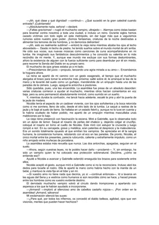 —¡Ah, qué clase y qué dignidad! —continuó—. ¿Qué sucedió en la gran catedral cuando
entraste? ¡Cuéntamelo!
    —¡Absolutamente nada, señora! —declaré.
    —¡Faltas gravísimas! —rugió el muchacho vampiro, ultrajado—. Alarmas como éstas bastan
para levantar contra nosotros a toda una ciudad, e incluso un reino. Durante siglos hemos
cazado víctimas con todo sigilo en esta metrópolis, sin dar lugar más que a vaguísimos
rumores sobre nuestro gran poder. ¡Somos fantasmas, criaturas de la noche destinadas a
alimentar los temores de los hombres, y no demonios delirantes!
    —¡Ah, esto es realmente sublime! —entonó la vieja reina mientras alzaba los ojos al techo
abovedado—. Desde mi lecho de piedra, he tenido sueños sobre el mundo mortal de ahí arriba.
He oído sus voces, sus nuevas músicas como canciones de cuna acompañándome en mi
tumba. He imaginado sus fantásticos descubrimientos y he conocido su valentía en lo más
recóndito de mi mente. Y, aunque ese mundo me excluye con sus formas deslumbrantes,
añoro la existencia de alguien con la fuerza suficiente como para deambular por él sin miedo,
para recorrer la Senda del Diablo en su propio seno.
    El muchacho de ojos grises estaba ya a mi lado.
    —Prescindamos del juicio —propuso, lanzando una agria mirada a su amo—. Encendamos
la hoguera ahora.
    La reina se apartó de mi camino con un gesto exagerado, al tiempo que el muchacho
alargaba el brazo para tomar la antorcha más próxima; salté sobre él, le arranqué la tea de la
mano y le levanté del suelo como un guiñapo, mandándole de un empujón hasta una de las
paredes de la cámara. Luego, apagué la antorcha a pisotones.
    Sólo quedaba, pues, una tea encendida. La asamblea fue presa de un absoluto desorden:
varias criaturas corrieron a ayudar al muchacho, mientras otros hacían comentarios en voz
baja, pero su amo permaneció absolutamente inmóvil, como sumido en un sueño.
    Y, mientras duraba la confusión, me lancé hacia adelante, escalé la pira y abrí la puerta de
la jaula de madera.
    Nicolás tenía el aspecto de un cadáver viviente, con los ojos soñolientos y la boca retorcida
como si me sonriera, lleno de odio, desde el otro lado de la tumba. Le saqué a rastras de la
jaula y le bajé al suelo de tierra. Se hallaba en un estado febril y, aunque no lo tuve en cuenta y
lo habría ocultado de haber podido, me apartó de un empujón mientras mascullaba unas
maldiciones por lo bajo.
    La vieja reina presenció con fascinación la escena. Miré a Gabrielle, que lo observaba todo
sin un ápice de temor. Saqué el rosario de perlas del chaleco y, dejando colgar el crucifijo,
coloqué el rosario en torno al cuello de Nicolás. Este miró con estupor la crucecita y luego
rompió a reír. En su carcajada, grave y metálica, eran patentes el desprecio y la malevolencia.
Era un sonido totalmente opuesto al que emitían los vampiros. Se apreciaba en él la sangre
humana, la consistencia humana, rebotando con el eco en las paredes. De pronto, Nicolás, el
único mortal entre los presentes, parecía rubicundo, caliente y extrañamente impoluto, como un
niño arrojado entre muñecas de porcelana.
    La asamblea estaba más revuelta que nunca. Las dos antorchas, apagadas, seguían en el
suelo.
    —Ahora, según vuestras leyes, no le podéis hacer daño —proclamé—. Y, sin embargo, ha
sido un vampiro quien le ha colocado esa protección sobrenatural. Decidme, ¿cómo se
entiende eso?
    Ayudé a Nicolás a avanzar y Gabrielle extendió enseguida los brazos para sostenerle entre
ellos.
    Nicolás aceptó el gesto, aunque miró a Gabrielle como si no la reconociera. Incluso alzó los
dedos para tocarle el rostro. Ella le apartó la mano como habría hecho con la manita de un
bebé, y mantuvo la vista fija en el líder y en mí.
    —Si vuestro amo no tiene nada que deciros, yo sí —continué entonces—. Id a lavaros en
las aguas del Sena y a vestiros como humanos si aún recordáis cómo se hace, y haced presas
entre los hombres como es vuestro evidente destino.
    El derrotado muchacho vampiro volvió al círculo dando trompicones y apartando con
aspereza a los que le habían ayudado a incorporarse.
    —¡Armand! —imploró al silencioso amo de cabellos castaño rojizos—. ¡Pon orden en la
asamblea! ¡Armand, sálvanos!
    Mi exclamación silenció las suyas:
    —¿Para qué, por todos los infiernos, os concedió el diablo belleza, agilidad, ojos que ven
visiones, mentes que pueden hacer hechizos?
 