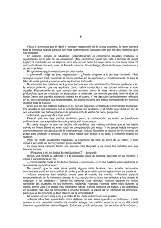 3


    Vacía e iluminada por el débil y lóbrego resplandor de la única antorcha, la gran cámara
bajo la inmensa cúpula parecía aún más sobrenatural, ocupada sólo por los dos vampiros que
nos miraban.
    En silencio, estudié la situación: ¿Abandonarían el cementerio aquellas criaturas, o
aguardarían en lo alto de las escaleras? ¿Me permitirían sacar con vida a Nicolás de aquel
lugar? El muchacho no se alejaría, pero era un ser débil. La vieja reina no nos haría nada. El
único obstáculo real era, pues, el llamado «amo». Sin embargo, ahora tenía que contenerme y
no ser impulsivo.
    Mi oponente seguía mirándome sin decir nada.
    —¿Armand? —dije en tono respetuoso—. ¿Puedo dirigirme a ti por ese nombre? —Me
acerqué un poco más, buscando el menor cambio en su expresión—. Evidentemente, tú eres el
líder de estas gentes y quien puede explicarnos todo esto.
    No obstante, las palabras no lograron enmascarar mis sentimientos. Estaba apelando a él,
le estaba pidiendo que me explicara cómo había conducido a las pobres criaturas a todo
aquello. Precisamente él, que parecía tan anciano como la vieja reina y dotado de una
profundidad que las criaturas no alcanzaban a entender. Le recordé plantado ante el altar de
Notre Dame con aquella expresión etérea en el rostro. Y me descubrí perfectamente reflejado
en él, en la posibilidad que representaba, en aquel anciano que había permanecido en silencio
durante toda la escena.
    Creo que en ese instante busqué en él, por un segundo, un hálito de sentimientos humanos.
Era aquello lo que pensaba que el conocimiento me revelaría; y el mortal que había en mí, el
ser vulnerable que había gritado en la posada ante la visión del caos, preguntó:
    —Armand, ¿qué significa todo esto?
    Pareció que sus ojos pardos vacilaban, pero, a continuación, su rostro se transformó
sutilmente en una expresión de rabia y retrocedí unos pasos.
    No podía aceptar lo que me decían mis sentidos. Los súbitos cambios que el ser había
sufrido en Notre Dame no eran nada en comparación con éstos. Y yo jamás había conocido
una encarnación tan absoluta de la malevolencia. Incluso Gabrielle se apartó de él y levantó un
brazo para proteger a Nicolás. Volví atrás hasta que estuve a su lado, y nuestros brazos se
rozaron.
    Pero, de modo igualmente milagroso, la expresión de odio se borró de su rostro, y éste
volvió a ser el de un tierno y lozano joven mortal.
    La vieja reina vampiro lanzó una sonrisa casi lánguida y se mesó los cabellos con sus
blancas zarpas.
    —¿Recurres a mí en busca de explicaciones? —preguntó.
    Dirigió una mirada a Gabrielle y a la ofuscada figura de Nicolás, apoyado en su hombro, y
volvió a concentrarse en mí.
    —Podría hablar hasta el fin de los tiempos —murmuró— y no me bastaría para explicarte lo
que acabas de destruir aquí.
    Me pareció que la vieja reina emitía alguna risita burlona, pero estaba demasiado
concentrado en él, en su suavidad al hablar y en la gran rabia que se agitaba tras las palabras.
    —Estos misterios han existido desde que el mundo es mundo. —Armand parecía
empequeñecido en la inmensa cámara; la voz surgía de su boca sin esfuerzo y los brazos le
colgaban a los costados—. Desde los tiempos más remotos, nuestra especie ha vivido
rondando las ciudades de los hombres, haciendo nuestras víctimas entre ellos durante la
noche, como Dios y el diablo nos ordenaron hacer. Somos elegidos de Satán, y los admitidos
en nuestras filas han de someterse a prueba primero, a través de un centenar de crímenes,
para que se les conceda el Don Oscuro de la inmortalidad.
    Se acercó un poco más a mí y vi brillar la luz de la antorcha en sus pupilas.
    —Todos ellos han aparentado morir delante de sus seres queridos —continuó—, y sólo
gracias a una pequeña infusión de nuestra sangre han podido soportar el terror del ataúd
mientras aguardaban nuestra llegada. Entonces, y sólo entonces, han recibido el Don Oscuro,
 