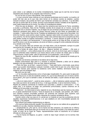 para volver a ser sellados en la tumba inmediatamente, hasta que la sed les da la fuerza
necesaria para escapar de su angosta caja mortuoria y revivir.
    Su voz se hizo un poco más potente, más resonante.
    —Lo que conocían esas criaturas en sus cámaras tenebrosas era la muerte. La muerte y el
poder del mal; eso es lo que más claro tenían en la cabeza cuando se alzaban, cuando
rompían el ataúd y las puertas de hierro que mantenían cerradas sus cámaras. Y ay del débil,
del que no podía salir de su tumba, de esos cuyos lamentos atraían mortales al día siguiente...,
pues nadie respondía por la noche. Con ellos no mostrábamos piedad.
    »Pero los que se alzaban... ¡Ah!, ésos eran los vampiros que recorrían la Tierra, sometidos
a prueba y purificados, Hijos de las Tinieblas nacidos de la sangre de un novicio, nunca del
gran poder de un anciano maestro, con el objeto de que el tiempo proporcionara a cada uno la
sabiduría necesaria para utilizar los Dones Oscuros antes de que éstos se desarrollen por
completo. Y sobre estos Hijos de las Tinieblas se establecieron las Leyes de la Oscuridad: vivir
entre los muertos, pues somos cosas muertas, regresar cada noche a la propia tumba o a una
muy próxima, huir de los lugares iluminados, atraer a las víctimas lejos de la compañía de otros
para darles muerte en lugares hechizados y profanos. Y honrar siempre el poder de Dios, el
crucifijo en el cuello y los sacramentos. Y nunca jamás entrar en la Casa de Dios, so pena de
que Él le prive a uno de sus poderes y le envíe al infierno y ponga fin entre ardientes tormentos
a su reinado en la Tierra.
    Hizo una pausa. Miró por primera vez a la vieja reina y dio la impresión, aunque no pude
cerciorarme por completo, de que la visión de su rostro le ponía furioso:
    —Tú te burlas de estas cosas —le dijo—. ¡Magnus también se burlaba ! —Se puso a
temblar y continuó—: ¡Una actitud propia de su locura, como lo es de la tuya, pero te aseguro
que no entiendes estos misterios! ¡Los haces añicos como si fueran de cristal, pero no tienes
ninguna fuerza, ningún poder, salvo la ignorancia! ¡Los quebrantas, y eso es todo!
    Apartó los ojos de ella, vacilando como si quisiera añadir algo, y paseando la mirada por la
inmensa cripta.
    Escuché una levísima cantinela en los labios de la vieja reina.
    Estaba canturreando algo para sí y empezó a mecerse adelante y atrás con la cabeza
ladeada y los ojos soñadores. Una vez más, parecía hermosa.
    —Para mis hijos, es el final —susurró el amo—. Todo está hecho y terminado, pues ahora
saben que pueden desobedecer cualquier mandato; acabó todo lo que nos unía, todo lo que
nos daba fuerzas para soportar la existencia como seres malditos, terminaron todos los
misterios que nos protegían aquí.
    Me miró una vez más.
    —¡Y tú me pides explicaciones como si fuera algo inexplicable! ¡Tú, para quien la ejecución
del Rito Oscuro es un acto de insolente codicia! ¡Tú, que lo has efectuado con el mismo vientre
que te llevó! ¿Por qué no también a éste, al violinista del diablo, a quien adoras de lejos cada
noche?
    —¿No te lo había dicho? —cantó la reina vampiro—. ¿No lo habíamos sabido siempre? No
hay nada que temer de la señal de la Cruz, ni del agua bendita, ni de la mismísima Hostia... —
Repitió las palabras cambiando la melodía que susurraba, y añadió a continuación—: Y los
viejos ritos, y el incienso, el fuego, los juramentos pronunciados, cuando creíamos ver al
Maligno en la oscuridad, susurrando...
    —¡Silencio! —la interrumpió el amo, bajando la voz y llevándose casi las manos a los oídos
en un gesto extrañamente humano. Tenía el aspecto de un chiquillo, casi perdido. ¡Oh, Señor,
que nuestros cuerpos inmortales pudieran ser prisiones tan diversas para nosotros, que
nuestros rostros inmortales fueran tales máscaras de nuestras verdaderas almas...!
    Cuando volvió a fijar sus ojos en mí, pensé por un instante en que iba a producirse otra de
aquellas espantosas transformaciones o en que estallaría en otro incontrolable episodio de
violencia, y me preparé.
    Pero advertí que estaba implorándome en silencio.
    ¿Por qué se había producido aquello? Se esforzaba en que su voz saliera de su garganta al
repetirlo en voz alta, mientras intentaba dominar la ira.
    —¡Explícamelo tú! ¿Por qué tú, con la fuerza de diez vampiros y la osadía de un infierno
lleno de diablos, abriéndote paso por el mundo con tu camisa de brocado y tus botas de cuero?
¡Lelio, el actor de la Casa de Tespis, representándose sobre el escenario en el bulevar!
¡Dímelo tú! ¡Dime por qué!
    —Fue la fuerza de Magnus, su genio —cantó la vieja mujer vampiro con la sonrisa más
melancólica.
 