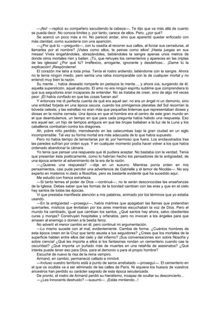—¡No! —replicó su compañero sacudiendo la cabeza—. Te dijo que va más allá de cuanto
se pueda decir. No conoce límites y, por tanto, carece de ellos. Pero, ¿por qué?
    Se acercó un poco más a mí. No pareció andar, sino que aparentó quedar enfocado con
más claridad, como sucedería con una aparición.
    —¿Por qué tú —preguntó—, con tu osadía al recorrer sus calles, al forzar sus cerraduras, al
llamarles por el nombre? ¡Vistes como ellos, te peinas como ellos! ¡Hasta juegas en sus
mesas! Vives engañándoles, abrazándoles, bebiéndoles la sangre apenas unos metros de
donde otros mortales ríen y bailan. ¡Tú, que rehuyes los cementerios y apareces en las criptas
de las iglesias! ¿Por qué tú? Irreflexivo, arrogante, ignorante y desdeñoso... ¡Dame tú la
explicación! ¡Respóndeme!
    El corazón me latía a toda prisa. Tenía el rostro ardiendo, latiéndome con la sangre. Ahora
no le tenía ningún miedo, pero sentía una rabia incomparable con la de cualquier mortal y no
entendí muy bien la razón.
    Su mente...; había deseado romperle en pedazos la mente..., y ahora oía, surgiendo de él,
aquella superstición, aquel absurdo. El amo no era ningún espíritu sublime que comprendiera lo
que sus seguidores eran incapaces de entender. No se trataba de creer, sino de algo mil veces
peor: ¡Él había confiado en que las cosas fueran así!
    Y entonces me di perfecta cuenta de qué era aquel ser: no era un ángel ni un demonio, sino
una entidad forjada en una época oscura, cuando los primigenios planetas del Sol recorrían la
bóveda celeste, y las estrellas no eran más que pequeñas linternas que representaban dioses y
diosas en la noche cerrada. Una época en que el hombre era el centro de este gran mundo en
el que deambulamos, un tiempo en que para cada pregunta había habido una respuesta. Eso
era aquel ser, un hijo de tiempos antiguos en que las brujas bailaban a la luz de la Luna y los
caballeros combatían contra los dragones.
    Ah, pobre niño perdido, merodeando en las catacumbas bajo la gran ciudad en un siglo
incomprensible. Tal vez su forma mortal era más adecuada de lo que había supuesto.
    Pero no había tiempo de lamentarse por él, por hermoso que fuera. Los enclaustrados tras
las paredes sufrían por orden suya. Y en cualquier momento podía hacer volver a los que había
ordenado abandonar la cámara.
    Yo tenía que pensar una respuesta que él pudiera aceptar. No bastaba con la verdad. Tenía
que presentar ésta poéticamente, como lo habrían hecho los pensadores de la antigüedad, de
una época anterior al advenimiento de la era de la razón.
    —¿Quieres una respuesta? —dije en un susurro. Mientras ponía orden en mis
pensamientos, casi pude percibir una advertencia de Gabrielle y el temor de Nicolás—. No soy
experto en misterios ni dado a filosofías, pero es bastante evidente qué ha sucedido aquí.
    Me estudió con franca extrañeza.
    —Si tanto temes el poder de Dios —continué—, no te serán desconocidas las enseñanzas
de la Iglesia. Debes saber que las formas de la bondad cambian con las eras y que en el cielo
hay santos de todas las épocas.
    Vi que prestaba manifiesta atención a mis palabras, animado por los términos que yo estaba
usando.
    —En la antigüedad —proseguí—, había mártires que apagaban las llamas que pretendían
quemarles, místicos que levitaban por los aires mientras escuchaban la voz de Dios. Pero el
mundo ha cambiado, igual que cambian los santos. ¿Qué santos hay ahora, salvo obedientes
curas y monjas? Construyen hospitales y orfanatos, pero no invocan a los ángeles para que
arrasen al enemigo o domen a la bestia feroz.
    No advertí el menor cambio en él, pero continué mi argumentación.
    —Lo mismo sucede con el mal, evidentemente. Cambia de forma. ¿Cuántos hombres de
esta época creen en la Cruz que tanto asusta a tus seguidores? ¿Crees que los mortales de la
superficie hablan entre ellos del cielo y del infierno? ¡Sus conversaciones son sobre filosofía y
sobre ciencia! ¿Qué les importa a ellos si los fantasmas rondan un cementerio cuando cae la
oscuridad? ¿Qué importa un puñado más de muertes en una retahíla de asesinatos? ¿Qué
interés puede tener eso para Dios, para el demonio o para el propio hombre?
    Escuché de nuevo la risa de la reina vampiro.
    Armand, en cambio, permaneció callado e inmóvil.
    —Incluso vuestro territorio está a punto de seros arrebatado —proseguí—. El cementerio en
el que os ocultáis va a ser eliminado de las calles de París. Ni siquiera los huesos de vuestros
ancestros han perdido su carácter sagrado de esta época secularizada.
    De pronto, el rostro de Armand perdió su hieratismo, incapaz de ocultar su desconcierto...
    —¿Les Innocents destruido? —susurró—. ¡Estás mintiendo...!
 