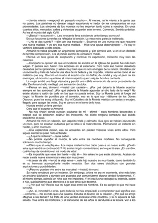 —Jamás miento —respondí sin pensarlo mucho—. Al menos, no le miento a la gente que
no quiero. Los parisinos no desean seguir soportando el hedor de los camposantos en sus
proximidades. Los símbolos de los muertos no les importan tanto como a vosotros. En unos
cuantos años, mercados, calles y viviendas ocuparán este terreno. Comercio. Sentido práctico.
Así es el mundo del siglo XVIII.
    —¡Basta! —susurró él—. ¡Les Innocents lleva existiendo tanto tiempo como yo!
    En sus facciones juveniles se reflejaba la tensión. La vieja reina parecía inalterada.
    —¿No te das cuenta? —dije con voz tranquila—. Estamos en una nueva era que requiere
una nueva maldad. Y yo soy esa nueva maldad. —Hice una pausa observándole—. Yo soy el
vampiro adecuado a esta época.
    Armand no había previsto un argumento semejante y, por primera vez, vi en él un destello
de terrible comprensión. Era el primer asomo de verdadero miedo.
    Efectué un leve gesto de aceptación y continué mi exposición, midiendo muy bien las
palabras.
    —Comparto tu opinión de que el incidente de anoche en la iglesia del pueblo fue más bien
vulgar. Y peores aun fueron mis acciones en el escenario. Pero todo eso fueron desatinos
causados por la ignorancia, y sabes muy bien que no son el origen de tu rencor. Olvídalos por
un momento y trata de hacerte una idea de mi belleza y de mi poder. Intenta verme como el ser
maléfico que soy. Recorro el mundo al acecho con mi disfraz de mortal y soy el peor de los
enemigos, el monstruo que tiene el mismo aspecto que cualquier hombre corriente.
    La mujer emitió una larga risotada y percibí una cálida emanación de amor procedente de
ella. De Armand sólo me llegó una sensación de dolor.
    —Piensa en eso, Armand —insistí con cautela—. ¿Por qué debería la Muerte acechar
siempre en las sombras? ¿Por qué debería la Muerte aguardar al otro lado de la verja? No
existe alcoba o salón de baile en los que no pueda entrar. Soy la Muerte junto al fuego del
hogar, la Muerte de puntillas por el corredor, eso es lo que soy. Háblame de los Dones
Oscuros, pues los estoy utilizando. Soy el Caballero de la Muerte vestido con sedas y encajes,
llegado para apagar las velas. Soy el cancro en el seno de la rosa.
    Nicolás emitió un leve gemido.
    Creo que oí suspirar a Armand.
    —No hay rincón donde puedan ocultarse de mí —afirmé— esos hombres descreídos e
ineptos que se proponen destruir les Innocents. No existe ninguna cerradura que pueda
impedirme el paso.
    Armand me miró en silencio, con aspecto triste y calmado. Sus ojos se habían oscurecido
un poco, pero no estaban nublados por la rabia o la malevolencia. Permaneció un instante sin
hablar, y al fin murmuró:
    —Una espléndida misión, esa de acosarles sin piedad mientras vives entre ellos. Pero
sigues siendo tú quien no lo entiende.
    —¿A qué te refieres? —quise saber.
    —No podrás soportar el mundo, la vida entre los hombres mortales. No conseguirás
sobrevivir mucho tiempo.
    —Claro que sí —repliqué—. Los viejos misterios han dado paso a un nuevo estilo. ¿Quién
sabe qué vendrá a continuación? No existe ningún romanticismo en lo que tú eres. ¡En cambio,
cuánto hay de romántico en mi modo de vida!
    —Es imposible que seas tan fuerte —dijo él—. No sabes lo que estás diciendo. Acabas de
nacer a esta nueva existencia y eres aún muy joven.
    —A pesar de ello —terció la vieja reina—, este hijo nuestro es muy fuerte, como también lo
es su hermosa acompañante recién renacida. Son dos seres diabólicos con grandes
aspiraciones y posibilidades.
    —¡Pero no pueden vivir entre los mortales! —insistió Armand.
    Su rostro enrojeció por un instante. Sin embargo, ahora no era mi oponente, sino más bien
un anciano dubitativo y curioso que pugnaba por comunicarme alguna verdad fundamental. Y,
al mismo tiempo, parecía un niño que me implorara. Y en esa lucha radicaba su esencia, padre
e hijo, suplicándome que atendiera a lo que tenía que decirme.
    —¿Por qué no? Repito que mi lugar está entre los hombres. Es su sangre lo que me hace
inmortal.
    —¡Ah, sí, inmortal! Lo eres, pero todavía no has empezado a comprender qué significa eso
—comentó—. No es más que una palabra. Estudia el destino de tu creador. ¿Por qué se arrojó
Magnus a las llamas? Se trata de una verdad ancestral entre nosotros, y tú ni siquiera la has
intuido. Vive entre los hombres, y el transcurso de los años te conducirá a la locura. Ver a los
 