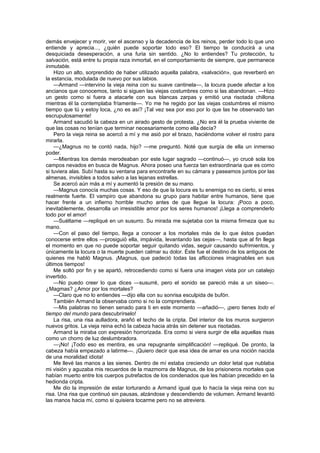 demás envejecer y morir, ver el ascenso y la decadencia de los reinos, perder todo lo que uno
entiende y aprecia..., ¿quién puede soportar todo eso? El tiempo te conducirá a una
desquiciada desesperación, a una furia sin sentido. ¿No lo entiendes? Tu protección, tu
salvación, está entre tu propia raza inmortal, en el comportamiento de siempre, que permanece
inmutable.
    Hizo un alto, sorprendido de haber utilizado aquella palabra, «salvación», que reverberó en
la estancia, modulada de nuevo por sus labios.
    —Armand —intervino la vieja reina con su suave cantinela—, la locura puede afectar a los
ancianos que conocemos, tanto si siguen las viejas costumbres como si las abandonan. —Hizo
un gesto como si fuera a atacarle con sus blancas zarpas y emitió una risotada chillona
mientras él la contemplaba fríamente—. Yo me he regido por las viejas costumbres el mismo
tiempo que tú y estoy loca, ¿no es así? ¡Tal vez sea por eso por lo que las he observado tan
escrupulosamente!
    Armand sacudió la cabeza en un airado gesto de protesta. ¿No era él la prueba viviente de
que las cosas no tenían que terminar necesariamente como ella decía?
    Pero la vieja reina se acercó a mí y me asió por el brazo, haciéndome volver el rostro para
mirarla.
    —¿Magnus no te contó nada, hijo? —me preguntó. Noté que surgía de ella un inmenso
poder.
    —Mientras los demás merodeaban por este lugar sagrado —continuó—, yo crucé sola los
campos nevados en busca de Magnus. Ahora poseo una fuerza tan extraordinaria que es como
si tuviera alas. Subí hasta su ventana para encontrarle en su cámara y paseamos juntos por las
almenas, invisibles a todos salvo a las lejanas estrellas.
    Se acercó aún más a mí y aumentó la presión de su mano.
    —Magnus conocía muchas cosas. Y eso de que la locura es tu enemiga no es cierto, si eres
realmente fuerte. El vampiro que abandona su grupo para habitar entre humanos, tiene que
hacer frente a un infierno horrible mucho antes de que llegue la locura: ¡Poco a poco,
inevitablemente, desarrolla un irresistible amor por los seres humanos! ¡Llega a comprenderlo
todo por el amor!
    —Suéltame —repliqué en un susurro. Su mirada me sujetaba con la misma firmeza que su
mano.
    —Con el paso del tiempo, llega a conocer a los mortales más de lo que éstos puedan
conocerse entre ellos —prosiguió ella, impávida, levantando las cejas—, hasta que al fin llega
el momento en que no puede soportar seguir quitando vidas, seguir causando sufrimientos, y
únicamente la locura o la muerte pueden calmar su dolor. Éste fue el destino de los antiguos de
quienes me habló Magnus. ¡Magnus, que padeció todas las aflicciones imaginables en sus
últimos tiempos!
    Me soltó por fin y se apartó, retrocediendo como si fuera una imagen vista por un catalejo
invertido.
    —No puedo creer lo que dices —susurré, pero el sonido se pareció más a un siseo—.
¿Magmas? ¿Amor por los mortales?
    —Claro que no lo entiendes —dijo ella con su sonrisa esculpida de bufón.
    También Armand la observaba como si no la comprendiera.
    —Mis palabras no tienen senado para ti en este momento —añadió—, ¡pero tienes todo el
tiempo del mundo para descubrírselo!
    La risa, una risa aulladora, arañó el techo de la cripta. Del interior de los muros surgieron
nuevos gritos. La vieja reina echó la cabeza hacia atrás sin detener sus risotadas.
    Armand la miraba con expresión horrorizada. Era como si viera surgir de ella aquellas risas
como un chorro de luz deslumbradora.
    —¡No! ¡Todo eso es mentira, es una repugnante simplificación! —repliqué. De pronto, la
cabeza había empezado a latirme—. ¡Quiero decir que esa idea de amar es una noción nacida
de una moralidad idiota!
    Me llevé las manos a las sienes. Dentro de mí estaba creciendo un dolor letal que nublaba
mi visión y aguzaba mis recuerdos de la mazmorra de Magnus, de los prisioneros mortales que
habían muerto entre los cuerpos putrefactos de los condenados que les habían precedido en la
hedionda cripta.
    Me dio la impresión de estar torturando a Armand igual que lo hacía la vieja reina con su
risa. Una risa que continuó sin pausas, alzándose y descendiendo de volumen. Armand levantó
las manos hacia mí, como si quisiera tocarme pero no se atreviera.
 