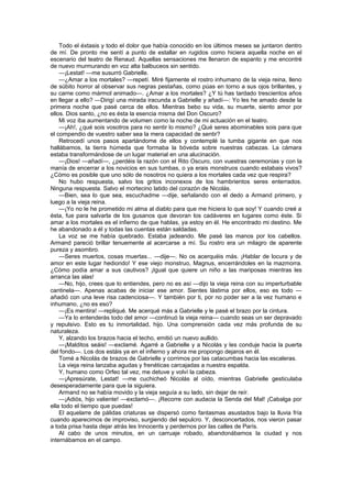 Todo el éxtasis y todo el dolor que había conocido en los últimos meses se juntaron dentro
de mí. De pronto me sentí a punto de estallar en rugidos como hiciera aquella noche en el
escenario del teatro de Renaud. Aquellas sensaciones me llenaron de espanto y me encontré
de nuevo murmurando en voz alta balbuceos sin sentido.
    —¡Lestat! —me susurró Gabrielle.
    —¿Amar a los mortales? —repetí. Miré fijamente el rostro inhumano de la vieja reina, lleno
de súbito horror al observar sus negras pestañas, como púas en torno a sus ojos brillantes, y
su carne como mármol animado—. ¿Amar a los mortales? ¿Y tú has tardado trescientos años
en llegar a ello? —Dirigí una mirada iracunda a Gabrielle y añadí—: Yo les he amado desde la
primera noche que pasé cerca de ellos. Mientras bebo su vida, su muerte, siento amor por
ellos. Dios santo, ¿no es ésta la esencia misma del Don Oscuro?
    Mi voz iba aumentando de volumen como la noche de mi actuación en el teatro.
    —¡Ah!, ¿qué sois vosotros para no sentir lo mismo? ¿Qué seres abominables sois para que
el compendio de vuestro saber sea la mera capacidad de sentir?
    Retrocedí unos pasos apartándome de ellos y contemplé la tumba gigante en que nos
hallábamos, la tierra húmeda que formaba la bóveda sobre nuestras cabezas. La cámara
estaba transformándose de un lugar material en una alucinación.
    —¡Dios! —añadí—, ¿perdéis la razón con el Rito Oscuro, con vuestras ceremonias y con la
manía de encerrar a los novicios en sus tumbas, o ya erais monstruos cuando estabais vivos?
¿Cómo es posible que uno sólo de nosotros no quiera a los mortales cada vez que respira?
    No hubo respuesta, salvo los gritos inconexos de los hambrientos seres enterrados.
Ninguna respuesta. Salvo el mortecino latido del corazón de Nicolás.
    —Bien, sea lo que sea, escuchadme —dije, señalando con el dedo a Armand primero, y
luego a la vieja reina.
    —¡Yo no le he prometido mi alma al diablo para que me hiciera lo que soy! Y cuando creé a
ésta, fue para salvarla de los gusanos que devoran los cadáveres en lugares como éste. Si
amar a los mortales es el infierno de que hablas, ya estoy en él. He encontrado mi destino. Me
he abandonado a él y todas las cuentas están saldadas.
    La voz se me había quebrado. Estaba jadeando. Me pasé las manos por los cabellos.
Armand pareció brillar tenuemente al acercarse a mí. Su rostro era un milagro de aparente
pureza y asombro.
    —Seres muertos, cosas muertas... —dije—. No os acerquéis más. ¡Hablar de locura y de
amor en este lugar hediondo! Y ese viejo monstruo, Magnus, encerrándoles en la mazmorra.
¿Cómo podía amar a sus cautivos? ¡Igual que quiere un niño a las mariposas mientras les
arranca las alas!
    —No, hijo, crees que lo entiendes, pero no es así —dijo la vieja reina con su imperturbable
cantinela—. Apenas acabas de iniciar ese amor. Sientes lástima por ellos, eso es todo —
añadió con una leve risa cadenciosa—. Y también por ti, por no poder ser a la vez humano e
inhumano, ¿no es eso?
    —¡Es mentira! —repliqué. Me acerqué más a Gabrielle y le pasé el brazo por la cintura.
    —Ya lo entenderás todo del amor —continuó la vieja reina— cuando seas un ser depravado
y repulsivo. Esto es tu inmortalidad, hijo. Una comprensión cada vez más profunda de su
naturaleza.
    Y, alzando los brazos hacia el techo, emitió un nuevo aullido.
    —¡Malditos seáis! —exclamé. Agarré a Gabrielle y a Nicolás y les conduje hacia la puerta
del fondo—. Los dos estáis ya en el infierno y ahora me propongo dejaros en él.
    Tomé a Nicolás de brazos de Gabrielle y corrimos por las catacumbas hacia las escaleras.
    La vieja reina lanzaba agudas y frenéticas carcajadas a nuestra espalda.
    Y, humano como Orfeo tal vez, me detuve y volví la cabeza.
    —¡Apresúrate, Lestat! —me cuchicheó Nicolás al oído, mientras Gabrielle gesticulaba
desesperadamente para que la siguiera.
    Armand no se había movido y la vieja seguía a su lado, sin dejar de reír.
    —¡Adiós, hijo valiente! —exclamó—. ¡Recorre con audacia la Senda del Mal! ¡Cabalga por
ella todo el tiempo que puedas!
    El aquelarre de pálidas criaturas se dispersó como fantasmas asustados bajo la lluvia fría
cuando aparecimos de improviso, surgiendo del sepulcro. Y, desconcertados, nos vieron pasar
a toda prisa hasta dejar atrás les Innocents y perdernos por las calles de París.
    Al cabo de unos minutos, en un carruaje robado, abandonábamos la ciudad y nos
internábamos en el campo.
 