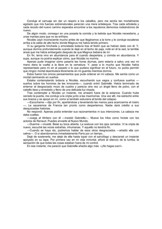 Conduje el carruaje sin dar un respiro a los caballos, pero me sentía tan mortalmente
agotado que mis fuerzas sobrenaturales parecían una mera entelequia. Tras cada arboleda y
cada recodo del nuevo camino esperaba encontrar a los repulsivos demonios rodeándonos de
nuevo.
    De algún modo, conseguí en una posada la comida y la bebida que Nicolás necesitaría, y
unas mantas para que no se enfriara.
    Nicolás cayó inconsciente mucho antes de que llegáramos a la torre y le conduje escaleras
arriba a la celda de alto techo donde Magnus me había tenido primero.
    Vi su garganta hinchada y amoratada todavía tras el festín que se habían dado con él. Y,
aunque dormía profundamente cuando le dejé en el lecho de paja, noté en él la sed, la terrible
ansia que me había embargado después de que Magnus bebiera de mí.
    En fin, tenía vino en abundancia para él cuando despertara, y comida en abundancia. Y
supe, aunque no podría explicar cómo, que Nicolás no moriría.
    Apenas pude imaginar cómo pasaría las horas diurnas, pero estaría a salvo una vez mi
mano diera la vuelta a la llave en la cerradura. Y, pese a lo mucho que Nicolás había
representado para mí en el pasado o lo que pudiera significar en el futuro, no podía permitir
que ningún mortal deambulara libremente en mi guarida mientras dormía.
    Estos fueron los únicos pensamientos que pude ordenar en mi cabeza. Me sentía como un
mortal caminando en sueños.
    Estaba contemplando todavía a Nicolás, escuchando sus vagos y confusos sueños —
sueños sobre los horrores de les Innocents—, cuando entró Gabrielle. Había terminado de
enterrar al desgraciado mozo de cuadra y parecía otra vez un ángel lleno de polvo, con el
cabello tieso y enredado y lleno de una delicada luz irisada.
    Tras contemplar a Nicolás un instante, me arrastró fuera de la estancia. Cuando hube
cerrado la puerta, me condujo a la cripta junto a las mazmorras. Una vez allí, me estrechó entre
sus brazos y se apoyó en mí, como si también estuviera al borde del colapso.
    —Escúchame —dijo por fin, apartándose y levantando las manos para acariciarme el rostro
—. Le sacaremos de Francia tan pronto como despertemos. Nadie dará crédito a sus
desquiciadas historias.
    No respondí. Apenas podía entender sus razonamientos ni sus intenciones. La cabeza me
daba vueltas.
    —Juega al titiritero con él —insistió Gabrielle—. Mueve los hilos como hiciste con los
actores de Renaud. Puedes enviarle al Nuevo Mundo.
    —Duerme —musité. Besé su boca abierta. La sostuve con los ojos cerrados. Vi la cripta de
nuevo, escuché las voces extrañas, inhumanas. Y aquello no tendría fin.
    —Cuando se haya ido, podremos hablar de esos otros desgraciados —añadió ella con
calma—. O si abandonamos inmediatamente París por un tiempo...
    Dejé de sostenerla, me alejé de ella hasta topar con el sarcófago y descansé un instante
apoyado en su tapa. Por primera vez en mi vida inmortal, añoré el silencio de la tumba, la
sensación de que todas las cosas estaban fuera de mi control.
    En ese instante, me pareció que Gabrielle añadía algo más: «¡No hagas eso!».
 