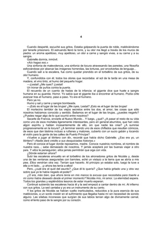 4


     Cuando desperté, escuché sus gritos. Estaba golpeando la puerta de roble, maldiciéndome
por tenerle prisionero. El estruendo llenó la torre, y su olor me llegó a través de los muros de
piedra: un aroma apetitoso, muy apetitoso, un olor a carne y sangre vivas, a su carne y a su
sangre.
     Gabrielle dormía, inmóvil.
     «A/o hagas eso.»
     Una sinfonía de malevolencia, una sinfonía de locura atravesando las paredes, una filosofía
esforzándose por abarcar las imágenes horrendas, las torturas, por envolverlas de lenguaje...
     Cuando salí a la escalera, fue como quedar prendido en el torbellino de sus gritos, de su
olor humano.
     Y, confundidos con él, todos los olores que recordaba: el sol de la tarde en una mesa de
madera, el vino tinto, el humo del pequeño hogar.
     —¡Lestat! ¿Me oyes? ¡Lestat!
     Un tronar de puños contra la puerta.
     El recuerdo de un cuento de hadas de la infancia: el gigante dice que huele a sangre
humana en su guarida. Horror. Yo sabía que el gigante iba a encontrar al humano. Podía oírle
avanzar tras el humano, paso a paso. Yo era el humano.
     Pero ya no.
     Humo y sal y carne y sangre bombeada.
     —¡Esto es el lugar de las brujas! ¿Me oyes, Lestat? ¡Esto es el lugar de las brujas!
     El mortecino temblor de los viejos secretos entre los dos, el amor, las cosas que sólo
nosotros habíamos conocido y sentido. Bailamos en el lugar de las brujas, ¿puedes negarlo?
¿Puedes negar algo de lo que ocurrió entre nosotros?
     Sacarle de Francia, enviarle al Nuevo Mundo... Y luego, ¿qué? ¿A pasar el resto de su vida
como uno de esos mortales ligeramente interesantes, pero en general aburridos, que han visto
algún espíritu y hablan incesantemente de ello, sin que nadie les crea? ¿A sumirse
progresivamente en la locura? ¿A terminar siendo uno de esos chiflados que resultan cómicos,
de esos que dan lástima incluso a rufianes y matones, cubierto con un sucio gabán y tocando
el violín para la gente de las calles de Puerto Príncipe?
     «Vuelve a jugar al titiritero con él», recordé que había dicho Gabrielle. ¿Eso era yo, un
titiritero? «Nadie dará crédito a sus desquiciadas historias.»
     Pero él conoce el lugar donde reposamos, madre. Conoce nuestros nombres, el nombre de
nuestra raza...; sabe demasiado de nosotros. Y jamás aceptará por las buenas viajar a otro
país. Y ellos le perseguirán; ellos jamás permitirán que siga con vida.
     ¿Dónde estarían ahora?
     Subí las escaleras envuelto en el torbellino de los atronadores gritos de Nicolás y, desde
una de las ventanas aseguradas con barrotes, eché un vistazo a la tierra que se abría a mis
pies. Ellos vendrían otra vez. Tenían que hacerlo. Al principio yo estaba solo, luego la tuve a
ella a mi lado... ¡y ahora les tenía a ellos!
     Pero, ¿cuál era el quid del asunto? ¿Que él lo quería? ¿Que había gritado una y otra vez
sobre que yo le había negado el poder?
     ¿O era, más bien, que ahora tenía en mis manos la excusa que necesitaba para traerle a
mí como había deseado desde el primer momento? Nicolás mío, mi amor. La eternidad espera.
Todos los grandes y espléndidos tesoros de estar muerto esperan.
     Continué subiendo las escaleras hacia él y la sed empezó a cantar dentro de mí. Al infierno
con sus gritos. La sed cantaba y yo era un instrumento de su canto.
     Y los gritos de Nicolás se habían vuelto inarticulados, reducidos a la pura esencia de sus
maldiciones, a un sordo insistir en el sufrimiento que llegaba hasta mí sin necesidad de sonido
alguno. Las sílabas inconexas que surgían de sus labios tenían algo de divinamente carnal,
como el lento paso de la sangre por su corazón.
 
