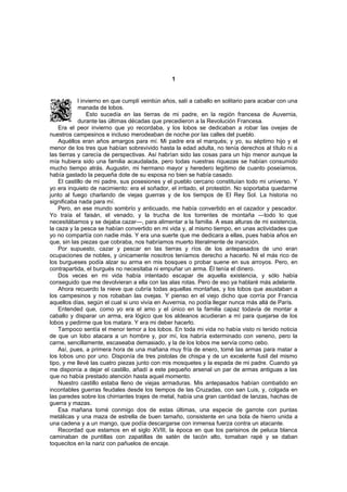 1


            l invierno en que cumplí veintiún años, salí a caballo en solitario para acabar con una
            manada de lobos.
                Esto sucedía en las tierras de mi padre, en la región francesa de Auvernia,
            durante las últimas décadas que precedieron a la Revolución Francesa.
    Era el peor invierno que yo recordaba, y los lobos se dedicaban a robar las ovejas de
nuestros campesinos e incluso merodeaban de noche por las calles del pueblo.
    Aquéllos eran años amargos para mí. Mi padre era el marqués; y yo, su séptimo hijo y el
menor de los tres que habían sobrevivido hasta la edad adulta, no tenía derechos al título ni a
las tierras y carecía de perspectivas. Así habrían sido las cosas para un hijo menor aunque la
mía hubiera sido una familia acaudalada, pero todas nuestras riquezas se habían consumido
mucho tiempo atrás. Augustin, mi hermano mayor y heredero legítimo de cuanto poseíamos,
había gastado la pequeña dote de su esposa no bien se había casado.
    El castillo de mi padre, sus posesiones y el pueblo cercano constituían todo mi universo. Y
yo era inquieto de nacimiento: era el soñador, el irritado, el protestón. No soportaba quedarme
junto al fuego charlando de viejas guerras y de los tiempos de El Rey Sol. La historia no
significaba nada para mí.
    Pero, en ese mundo sombrío y anticuado, me había convertido en el cazador y pescador.
Yo traía el faisán, el venado, y la trucha de los torrentes de montaña —todo lo que
necesitábamos y se dejaba cazar—, para alimentar a la familia. A esas alturas de mi existencia,
la caza y la pesca se habían convertido en mi vida y, al mismo tiempo, en unas actividades que
yo no compartía con nadie más. Y era una suerte que me dedicara a ellas, pues había años en
que, sin las piezas que cobraba, nos habríamos muerto literalmente de inanición.
    Por supuesto, cazar y pescar en las tierras y ríos de los antepasados de uno eran
ocupaciones de nobles, y únicamente nosotros teníamos derecho a hacerlo. Ni el más rico de
los burgueses podía alzar su arma en mis bosques o probar suene en sus arroyos. Pero, en
contrapartida, el burgués no necesitaba ni empuñar un arma. Él tenía el dinero.
    Dos veces en mi vida había intentado escapar de aquella existencia, y sólo había
conseguido que me devolvieran a ella con las alas rotas. Pero de eso ya hablaré más adelante.
    Ahora recuerdo la nieve que cubría todas aquellas montañas, y los lobos que asustaban a
los campesinos y nos robaban las ovejas. Y pienso en el viejo dicho que corría por Francia
aquellos días, según el cual si uno vivía en Auvernia, no podía llegar nunca más allá de París.
    Entended que, como yo era el amo y el único en la familia capaz todavía de montar a
caballo y disparar un arma, era lógico que los aldeanos acudieran a mí para quejarse de los
lobos y pedirme que los matara. Y era mi deber hacerlo.
    Tampoco sentía el menor temor a los lobos. En toda mi vida no había visto ni tenido noticia
de que un lobo atacara a un hombre y, por mí, los habría exterminado con veneno, pero la
carne, sencillamente, escaseaba demasiado, y la de los lobos me servía como cebo.
    Así, pues, a primera hora de una mañana muy fría de enero, tomé las armas para matar a
los lobos uno por uno. Disponía de tres pistolas de chispa y de un excelente fusil del mismo
tipo, y me llevé las cuatro piezas junto con mis mosquetes y la espada de mi padre. Cuando ya
me disponía a dejar el castillo, añadí a este pequeño arsenal un par de armas antiguas a las
que no había prestado atención hasta aquel momento.
    Nuestro castillo estaba lleno de viejas armaduras. Mis antepasados habían combatido en
incontables guerras feudales desde los tiempos de las Cruzadas, con san Luis, y, colgada en
las paredes sobre los chirriantes trajes de metal, había una gran cantidad de lanzas, hachas de
guerra y mazas.
    Esa mañana tomé conmigo dos de estas últimas, una especie de garrote con puntas
metálicas y una maza de estrella de buen tamaño, consistente en una bola de hierro unida a
una cadena y a un mango, que podía descargarse con inmensa fuerza contra un atacante.
    Recordad que estamos en el siglo XVIII, la época en que los parisinos de peluca blanca
caminaban de puntillas con zapatillas de satén de tacón alto, tomaban rapé y se daban
toquecitos en la nariz con pañuelos de encaje.
 