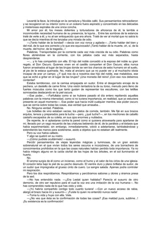 Levanté la llave, la introduje en la cerradura y Nicolás calló. Sus pensamientos retrocedieron
y se recogieron en su interior como si un océano fuera aspirado y concentrado en las delicadas
y misteriosas espirales de una única concha.
    Mi amor por él, los meses dolientes y torturadores de añoranza de él, la terrible e
inconmovible necesidad humana de su presencia, la lujuria... Entre las sombras de la estancia
traté de verle a él, y no al ser enloquecido que era ahora. Traté de ver al mortal que no sabía lo
que se decía mientras él me lanzaba una mirada de odio.
    —¡Tanto hablar de la bondad! —decía con voz ronca y agitada—. ¡Tanto hablar del bien y
del mal, de lo que era correcto y lo que era equivocado! ¡Tanto hablar de la muerte, oh, sí, de la
muerte, del horror, de la tragedia...!
    Palabras. Transportadas por la corriente cada vez más crecida de su odio. Palabras como
flores abriéndose en la corriente, con los pétalos cada vez más separados, hasta
desprenderse.
    —... y lo has compartido con ella. El hijo del noble concedió a la esposa del noble su gran
regalo, el Don Oscuro. Quienes viven en el castillo comparten el Don Oscuro; ellos nunca
fueron arrastrados al lugar de las brujas donde se ven los charcos de sebo humano en el suelo,
al pie de la estaca quemada. No, mata al anciano que ya no puede ver y al muchacho idiota
incapaz de arar un campo. ¿Y qué nos da a nosotros ese hijo del noble, ese matalobos, ese
que se echó a gritar en el lugar de las brujas? ¡Una moneda del reino! ¡Con eso nos debemos
contentar!
    Estaba tembloroso, con la camisa empapada en sudor. Entre el desgarrado encaje de la
pechera, un destello de carne firme. Una visión tentadora la de su torso, menudo pero lleno de
fuertes músculos como los que tanto gustan de representar los escultores, con las tetillas
sonrosadas destacando en la piel oscura.
    —Ese poder... —Farfullaba como si se hubiera pasado el día entero repitiendo aquellas
palabras con la misma intensidad, como si no tuviera importancia, en realidad, que yo estuviera
presente en aquel momento—. Ese poder que hacía inútil cualquier mentira, ese poder oscuro
que se cernía sobre todas las cosas, esa verdad que arrasaba...
    No. Ninguna verdad. Palabras.
    Las botellas de vino estaban vacías; los platos de comida, también. Me fijé en sus brazos
enjutos, tensos y preparados para la lucha —pero, ¿qué lucha?—, en los mechones de cabello
castaño escapados de su coleta, en sus ojos enormes y nublados.
    De repente, le vi aplastarse contra la pared como si quisiera atravesarla para apartarse de
mí, llevado por un vago recuerdo de las criaturas bebiendo de él, de la parálisis y el éxtasis que
había experimentado; sin embargo, inmediatamente, volvió a adelantarse, tambaleándose y
extendiendo las manos para sostenerse, asido a objetos que no estaban allí realmente.
    Pero su voz había callado.
    Y algo se quebró en su rostro.
    —¡Cómo pudiste ocultármelo! —susurró.
    Percibí pensamientos de viejas leyendas mágicas y luminosas, de un gran estrato
sobrenatural en el que vivían todos los seres oscuros e incorpóreos, de una borrachera de
conocimientos prohibidos en la que las cosas naturales habían perdido toda importancia. Ya no
había milagro alguno en la caída otoñal de las hojas de los árboles, en el sol iluminando el
huerto.
    No.
    El aroma surgía de él como un incienso, como el humo y el calor de los cirios de una iglesia.
El corazón latía bajo la piel de su pecho desnudo. El vientre duro y plano brillaba de sudor, de
un sudor que impregnaba el grueso cinto de cuero. La sangre salada. Apenas podía controlar
mi respiración.
    Pero los dos respirábamos. Respirábamos y percibíamos sabores y olores y éramos presa
de la sed.
    —No has entendido nada. —¿Era Lestat quien hablaba? Parecía el susurro de otro
demonio, de otro ser repulsivo para el cual la voz era una imitación de la voz humana—. No
has comprendido nada de lo que has visto y oído.
    —¡Yo habría compartido contigo todo cuanto tuviera! —Con un nuevo acceso de rabia,
alargó el brazo hacia mí y susurró—: ¡Fuiste tú quien no entendió nunca nada!
    —Toma tu vida y huye con ella. Vete.
    —¿No ves que ésta es la confirmación de todas las cosas? ¡Esa maldad pura, sublime...!
¡Su existencia es la confirmación!
 