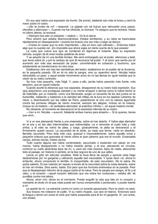 En sus ojos había una expresión de triunfo. De pronto, adelantó aún más el brazo y cerró la
mano sobre mi rostro.
    —¡No te burles de mí! —respondí. Le golpeé con tal fuerza que retrocedió unos pasos,
ofendido y silencioso—. Cuando me fue ofrecida, la rechacé. Te aseguro que la rechacé. Hasta
mi último aliento, la rechacé.
    —Siempre has sido un estúpido —replicó—. Ya te lo decía.
    Pero advertí que estaba desmoronándose. Estaba temblando, y su rabia se trasmutaba
rápidamente en desesperación. Levantó los brazos una vez más y luego se detuvo.
    —Creías en cosas que no eran importantes —dijo en tono casi calmado—. Entonces había
algo que no supiste ver. ¡Es imposible que ahora sigas sin darte cuenta de lo que posees!
    La nube que cubría sus ojos se condensó en lágrimas al instante. Bajo su expresión
ceñuda, surgían de él unas mudas palabras de amor.
    Y se adueñó de mí una terrible timidez. Me sentí embargado por el poder, silencioso y letal,
que tenía sobre él, y por la certeza de que él reconocía tal poder. Y el amor que sentía por él
aumentó aún más esa sensación de poder, convirtiéndola en turbación y bochorno, que
súbitamente se transformaron en otra cosa.
    Estábamos otra vez tras las bambalinas del teatro; estábamos en el pueblo de la Auvernia,
en la pequeña posada. Olí en él no sólo la sangre, sino su repentino terror. Nicolás había
retrocedido un paso, y aquel simple movimiento avivó en mí las llamas en igual medida que la
visión de su rostro contraído.
    Se hizo más pequeño, más frágil. Y, pese a ello, jamás había parecido más fuerte, más
atractivo, que en aquel instante.
    Cuando acorté la distancia que nos separaba, desapareció de su rostro toda expresión. Sus
ojos adquirieron una prodigiosa claridad y su mente empezó a abrirse como lo había hecho la
de Gabrielle; por un instante, como una llamarada, surgió un recuerdo de los dos juntos en la
buhardilla, hablando y hablando a la claridad del reflejo de la luna en los tejados cubiertos de
nieve, o deambulando por las calles de París, pasándonos el vino con la cabeza agachada
contra las primeras ráfagas de viento invernal, siempre tan alegres, incluso en la miseria,
incluso en el misterio —la verdadera eternidad, el auténtico infinito—, en aquel misterio mortal.
    No obstante, el momento se desvaneció en la expresión trémula de su rostro.
    —Ven a mí, Nicolás —susurré. Adelanté ambas manos para atraerlo—. Si lo quieres, tienes
que venir...

    Vi a un ave planeando frente a una ensenada, sobre el mar abierto. Y había algo aterrador
en el ave y en las olas interminables que sobrevolaba. La vi remontar el vuelo más y más
arriba, y el cielo se volvió de plata, y luego, gradualmente, la plata se desvaneció y el
firmamento quedó oscuro. La oscuridad de la tarde, ya nada que temer, nada en absoluto.
Bendita oscuridad. Pero ésta sólo caía, gradual e inexorablemente, sobre aquella única y
pequeña criatura que graznaba al viento sobre el gran páramo que era el mundo. Ensenadas
vacías, arenas vacías, mares vacíos.
    Todo cuanto alguna vez había contemplado, escuchado o sostenido con placer en mis
manos, había desaparecido o no había existido jamás, y el ave, planeando en círculos,
continuó su vuelo alzándose lejos de mí, o, para ser más exactos, lejos de nadie, abarcando
todo el paisaje, sin historia ni sentido, en la lisa negrura de uno de sus ojillos.
    Lancé un grito sin articular vocablos. Noté la boca llena de sangre y aprecié cada trago
deslizándose por mi garganta y calmando aquella sed insondable. Y quise decir «sí, ahora lo
entiendo, ahora comprendo lo terrible, lo insoportable, de esta oscuridad». No lo sabía. No
podía saberlo. El ave volando sin reposo a través de la oscuridad sobre la costa desierta, sobre
el mar sin límites. Dios santo, basta. Era peor que los horrores entrevistos en la posada. Peor
que el desesperado relincho de la yegua caída en la nieve. Pero la sangre era sangre, al fin y al
cabo, y el corazón —aquel corazón delicioso que era todos los corazones— estaba allí, de
puntillas contra mis labios.
    Ahora, amor mío, ahora es el momento. Puedo engullir la vida que late en tu corazón y
mandarte al olvido en el que nada puede ser nunca comprendido o perdonado, o puedo traerte
a mí.
    Le aparté de mí. Le estreché contra mí como un amante apasionado. Pero la visión no cesó.
    Sus brazos me rodearon el cuello. Vi su rostro mojado, sus ojos en blanco. Entonces sacó
la lengua y lamió con ansia el corte que había preparado para él en mi garganta. Sí, con ansia,
con avidez.
 