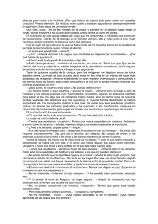 abiertas para invitar a la multitud. ¿Por qué habría de dejarlo todo para hablar con aquellas
criaturas? Presté atención. En realidad eran cuatro y estaban aguardando desesperadamente
mi aparición. Eran presa de un miedo terrible.
    Muy bien, pues. Tiré de las riendas de la yegua y penetré en el callejón hasta llegar al
fondo, donde encontré a los cuatro acurrucados juntos contra la pared de piedra.
    El muchacho de ojos grises estaba allí, cosa que me sorprendió, y mostraba una expresión
de desconcierto. Detrás de él distinguí a un hombre vampiro alto y rubio junto a una mujer
hermosa, ambos cubiertos de harapos como dos leprosos.
    Fue la mujer de ojos oscuros, la que se había reído de mi pequeña broma en la escalera de
la cripta de les Innocents, quien rompió el silencio:
    —¡Tienes que ayudarnos! —susurró.
    —¿Yo? —Intenté dominar a la yegua, que mostraba su disgusto por la compañía—. ¿Por
qué habría de ayudaros?
    —El amo está destruyendo la asamblea —dijo ella.
    —Está destruyéndonos... —añadió el muchacho, sin mirarme. Tenía los ojos fijos en las
piedras del muro y capté de su mente imágenes de lo que estaba sucediendo, de la hoguera
encendida y de Armand arrojando al fuego a sus seguidores.
    Traté de quitarme aquello de la cabeza, pero las imágenes me llegaban ahora de todos
aquellos seres. La mujer de ojos oscuros clavó éstos en los míos en un intento de hacer más
detalladas las imágenes: Armand enarbolando un gran madero chamuscado y conduciendo a
los demás hacia las llamas, para luego empujarles a la pira con el propio madero mientras sus
víctimas pugnaban por huir.
    —¡Dios santo, si vosotros erais doce! ¿No podíais defenderos?
    —Lo hemos hecho y aquí estamos —expuso la mujer—. Armand echó al fuego a seis de
nosotros y los demás pudimos huir. Aterrorizados, buscamos lugares de descanso extraños
para pasar el día. Es algo que no habíamos hecho nunca, esto de dormir lejos de nuestras
tumbas sagradas. No sabíamos qué nos sucedería. Y, cuando hemos despertado, le hemos
encontrado allí. Ha conseguido destruir a dos más, de modo que sólo quedamos nosotros.
Incluso ha abierto las cámaras profundas y ha quemado a los hambrientos. Después ha
provocado derrumbamientos para cegar los túneles que conducen a nuestro lugar de reunión.
    El muchacho alzó los ojos lentamente.
    —Tú nos has hecho todo esto —susurró—. Tú nos has destruido a todos.
    La mujer se colocó delante de él.
    —Tienes que ayudarnos —suplicó—. Forma una nueva asamblea con nosotros. Ayúdanos
a existir como lo haces tú —añadió, mientras dirigía una mirada impaciente al muchacho.
    —¿Pero y la anciana, la gran dama? —inquirí.
    —Fue ella quien lo empezó todo —respondió el muchacho con voz amarga—. Se arrojó a la
hoguera voluntariamente. Dijo que iba a reunirse con Magnus. No dejaba de reírse, y fue
entonces cuando el amo echó a los otros a las llamas mientras los demás huíamos.
    Incliné la cabeza. De modo que la vieja reina ya no estaba. Y todo lo que había conocido y
presenciado se había ido con ella, y lo único que había dejado era aquel joven perverso,
vengativo y necio que creía a pies juntillas en lo que ella había sabido falso.
    —Tienes que ayudarnos —repitió la mujer de ojos oscuros—. Armand está en su derecho,
como amo de la asamblea, de destruir a los débiles, a los que no pueden sobrevivir.
    —No podía permitir que la asamblea cayera en el caos —añadió la otra mujer vampiro, que
permanecía detrás del muchacho—. Sin la fe en las Leyes Oscuras, los otros habrían vagado
por el mundo sin saber qué hacer, despertando la alarma entre el populacho mortal. Pero si tú
nos ayudas a formar una nueva asamblea, a perfeccionarnos de nuevas maneras...
    —El amo nos destruirá —murmuró el muchacho—. Nunca nos dejará en paz. Esperará el
momento en que nos separemos y...
    —No es invencible —intervino el otro vampiro—. Y ha perdido toda convicción, recordad
eso.
    —Y tú tienes la torre de Magnus, un lugar seguro... —añadió el muchacho con voz
desesperada, al tiempo que alzaba los ojos hacia mí.
    —No, no puedo compartirla con vosotros —respondí—. Tenéis que ganar esta batalla
vosotros solos.
    —Pero seguramente podrás guiarnos... —propuso su compañero.
    —No me necesitáis —insistí—. ¿Qué habéis aprendido ya de mi ejemplo? ¿Qué habéis
aprendido de las cosas que dije anoche?
 