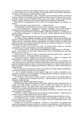 —Aprendimos más de lo que hablaste después con él —replicó la mujer de ojos oscuros—.
Te oímos hablarle de una nueva maldad, de una maldad para estos tiempos, destinada a
moverse por el mundo bajo un perfecto disfraz mortal.
    —Entonces, adoptad el disfraz —dije—. Tomad las ropas de vuestras víctimas y quedaos el
dinero que lleven en los bolsillos. Entonces podréis moveros entre los humanos como yo. Con
el tiempo, podéis acumular suficiente riqueza como para adquirir vuestra propia pequeña
fortaleza, vuestro santuario secreto. Entonces dejaréis de ser mendigos o fantasmas.
    Pude observar la desesperación en sus rostros. Sin embargo, seguían mis palabras con
atención.
    —Pero nuestra piel, nuestro timbre de voz... —protestó la mujer.
    —Podéis engañar a los mortales. Es muy fácil. Sólo es preciso un poco de habilidad.
    —¿Y cómo empezamos? —preguntó el muchacho, cabizbajo, como si sólo tomara en
consideración todo aquello a regañadientes—. ¿Qué clase de mortales podemos fingir ser?
    —¡Escoge tú mismo! Mirad a vuestro alrededor. Disfrazaos de gitanos, si queréis; eso no
debería costaros demasiado... O, mejor aún, de mimos —añadí, volviendo los ojos hacia las
luces del bulevar.
    —¡Mimos! —repitió la mujer de ojos oscuros con una pequeña chispa de excitación.
    —Sí, actores. Artistas callejeros. Acróbatas. Haceos acróbatas. Seguro que los habéis visto
alguna vez. Podéis pintaros la cara con maquillaje para artistas y así pasarán desapercibidos
vuestros gestos y expresiones faciales extravagantes. No podríais escoger otro disfraz más
perfecto que ése. En el bulevar encontraréis todo tipo de mortales que habitan en la ciudad.
Aprenderéis todo cuanto necesitáis saber.
    La mujer se echó a reír y miró a los otros. El hombre estaba sumido en profundos
pensamientos, la otra mujer meditaba y el muchacho parecía inseguro.
    —Con vuestros poderes, podéis haceros prestidigitadores y saltimbanquis con facilidad —
insistí—. Para vosotros, no sería nada. Podríais tener miles de espectadores sin que nadie
adivinara nunca lo que sois.
    —No fue eso lo que sucedió contigo en el escenario de este pequeño teatro —replicó con
frialdad el muchacho—. Tú llenaste de terror sus corazones.
    —Porque así lo decidí —expliqué con una punzada de dolor—. Ésta es mi tragedia. Pero
puedo engañar a cualquiera cuando me lo proponga, y vosotros también.
    Me llevé una mano al bolsillo y saqué un puñado de coronas de oro, que entregué a la
mujer de ojos oscuros. Ella tomó las monedas entra ambas manos y las contempló como si le
quemaran. Después levantó la vista y vi en sus ojos la imagen de mí mismo en el escenario del
teatro de Renaud, realizando aquellas descomunales proezas que habían hecho escapar al
público del local.
    Pero la mujer tenía otra idea en la cabeza, pues sabía que el teatro estaba abandonado y
que me había ocupado de enviar lejos a la compañía.
    Y, por un instante, estudié su muda petición. Dejé que mi dolor se redoblara y me
atravesara, al tiempo que me preguntaba si mis interlocutores lo advertirían. Aunque, en fin de
cuentas, ¿qué importaba eso en realidad?
    —Sí, por favor —dijo la mujer. Levantó su mano y tocó la mía con sus dedos blancos y
helados —. ¡Déjanos entrar en el teatro! ¡Por favor! —Volvió la cabeza y miró en dirección a la
entrada de artistas del local.
    Dejarles entrar. Dejarles bailar sobre mi tumba.
    Sin embargo, allí debían quedar todavía viejos trajes y disfraces, restos del vestuario de una
trouppe que había pasado a disponer de todo el dinero del mundo para renovar su
indumentaria escénica. Aún debía haber viejos cubos de pintura blanca, y agua en los
barreños. Mil y un tesoros abandonados con las prisas de la partida.
    Me sentí aturdido, incapaz de pensar en todo aquello. Me resistía a rememorar todo lo que
había sucedido en aquel teatro.
    —Está bien —asentí, y aparté la vista como si algo me hubiera distraído—. Podéis entrar en
el teatro si queréis. Podéis utilizar todo lo que hay dentro.
    La mujer se me acercó aún más y, de pronto, apretó sus labios sobre el revés de mi mano.
    —No olvidaremos esto —musitó—. Me llamo Eleni, este muchacho es Laurent, el hombre
de ahí es Félix y la mujer que está junto a él, Eugénie. Si Armand intenta algo contra ti, será
como si nos lo hiciera a nosotros.
    —Espero que os vaya bien y prosperéis —respondí y, cosa extraña, mis palabras eran
sinceras. Me pregunté si alguno de ellos, con todas sus Leyes Oscuras y sus Ritos Oscuros,
había deseado realmente aquella pesadilla que todos compartíamos. En realidad, habían sido
 