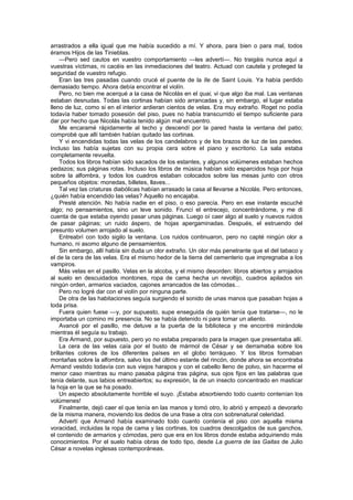 arrastrados a ella igual que me había sucedido a mí. Y ahora, para bien o para mal, todos
éramos Hijos de las Tinieblas.
    —Pero sed cautos en vuestro comportamiento —les advertí—. No traigáis nunca aquí a
vuestras víctimas, ni cacéis en las inmediaciones del teatro. Actuad con cautela y proteged la
seguridad de vuestro refugio.
    Eran las tres pasadas cuando crucé el puente de la Ile de Saint Louis. Ya había perdido
demasiado tiempo. Ahora debía encontrar el violín.
    Pero, no bien me acerqué a la casa de Nicolás en el quai, vi que algo iba mal. Las ventanas
estaban desnudas. Todas las cortinas habían sido arrancadas y, sin embargo, el lugar estaba
lleno de luz, como si en el interior ardieran cientos de velas. Era muy extraño. Roget no podía
todavía haber tomado posesión del piso, pues no había transcurrido el tiempo suficiente para
dar por hecho que Nicolás había tenido algún mal encuentro.
    Me encaramé rápidamente al techo y descendí por la pared hasta la ventana del patio;
comprobé que allí también habían quitado las cortinas.
    Y vi encendidas todas las velas de los candelabros y de los brazos de luz de las paredes.
Incluso las había sujetas con su propia cera sobre el piano y escritorio. La sala estaba
completamente revuelta.
    Todos los libros habían sido sacados de los estantes, y algunos volúmenes estaban hechos
pedazos; sus páginas rotas. Incluso los libros de música habían sido esparcidos hoja por hoja
sobre la alfombra, y todos los cuadros estaban colocados sobre las mesas junto con otros
pequeños objetos: monedas, billetes, llaves...
    Tal vez las criaturas diabólicas habían arrasado la casa al llevarse a Nicolás. Pero entonces,
¿quién había encendido las velas? Aquello no encajaba.
    Presté atención. No había nadie en el piso, o eso parecía. Pero en ese instante escuché
algo; no pensamientos, sino un leve sonido. Fruncí el entrecejo, concentrándome, y me di
cuenta de que estaba oyendo pasar unas páginas. Luego oí caer algo al suelo y nuevos ruidos
de pasar páginas; un ruido áspero, de hojas apergaminadas. Después, el estruendo del
presunto volumen arrojado al suelo.
    Entreabrí con todo sigilo la ventana. Los ruidos continuaron, pero no capté ningún olor a
humano, ni asomo alguno de pensamientos.
    Sin embargo, allí había sin duda un olor extraño. Un olor más penetrante que el del tabaco y
el de la cera de las velas. Era el mismo hedor de la tierra del cementerio que impregnaba a los
vampiros.
    Más velas en el pasillo. Velas en la alcoba, y el mismo desorden: libros abiertos y arrojados
al suelo en descuidados montones, ropa de cama hecha un revoltijo, cuadros apilados sin
ningún orden, armarios vaciados, cajones arrancados de las cómodas...
    Pero no logré dar con el violín por ninguna parte.
    De otra de las habitaciones seguía surgiendo el sonido de unas manos que pasaban hojas a
toda prisa.
    Fuera quien fuese —y, por supuesto, supe enseguida de quién tenía que tratarse—, no le
importaba un comino mi presencia. No se había detenido ni para tomar un aliento.
    Avancé por el pasillo, me detuve a la puerta de la biblioteca y me encontré mirándole
mientras él seguía su trabajo.
    Era Armand, por supuesto, pero yo no estaba preparado para la imagen que presentaba allí.
    La cera de las velas caía por el busto de mármol de César y se derramaba sobre los
brillantes colores de los diferentes países en el globo terráqueo. Y los libros formaban
montañas sobre la alfombra, salvo los del último estante del rincón, donde ahora se encontraba
Armand vestido todavía con sus viejos harapos y con el cabello lleno de polvo, sin hacerme el
menor caso mientras su mano pasaba página tras página, sus ojos fijos en las palabras que
tenía delante, sus labios entreabiertos; su expresión, la de un insecto concentrado en masticar
la hoja en la que se ha posado.
    Un aspecto absolutamente horrible el suyo. ¡Estaba absorbiendo todo cuanto contenían los
volúmenes!
    Finalmente, dejó caer el que tenía en las manos y tomó otro, lo abrió y empezó a devorarlo
de la misma manera, moviendo los dedos de una frase a otra con sobrenatural celeridad.
    Advertí que Armand había examinado todo cuanto contenía el piso con aquella misma
voracidad, incluidas la ropa de cama y las cortinas, los cuadros descolgados de sus ganchos,
el contenido de armarios y cómodas, pero que era en los libros donde estaba adquiriendo más
conocimientos. Por el suelo había obras de todo tipo, desde La guerra de las Gaitas de Julio
César a novelas inglesas contemporáneas.
 