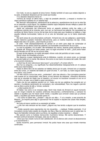 Con todo, no era su aspecto el único horror. Estaba también el caos que estaba dejando a
su paso, el absoluto desprecio por las cosas que tocaba.
    Y su absoluto desprecio hacia mí.
    Terminó de revisar el último libro, o dejó de prestarle atención, y empezó a revolver los
viejos periódicos apilados en un estante bajo.
    Me descubrí retrocediendo, retirándome de la estancia y apartándome de él con la vista fija
en su pequeña y sucia figura. Su cabellera castaña rojiza despedía tenues reflejos a pesar del
polvo, y sus ojos brillaban como dos llamas.
    Aquel ser extraviado del inframundo tenía un aspecto grotesco entre las velas y el
vertiginoso colorido de la vivienda, pero, aun así, su hermosura era patente. No necesitaba las
sombras de Notre Dame ni la luz de las teas de la cripta para que resaltara su belleza y, bajo
aquella brillante luminosidad, había en él un aire de ferocidad que no le había observado
nunca.
    Me sentí presa de una abrumadora confusión. Armand era a la vez peligroso y apremiante.
Podría haberme quedado mirándolo eternamente, pero un instinto imperioso me dijo: «Vete,
déjale este sitio si lo quiere. ¿Qué importa ya eso?».
    El violín. Traté desesperadamente de pensar en el violín para dejar de contemplar el
movimiento de sus dedos sobre las palabras, la incansable concentración de sus ojos.
    Le volví la espalda y fui al salón. Me temblaban las manos. Apenas podía soportar la idea
de saberle allí. Busqué por todas partes, pero no logré encontrar el violín. ¿Qué podía haber
hecho Nicolás con él? No se me ocurrió nada.
    El paso de las páginas, el crujido del papel, el leve ruido del periódico al caer a suelo.
    Decidí volver de inmediato a la torre.
    Me disponía a pasar rápidamente ante la biblioteca, cuando, sin previo aviso, su mensaje
sin sonido habló en mi mente. Me detuve. Era como si una mano me asiera del cuello. Me volví
y le encontré mirándome.
    «¿Qué hay de esos silenciosos hijos tuyos? ¿Les amas? ¿Te aman ellos?»
    Ésa fue su pregunta, y su significado fue desentrañándose trabajosamente en mi cabeza
entre ecos interminables.
    Hasta el último libro de los estantes se hallaba ahora por el suelo. Armand era un espectro
entre las ruinas, un visitante del diablo en quien él creía. Y, con todo, su rostro seguía siendo
muy tierno, muy juvenil.
    «El Rito Oscuro nunca trae amor, ¿entiendes?, sólo trae silencio.» Sus conceptos parecían
más suaves en su insonoridad, más claros; el eco terminó de disiparse. «Nosotros decíamos
que era la voluntad de Satán que el maestro y el novicio no buscaran consuelo el uno en el
otro. Al fin y al cabo, era a Satán a quien servíamos.»
    Cada una de sus palabras penetró en mí. Cada una de sus palabras fue acogida por un
secreto y humillante sentimiento de curiosidad y de vulnerabilidad. Pero me negué a permitir
que se diera cuenta de ello y, furioso, exclamé:
    —¿Qué quieres de mí?
    Al hablar, fue como si se rompiera algo. Sentí más miedo de Armand en aquel momento
que en ningún instante de nuestras anteriores discusiones y enfrentamientos, y siempre he
odiado a aquellos que me hacen sentir miedo, a aquellos que conocen cosas que yo preciso
saber, a aquellos que tienen tal poder sobre mí.
    —Es como no saber leer, ¿verdad? —dijo en voz alta—. Y a tu creador, a ese proscrito de
Magnus, ¿le importó para algo tu ignorancia? No te explicó ni siquiera las cosas más simples,
¿verdad?
    No hubo el menor cambio en su expresión al hablar.
    —¿No han sido siempre así las cosas? ¿Alguna vez has tenido a alguien que te enseñara
algo?
    —Estás sacando esos argumentos de mis recuerdos... —repliqué. Estaba pasmado. Vi el
monasterio donde había estado de chiquillo, las filas y filas de volúmenes que no sabía leer, la
figura de Gabrielle inclinada sobre sus libros, de espaldas a todos nosotros—. ¡Basta!
    Me pareció como si hubiese transcurrido muchísimo tiempo. Me sentía desorientado. Y
Armand continuó lanzando mensajes, esta vez en silencio.
    «Esos que has creado nunca te dan satisfacción. En el silencio sólo crecen la desavenencia
y el resentimiento.»
    Quise moverme, pero permanecí inmóvil. No podía hacer otra cosa que mirarle mientras
continuaba.
 