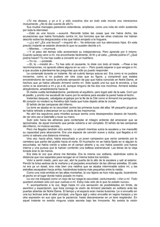 «Tú me deseas, y yo a ti, y sólo nosotros dos en todo este mundo nos merecemos
mutuamente. ¿No te das cuenta de ello?»
    Sus mudos mensajes parecieron extenderse, ampliarse, como una nota de violín sostenida
por toda la eternidad.
    —Esto es una locura —susurré. Recordé todas las cosas que me había dicho, las
acusaciones que había formulado contra mí, los horrores que las otras criaturas me habían
descrito sobre los desgraciados a los que había arrojado a la hoguera.
    —¿Lo es? ¿Es una locura? —inquirió él—. Ve entonces con tus silenciosos hijos. En este
preciso instante se estarán diciendo lo que no pueden decirte a ti.
    —Mientes... —murmuré.
    —Y el paso del tiempo sólo acrecentará su independencia. Pero aprende por ti mismo.
Cuando quieras venir a mí, me encontrarás fácilmente. Al fin y al cabo, ¿dónde podría ir? ¿Qué
podría hacer? Tú me has vuelto a convertir en un huérfano.
    —Yo no... —protesté.
    —Sí, tú —insistió él—. Tú has sido el causante, tú diste con todo al traste. —Pese a las
recriminaciones, no aprecié cólera alguna en su voz—. Pero puedo esperar a que vengas a mí,
a que acudas a plantearme las preguntas que sólo yo puedo responder.
    Le contemplé durante un instante. No sé cuánto tiempo estuve así. Era como si no pudiera
moverme, como si no pudiera ver otra cosa que su figura, y comprendí que estaba
envolviéndome de nuevo la profunda sensación de paz que había conocido en Notre Dame, el
hechizo que ya había utilizado Armand contra mí. Sólo quedó una luz que le envolvía, y fue
como si se acercara a mí y yo a él, aunque ninguno de los dos nos movimos. Armand estaba
atrayéndome, arrastrándome hacia él.
    Di media vuelta tambaleándome, perdiendo el equilibrio, pero logré salir de la sala. Corrí por
el pasillo, y pronto me escabullí de nuevo por la ventana para escalar la pared hasta el techo.
    Instantes después, cabalgaba al galope por la Ile de la Cité como si Armand me persiguiera.
Mi corazón no moderó su frenético latir hasta que hube dejado atrás la ciudad.
    El tañido de las campanas del infierno.
    La torre se alzaba en la oscuridad contra las primeras luces del alba. Mi pequeño grupo ya
se había retirado a descansar en su cripta de las mazmorras.
    No abrí los sepulcros para mirarles aunque sentía unos desesperados deseos de hacerlo,
de ver otra vez a Gabrielle y tocar su mano.
    Subí solo hacia las almenas para contemplar el milagro ardiente del amanecer que se
aproximaba, de aquel momento que jamás volvería a ver completo. El tañido de las campanas
del infierno, mi música secreta...
    Pero me llegaba también otro sonido. Lo advertí mientras subía la escalera y me maravilló
su capacidad para alcanzarme. Era una especie de canción suave y dulce, que llegaba a mí
como si salvara una distancia inmensa.
    Una vez, hacía años, había escuchado a un joven campesino que venía cantando por la
carretera que partía del pueblo hacia el norte. El muchacho no se había fijado en si alguien lo
escuchaba, se había creído a solas en el campo abierto y su voz había poseído una fuerza
interna y una pureza que le habían conferido una belleza sobrenatural. Las letras de la vieja
tonada eran lo de menos.
    Era ésta la voz que ahora me llamaba. Era la misma voz solitaria, alzándose sobre la
distancia que nos separaba para recoger en sí misma todos los sonidos.
    Volví a sentir miedo, pero aun así, abrí la puerta de lo alto de la escalera y salí al exterior.
Percibí la brisa sedosa de la mañana y el parpadeo ensoñador de las últimas estrellas. El cielo
no era ya un dosel, sino más bien una neblina que se alzaba interminable sobre mí, y las
estrellas escapaban hacia arriba, haciéndose todavía más pequeñas entre la niebla.
    Como una nota emitida en las altas montañas, la voz lejana se hizo más aguda, tocándome
el pecho en el lugar donde había posado mi mano.
    La voz me traspasó como un rayo de luz rasga la oscuridad, canturreando: «Ven a mí. Todo
quedará olvidado sólo con que vuelvas a mí. Estoy más sólo de lo que he estado nunca».
    Y, acompañando a la voz, llegó hasta mí una sensación de posibilidades sin límite, de
asombro y expectación, que traía consigo la visión de Armand plantado en solitario ante las
puertas abiertas de Notre Dame. El tiempo y el espacio eran meras ilusiones. Le vi envuelto en
una luz lechosa ante el altar principal, una figura ágil y veloz envuelta en regios harapos y sin
otra expresión en sus ojos que la paciencia, hasta desvanecerse en un leve resplandor. En
aquel instante no existía ninguna cripta secreta bajo les Innocents. No existía la visión
 