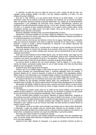 Y, mientras, yo salía de caza con botas de cuero sin curtir y abrigo de piel de ante, con
aquellas armas antiguas atadas a la silla y mis dos mejores mastines a mi lado, con sus
collares de puntas metálicas.
    Ésa era mi vida. Idéntica a la que podría haber llevado en la Edad Media. Y yo sabía
suficientes cosas de los viajeros ricamente ataviados que pasaban por el camino de postas;
ellos me permitían apreciar nuestras profundas diferencias. Los nobles de la capital llamaban
«cazaconejos» a los caballeros de provincias como nosotros. Naturalmente, nosotros nos
burlábamos de ellos llamándolos lacayos del rey y de la reina. Nuestro castillo había resistido
mil años, y ni siquiera el gran cardenal Richelieu, en su guerra contra nuestra clase, había
conseguido derribar sus viejas torres. De todos modos, como ya he dicho antes, yo no le
prestaba mucha atención a la historia.
    Mientras cabalgaba montaña arriba, me sentía desgraciado y furioso.
    Deseé librar una buena batalla con los lobos. Según los aldeanos, había cinco animales en
la manada, y yo tenía mis armas y dos perros de mandíbulas poderosas, capaces de partirle en
un instante el espinazo a una alimaña.
    Avancé más de una hora por las laderas a lomos de mi yegua, hasta llegar a un pequeño
valle que conocía lo suficiente como para no dejarme confundir por la nieve caída. Y cuando
empecé a cruzar la amplia y yerma hondonada en dirección a los árboles desnudos del
bosque, escuché el primer aullido.
    Segundos después, llegó otro y, a continuación, un tercero; el coro cantaba con tal armonía
que no pude precisar el número de animales de la manada. Sólo tuve la certeza de que me
habían visto y de que se hacían señales para reunirse; que era precisamente lo que yo había
esperado que hicieran.
    Creo que en ese instante no tenía miedo alguno, pero, de todos modos, sentí algo que me
erizó el vello de los brazos. El campo, en toda su inmensidad, parecía vacío. Preparé las armas
y ordené a los perros que dejaran de gruñir y me siguieran, mientras una vaga sensación me
urgía a darme prisa en salir de campo abierto y ponerme al abrigo de los árboles.
    Los perros dieron la alarma con sus roncos ladridos. Volví la cabeza y vi a los lobos a
cientos de metros, avanzando raudos hacia mí, por el valle nevado. Eran tres enormes lobos
grises los que me seguían, en fila india.
    Aceleré el paso de la yegua hacia el bosque.
    Parecía que no me costaría llegar a éste antes de que los tres lobos me dieran alcance,
pero estos animales son tremendamente listos y, mientras galopaba hacia los árboles, vi
aparecer delante de mí, hacia la izquierda, al resto de la manada: cinco ejemplares adultos.
Había caído en una emboscada y no conseguiría llegar a tiempo a la protección de los troncos.
Y la manada la componían ocho lobos, no cinco, como me habían asegurado los aldeanos.
    Ni siquiera entonces tuve el suficiente buen juicio para sentir miedo. No tuve en cuenta el
hecho evidente de que aquellos animales debían estar muy hambrientos o no se habrían
acercado tanto al pueblo. Su natural reserva hacia el hombre había desaparecido por completo.
    Me apresté a la batalla. Colgué la maza al cinto y apunté con el fusil. Abatí a un gran macho
a unos metros de distancia y tuve tiempo de volver a cargar mientras mis perros y la manada
se atacaban.
    Las alimañas no podían hacer presa en el cuello de los perros debido a los collares de
afiladas puntas metálicas y, en la primera escaramuza, mis animales no tardaron en dar cuenta
de uno de los lobos con sus poderosas mandíbulas. Volví a disparar y abatí otro.
    Pero la manada había rodeado a los perros. Mientras yo seguía disparando, cargando lo
mas deprisa que podía y tratando de apuntar bien para no darles a los perros, vi que el menor
de éstos caía con las patas traseras rotas. La sangre formaba regueros en la nieve, el segundo
perro se mantuvo aparte de la manada mientras ésta trataba de devorar a su agonizante
compañero, pero, apenas un par de minutos más tarde, los lobos también le habían abierto el
vientre y yacía muerto.
    Mis mastines, como ya he dicho, eran animales muy fuertes que yo mismo había alimentado
y entrenado, y cada uno pesaba más de noventa kilos. Siempre me los llevaba a cazar y,
aunque ahora hablo de ellos como simples perros, entonces sólo los trataba por el nombre y, al
verlos morir, comprendí por primera vez a qué me enfrentaba y qué podía suceder.
    Pero todo esto había ocurrido en cuestión de minutos.
    Cuatro lobos yacían muertos y otro estaba malherido sin remedio. Pero aún quedaban tres
más, uno de los cuales había detenido su salvaje festín con las entrañas de los perros para fijar
en mí sus ojos rasgados.
    Disparé el fusil, fallé, disparé el mosquete, y la yegua se encabritó mientras el lobo se
 
