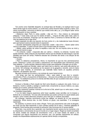6


    Tan pronto como Gabrielle despertó, la conduje lejos de Nicolás y le expliqué todo lo que
había tenido lugar la noche anterior. Le conté todo cuanto Armand había sugerido y dicho. Con
cierta incomodidad, mencioné el silencio que existía entre ella y yo, y le aseguré saber ahora
que tal situación no iba a cambiar.
    —Debemos dejar París lo antes posible —dije por fin—. Esa criatura es demasiado
peligrosa. Y esas otras a las que he cedido el teatro...; ninguna de ellas sabe nada, salvo lo
que él les ha enseñado. Propongo que les dejemos París y tomemos la Senda del Mal, por
usar las palabras de la vieja reina.
    Había esperado de ella una reacción de furia contra mí, y de malevolencia hacia Armand,
pero permaneció serena durante toda mi exposición.
    —Quedan demasiadas preguntas por responder, Lestat —dijo al fin—. Quiero saber cómo
nació su asamblea. Y quiero conocer todo lo que Armand sabe de nosotros.
    —Madre, estoy tentado de volver la espalda a todo eso. No me importa cómo se inició y
dudo que él mismo lo sepa.
    —Te entiendo, Lestat —respondió ella con calma—. Créeme, te entiendo. Cuando todo
quede aclarado, estas criaturas me importarán menos que los árboles de este bosque o que las
estrellas que lucen ahí arriba. Preferiría estudiar las corrientes del viento o los dibujos de las
hojas al caer...
    —Exacto.
    —Pero no debemos precipitarnos. Ahora, lo importante es que los tres permanezcamos
juntos. Debemos ir juntos a la ciudad y prepararnos con tranquilidad para marcharnos juntos
más adelante. Y juntos también debemos trazar el plan para despertar a Nicolás con el violín.
    Quise preguntarle por Nicolás, saber qué había tras su silencio, qué podía ella adivinar en
su mente. Sin embargo, las palabras se me secaron en la garganta y recordé, como lo había
hecho en todo instante, el comentario que Gabrielle había hecho en aquellos primeros
instantes: «El desastre, hijo mío».
    Me pasó el brazo por la cintura y me condujo de nuevo hacia la torre.
    —No tengo que leer tus pensamientos —dijo— para saber lo que dice tu corazón.
Llevémosle a París y busquemos el Stradivarius. —Se puso de puntillas para darme un beso y
añadió—: Ya estábamos juntos en la Senda del Mal antes de que sucediera todo esto, y pronto
volveremos a tomarla.

   Conducir a Nicolás a París resultó tan fácil como llevarle a cualquier otra parte. Como un
fantasma, montó a caballo y cabalgó a nuestro lado; únicamente su oscura melena y su capa,
batidas por el viento, parecían tener vida.
   Cuando cobramos nuestras víctimas en la Ile de la Cité, advertí que no verle cazar y matar
me resultaba insoportable.
   Y no me daba ninguna esperanza verle hacer aquellas cosas sencillas con la torpeza y
lentitud de un sonámbulo. Tal cosa sólo demostraba que podía continuar en aquel estado para
siempre, como nuestro silencioso cómplice, poco más que un cadáver resucitado.
   Sin embargo, mientras recorríamos juntos las callejas, se adueñó de mí una sensación
inesperada. Ahora éramos tres, no dos. Éramos un grupo, una asamblea. Y si conseguía
reanimarle...
   No obstante, lo primero era la visita a Roget. Tenía que presentarme solo ante el abogado,
de modo que les dejé esperando a unas cuantas puertas de la casa y, mientras golpeaba el
picaporte, tomé fuerzas para acometer la actuación más horrorosa de mi carrera teatral.
   Pues bien, muy pronto iba a aprender una importante lección acerca de los humanos y de
su disposición a convencerse de que el mundo es un lugar seguro. Roget se mostró encantado
de verme. Estaba tan aliviado de encontrarme «vivo y en buen estado de salud» y de
comprobar que seguía requiriendo sus servicios, que, con grandes aspavientos de cabeza,
aceptó mis disparatadas explicaciones sin apenas darme tiempo a empezarlas.
 