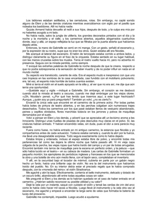 Los tablones estaban astillados, y las cerraduras, rotas. Sin embargo, no capté sonido
alguno de Eleni y de las demás criaturas mientras avanzábamos con sigilo por el pasillo que
rodeaba los bastidores. Allí no había nadie.
    Quizás Armand había devuelto al redil a sus hijos, después de todo, y la culpa era mía por
no haberles acogido a mi lado.
    No había nada, salvo la jungla de utillería, los grandes decorados pintados con el día y la
noche y la montaña y el valle, y los camerinos abiertos, aquellos abigarrados cuartuchos
donde, aquí y allá, un espejo reflejaba la luz que se filtraba por la puerta abierta que habíamos
dejado atrás.
    Entonces, la mano de Gabrielle se cerró en mi manga. Con un gesto, señaló el escenario y,
por la expresión de su rostro, supe que no eran los otros. Quien estaba allí era Nicolás.
    Me acerqué al lateral del escenario. El telón de terciopelo estaba corrido a ambos lados, y
distinguí claramente su figura en el foso de la orquesta. Estaba sentado en su lugar habitual,
con las manos cruzadas sobre los muslos. Tenía el rostro vuelto hacia mí, pero no advertía mi
presencia. Seguía con la mirada perdida, como siempre.
    Y evoqué las extrañas palabras de Gabrielle la noche después de que la creara, respecto a
que no podía sobreponerse a la sensación de haber muerto y de no poder influir en nada en el
mundo mortal.
    Su aspecto era translúcido, carente de vida. Era el aspecto mudo e inexpresivo con que uno
casi tropieza en las sombras de la casa encantada, casi fundido con el mobiliario polvoriento;
era, tal vez, el espanto más horrible de todos cuantos existen.
    Miré si tenía el violín en el suelo apoyado en la silla y, al ver que no era así, me dije que aún
tenía una oportunidad.
    —Quédate aquí y vigila —indiqué a Gabrielle. Sin embargo, el corazón se me desbocó
cuando alcé la mirada al teatro a oscuras, cuando me dejé embriagar por los viejos olores.
«¡Oh, Nicolás!» pensé. «¿Por qué has tenido que traernos aquí, a este lugar hechizado?
Aunque, ¿quién soy yo para preguntarlo? También yo volví, ¿no es cierto?»
    Encendí la única vela que encontré en el camerino de la primera actriz. Por todas partes
había botes de pintura de teatro abiertos, y en las perchas colgaban aún numerosos trajes
desechados. Todos los camerinos por los que pasé estaban llenos de vestuario abandonado,
peines y cepillos olvidados, flores marchitas todavía en los jarrones y polvos de maquillaje
derramados por el suelo.
    Volví a pensar en Eleni y los demás, y advertí que se apreciaba allí un levísimo aroma a les
Innocents. Distinguí unas huellas de pisadas de pies desnudos muy claras en el polvo. Sí, las
criaturas habían entrado. Y habían encendido velas, sin duda, pues el olor a cera parecía muy
reciente.
    Fuera como fuese, no había entrado en mi antiguo camerino, la estancia que Nicolás y yo
compartíamos antes de cada actuación. Todavía estaba cerrada y, cuando la abrí por la fuerza,
me llevé una desagradable sorpresa. Todo seguía exactamente como lo había dejado.
    Estaba limpia y ordenada, incluso el espejo estaba libre de polvo, y encontré todas mis
pertenencias tal como las dejara la última noche que había pasado allí. Vi mi vieja capa
colgada de la percha, las viejas ropas que había traído del campo y un par de botas arrugadas.
Encontré también mis tarros de maquillaje para la escena en perfecto orden, y la peluca —que
sólo había lucido en el teatro— en su cabeza de madera. Las cartas de Gabrielle formaban un
pequeño montón; los ejemplares de periódicos ingleses y franceses en los que se mencionaba
la obra y una botella de vino aún medio llena, con el tapón seco, completaban el inventario.
    Y allí, en la oscuridad bajo el tocador de mármol, cubierta en parte por un gabán negro
hecho un fardo, había una brillante caja de violín. No era la del instrumento que habíamos
traído del pueblo. No. En su interior debía estar el preciado regalo que le había comprado
después, con la «moneda del reino»: el violín Stradivarius.
    Me agaché y abrí la tapa. Efectivamente, contenía el bello instrumento, delicado y dotado de
un oscuro brillo, abandonado allí entre todas aquellas cosas sin valor.
    Me pregunté si Eleni y los demás se lo habrían quedado en el caso de haber entrado en el
camerino. ¿Habrían sabido reconocer su posible utilidad y su valor?
    Dejé la vela por un instante, saqué con cuidado el violín y tensé las cerdas de crin del arco
como le había visto hacer mil veces a Nicolás. Luego llevé el instrumento y la vela otra vez al
escenario, me agaché y empecé a encender la larga serie de velas que formaba la batería de
luces del proscenio.
    Gabrielle me contempló, impasible. Luego acudió a ayudarme.
 