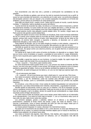 Fue encendiendo una vela tras otra y prendió a continuación los candelabros de las
paredes.
    Pareció que Nicolás se agitaba, pero tal vez fue sólo la creciente iluminación de su perfil, la
suave luz que emanaba del escenario y se extendía por la sala vacía. Los profundos pliegues
del terciopelo cobraron vida por doquier y los ornados espejuelos incrustados en el frontis del
anfiteatro y de los palcos se convirtieron en otras tantas luces.
    Qué bello era aquel rincón, nuestro rincón. Había sido la puerta al mundo, cuando éramos
mortales. Y, finalmente, habría resultado la puerta del infierno.
    Cuando terminé de encender las velas, me detuve un momento sobre el escenario y admiré
los pasamanos dorados, la nueva araña de luces que colgaba del techo y, arriba de todo, las
máscaras de la comedia y de la tragedia como dos caras surgiendo del mismo cuello.
    El local parecía mucho más pequeño cuando estaba vacío. En cambio, ningún teatro de
París parecía más grande cuando estaba lleno.
    Llegaba del exterior el ronco rumor del tráfico en el bulevar, finas voces humanas alzándose
de vez en cuando como chispas sobre el murmullo de fondo. Debía estar pasando un carruaje
pesado, porque todo cuanto contenía el teatro vibró ligeramente: la llama de las velas en los
reflectores, el enorme telón recogido a izquierda y derecha, el decorado con un jardín
bellamente dibujado y unas nubes en el cielo.
    Pasé delante de Nicolás, que no me había dirigido la mirada un solo instante, y descendí la
escalerilla situada tras él hasta el foso de la orquesta. Me acerqué a su silla con el violín.
    Gabrielle se quedó de nuevo tras las bambalinas con una expresión fría pero paciente en su
rostro menudo. Se apoyó contra una columna próxima, con el gesto fácil de un extraño joven
de largos cabellos.
    Por detrás de él, bajé el violín sobre el hombro de Nicolás y lo deposité en su regazo. Noté
que se movía, como si exhalara un suspiro, y apretaba la nuca contra mí. Luego, lentamente,
alzó la mano izquierda para sujetar el puente del violín, al tiempo que, con la diestra, tomaba el
arco.
    Me arrodillé y apoyé las manos en sus hombros. Le besé la mejilla. No capté ningún olor
humano, ningún calor de mortal. Era una escultura de mi Nicolás.
    —Toca —susurré—. Toca ahora, para nosotros solos.
    Se volvió lentamente hasta quedar frente a mí y, por primera vez desde el instante del Rito
Oscuro, me miró a los ojos y emitió un leve sonido, tan forzado que me pareció como si hubiera
perdido la capacidad de hablar. Como si se le hubieran atrofiado los órganos de fonación.
    Finalmente, se pasó la lengua por los labios y, en una voz tan baja que apenas logré oírle,
dijo:
    —Es el instrumento del diablo.
    —Sí —respondí. «Si es lo que tienes que creer» añadí para mí, «que así sea. Pero toca».
    Sus dedos se posaron sobre las cuerdas. Tanteó la madera de la caja hueca con la yema
de los dedos, y, por fin, tembloroso, pulsó las cuerdas para afinarlas y ajustó con gran
parsimonia las clavijas, como si, sumamente concentrado, realizara por primera vez aquella
maniobra.
    En el bulevar, unos niños se reían. Unas ruedas de madera traqueteaban con estruendo en
los adoquines. Las notas entrecortadas eran irritantes, discordantes, y agudizaban la tensión.
    Nicolás apretó el instrumento contra su oído por un instante y me dio la impresión de que
volvía a quedarse inmóvil durante una eternidad, hasta que se puso en pie con lentitud. Dejé el
foso de la orquesta y salí a la platea, donde me quedé de pie contemplando su negra silueta
recortada contra el fulgor del escenario.
    Se volvió hacia el patio de butacas vacío como tantas veces había hecho en el intermedio
de la representación, y se colocó el violín bajo el mentón. Y, con un movimiento veloz como el
rayo ante mis ojos, bajó el arco sobre las cuerdas.
    Los primeros arpegios, graves y potentes, latieron en el silencio y se alargaron y
profundizaron, arañando el fondo mismo del sonido. Luego, las notas se alzaron, ricas y
oscuras y penetrantes, como si fueran extraídas del violín por obra de magia, hasta que un
desbordado torrente de melodías inundó de pronto la sala.
    La música pareció traspasar mi cuerpo, atravesar mis mismísimos huesos.
    No podía ver el movimiento de sus dedos ni el ir y venir del arco; lo único que distinguía era
la agitación de su cuerpo, su postura torturada mientras dejaba que la música le retorciera, le
doblara hacia adelante y le arrojara hacia atrás.
    Las notas se hicieron más agudas, más chillonas, más rápidas, pero seguían conservando
el tono a la perfección. Era una ejecución sin esfuerzo, con un virtuosismo más allá de
 
