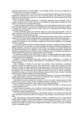 cualquier sueño mortal. Y el violín hablaba; no se limitaba a cantar, sino que era insistente en
su tonada. El violín contaba una historia.
    La música era un lamento, un futuro de terror enroscándose en hipnóticos ritmos de danza,
sacudiendo a Nicolás de un lado a otro con más fuerza todavía. Su cabello era una greña
reluciente ante las luces del proscenio. Su piel estaba perlada de sudor ensangrentado. Llegó
hasta mí el olor de la sangre.
    Pero yo también estaba doblándome, y retrocedía, agachado tras los asientos como si
quisiera ocultarme de la música, igual que una multitud de aterrorizados mortales se había
puesto a cubierto de mí en aquel mismo local.
    Y supe, de alguna manera plena y simultánea, que el violín estaba contando todo cuanto le
había sucedido a Nicolás. La música era el estallido de la oscuridad, era la oscuridad fundida, y
su belleza era como el fulgor de las ascuas: daba la luz suficiente para mostrar cuánta
oscuridad había en realidad.
    También Gabrielle pugnaba por mantener quieto en cuerpo bajo aquel torbellino. Tenía el
rostro contraído y las manos en la cabeza; la melena leonina se le había soltado en torno a la
cara, y advertí que había cerrado los ojos.
    Sin embargo, otro sonido se abrió paso entre la pura inundación de la música. Las criaturas
estaban allí. El cuarteto había acudido al teatro y avanzaban hacia nosotros entre bastidores.
    La música alcanzó cimas imposibles, el sonido tomaba fuerzas y siguió ascendiendo. La
mezcla de sentimientos y de pura lógica traspasó los límites de lo tolerable y, sin embargo,
continuó y continuó...
    Y el cuarteto apareció lentamente detrás del telón: primero, la majestuosa figura de Eleni,
seguida de Laurent, el muchacho, y de Félix y Eugénie. Se habían convertido en acróbatas, en
artistas callejeros, y llevaban la ropa de los de su oficio, los hombres con medias blancas bajo
los calzones de arlequín con colgantes, y las mujeres con grandes bombachos, vestidos de
volantes y zapatillas de baile en los pies. El carmín brillaba en sus inmaculadas caras blancas y
el kohl trazaba el contorno de sus deslumbrantes ojos de vampiro.
    Se acercaron a Nicolás como atraídos por un imán, y su belleza destacó aún más al quedar
a la luz de las velas del escenario; sus cabellos brillaban, sus movimientos eran ágiles y felinos,
sus expresiones eran arrebatadas.
    Nicolás se volvió lentamente hacia ellos mientras seguía agitándose, y la música se
convirtió en una súplica frenética, bamboleándose y ascendiendo y lanzando rugidos en su
carrera melódica.
    Eleni contempló a Nicolás con los ojos muy abiertos, entre horrorizada y encantada.
Después, levantó los brazos por encima de la cabeza con un gesto lento y teatral y puso el
cuerpo en tensión; su cuello resultaba aún más largo y grácil. La otra mujer pivotó sobre un pie,
y levantó la rodilla; los dedos del pie apuntaban hacia abajo en el primer paso de una danza.
No obstante, fue el hombre alto quien cogió de pronto el ritmo de la música de Nicolás,
sacudiendo la cabeza a un lado y moviendo brazos y piernas como si fuera una gran marioneta
tirada de cuatro cuerdas colgadas de las vigas del techo.
    Los demás lo vieron. Ya conocían las marionetas del bulevar y, de pronto, todos adoptaron
aquella gesticulación mecánica, con bruscos movimientos como espasmos y con el rostro
como máscaras de madera absolutamente en blanco.
    Me atravesó una gran oleada fría de placer, como si de pronto pudiera aspirar el calor
radiante de la música, y gemí de gozo viéndoles sacudirse y agitarse, lanzar las piernas a lo
alto, con los dedos hacia el techo, y dar vueltas con sus cuerdas invisibles.
    Pero la situación empezó a cambiar. Ahora, Nicolás tocaba para ellos, al tiempo que las
criaturas bailaban para él.
    Avanzó hacia el escenario, dio un salto por encima de la humeante batería de luces del
proscenio y fue a caer en medio de los cuatro. La luz se reflejó en el instrumento y ocultó por
un instante su rostro resplandeciente.
    Un nuevo elemento burlón impregnó la interminable melopea, una melodía sincopada que
hacía tambalear la tonada y le daba una carga aún más amarga y, al propio tiempo, aún más
dulce.
    Las marionetas de articulaciones rígidas lo rodearon, arrastrando los pies y meneando la
cabeza sobre las tablas. Con los dedos abiertos y bamboleando la cabeza a un lado y a otro,
se retorcieron y agitaron, hasta que, uno por uno, fueron perdiendo la rigidez a la vez que la
melodía de Nicolás se fundía en una desgarradora tristeza. La danza se hizo de inmediato
viscosa, acongojada y lenta.
 