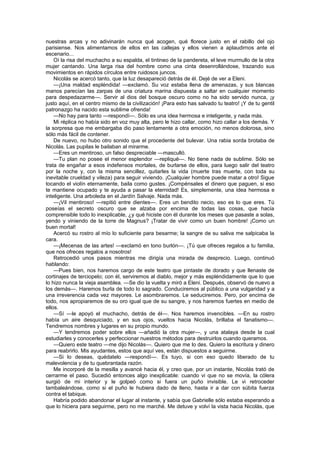 nuestras arcas y no adivinarán nunca qué acogen, qué florece justo en el rabillo del ojo
parisiense. Nos alimentamos de ellos en las callejas y ellos vienen a aplaudirnos ante el
escenario...
    Oí la risa del muchacho a su espalda, el tintineo de la pandereta, el leve murmullo de la otra
mujer cantando. Una larga risa del hombre como una cinta desenrollándose, trazando sus
movimientos en rápidos círculos entre ruidosos juncos.
    Nicolás se acercó tanto, que la luz desapareció detrás de él. Dejé de ver a Eleni.
    —¡Una maldad espléndida! —exclamó. Su voz estaba llena de amenazas, y sus blancas
manos parecían las zarpas de una criatura marina dispuesta a saltar en cualquier momento
para despedazarme—. Servir al dios del bosque oscuro como no ha sido servido nunca, ¡y
justo aquí, en el centro mismo de la civilización! ¡Para esto has salvado tu teatro! ¡Y de tu gentil
patronazgo ha nacido esta sublime ofrenda!
    —No hay para tanto —respondí—. Sólo es una idea hermosa e inteligente, y nada más.
    Mi réplica no había sido en voz muy alta, pero le hizo callar, como hizo callar a los demás. Y
la sorpresa que me embargaba dio paso lentamente a otra emoción, no menos dolorosa, sino
sólo más fácil de contener.
    De nuevo, no hubo otro sonido que el procedente del bulevar. Una rabia sorda brotaba de
Nicolás. Las pupilas le bailaban al mirarme.
    —Eres un mentiroso, un falso despreciable —masculló.
    —Tu plan no posee el menor esplendor —repliqué—. No tiene nada de sublime. Sólo se
trata de engañar a esos indefensos mortales, de burlarse de ellos, para luego salir del teatro
por la noche y, con la misma sencillez, quitarles la vida (muerte tras muerte, con toda su
inevitable crueldad y vileza) para seguir viviendo. ¡Cualquier hombre puede matar a otro! Sigue
tocando el violín eternamente, baila como gustes. ¡Compénsales el dinero que paguen, si eso
te mantiene ocupado y te ayuda a pasar la eternidad! Es, simplemente, una idea hermosa e
inteligente. Una arboleda en el Jardín Salvaje. Nada más.
    —¡Vil mentiroso! —repitió entre dientes—. Eres un bendito necio, eso es lo que eres. Tú
poseías el secreto oscuro que se alzaba por encima de todas las cosas, que hacía
comprensible todo lo inexplicable, ¿y qué hiciste con él durante los meses que pasaste a solas,
yendo y viniendo de la torre de Magnus? ¡Tratar de vivir como un buen hombre! ¡Como un
buen mortal!
    Acercó su rostro al mío lo suficiente para besarme; la sangre de su saliva me salpicaba la
cara.
    —¡Mecenas de las artes! —exclamó en tono burlón—. ¡Tú que ofreces regalos a tu familia,
que nos ofreces regalos a nosotros!
    Retrocedió unos pasos mientras me dirigía una mirada de desprecio. Luego, continuó
hablando:
    —Pues bien, nos haremos cargo de este teatro que pintaste de dorado y que llenaste de
cortinajes de terciopelo; con él, serviremos al diablo, mejor y más espléndidamente que lo que
lo hizo nunca la vieja asamblea. —Se dio la vuelta y miró a Eleni. Después, observó de nuevo a
los demás—. Haremos burla de todo lo sagrado. Conduciremos al público a una vulgaridad y a
una irreverencia cada vez mayores. Le asombraremos. Le seduciremos. Pero, por encima de
todo, nos apropiaremos de su oro igual que de su sangre, y nos haremos fuertes en medio de
ellos.
    —Sí —le apoyó el muchacho, detrás de él—. Nos haremos invencibles. —En su rostro
había un aire desquiciado, y en sus ojos, vueltos hacia Nicolás, brillaba el fanatismo—.
Tendremos nombres y lugares en su propio mundo.
    —Y tendremos poder sobre ellos —añadió la otra mujer—, y una atalaya desde la cual
estudiarles y conocerles y perfeccionar nuestros métodos para destruirlos cuando queramos.
    —Quiero este teatro —me dijo Nicolás—. Quiero que me lo des. Quiero la escritura y dinero
para reabrirlo. Mis ayudantes, estos que aquí ves, están dispuestos a seguirme.
    —Si lo deseas, quédatelo —respondí—. Es tuyo, si con eso quedo liberado de tu
malevolencia y de tu quebrantada razón.
    Me incorporé de la mesilla y avancé hacia él, y creo que, por un instante, Nicolás trató de
cerrarme el paso. Sucedió entonces algo inexplicable: cuando vi que no se movía, la cólera
surgió de mi interior y le golpeó como si fuera un puño invisible. Le vi retroceder
tambaleándose, como si el puño le hubiera dado de lleno, hasta ir a dar con súbita fuerza
contra el tabique.
    Habría podido abandonar el lugar al instante, y sabía que Gabrielle sólo estaba esperando a
que lo hiciera para seguirme, pero no me marché. Me detuve y volví la vista hacia Nicolás, que
 